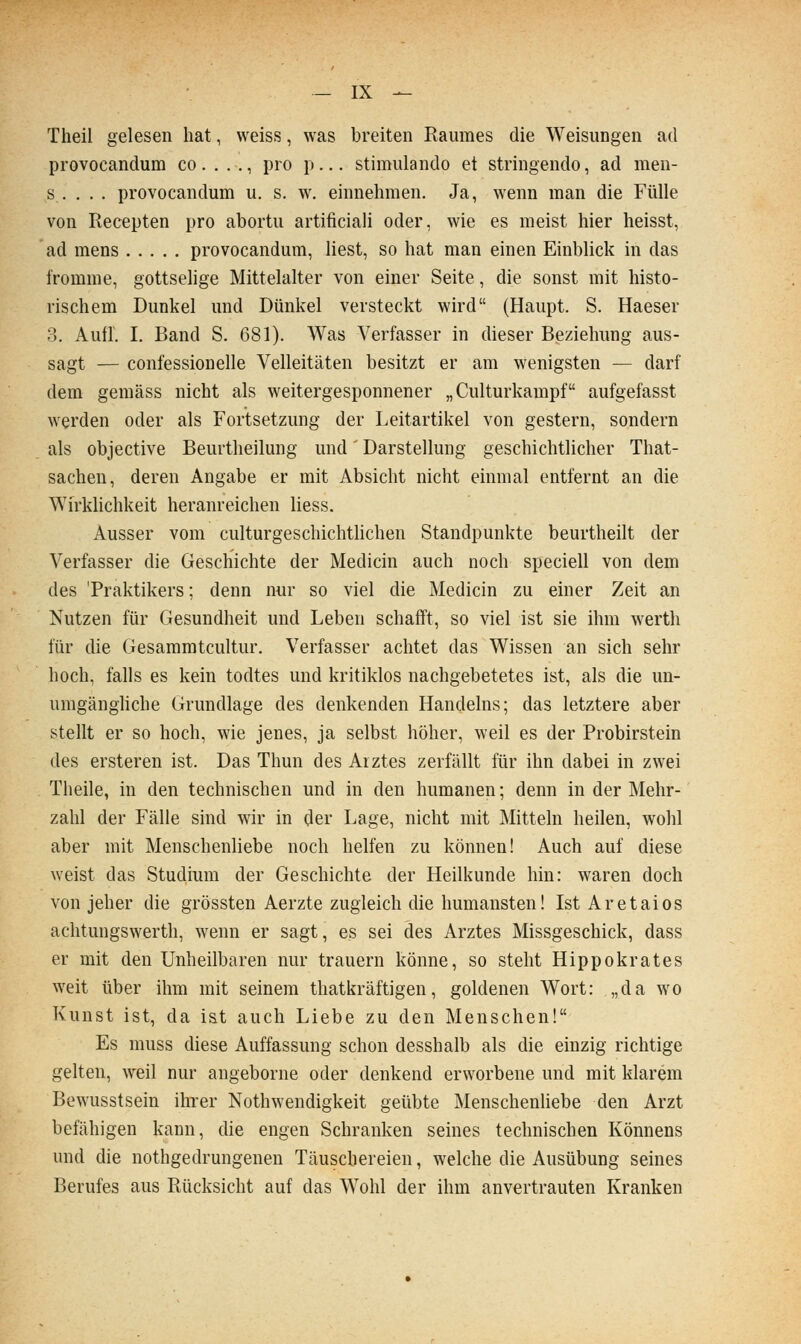 Theil gelesen hat, weiss, was breiten Raumes die Weisungen ad provocandum co. . . ,, pro p... stimulando et stringendo, ad men- s . . . . provocandum u. s. w. einnehmen. Ja, wenn man die Fülle von Recepten pro abortu artificiali oder, wie es meist hier heisst, ad mens provocandum, liest, so hat man einen Einblick in das fromme, gottselige Mittelalter von einer Seite, die sonst mit histo- rischem Dunkel und Dünkel versteckt wird (Haupt. S. Haeser 3. Aufl. I, Band S. 681). Was Verfasser in dieser Beziehung aus- sagt — confessionelle Velleitäten besitzt er am wenigsten — darf dem gemäss nicht als weitergesponnener „ Culturkampf aufgefasst werden oder als Fortsetzung der Leitartikel von gestern, sondern als objective Beurtheilung und' Darstellung geschichtlicher That- sachen, deren Angabe er mit Absicht nicht einmal entfernt an die Wirklichkeit heranreichen Hess. Ausser vom culturgeschichthchen Standpunkte beurtheilt der Verfasser die Geschichte der Medicin auch noch speciell von dem des Praktikers; denn nur so viel die Medicin zu einer Zeit an Nutzen für Gesundheit und Leben schafft, so viel ist sie ihm werth für die Gesammtcultur. Verfasser achtet das Wissen an sich sehr hoch, falls es kein todtes und kritiklos nachgebetetes ist, als die un- umgänghche Grundlage des denkenden Handelns; das letztere aber stellt er so hoch, wie jenes, ja selbst höher, weil es der Probirstein des ersteren ist. Das Thun des Arztes zerfällt für ihn dabei in zwei Theile, in den technischen und in den humanen; denn in der Mehr- zahl der Fälle sind wir in der Lage, nicht mit Mitteln heilen, wohl aber mit Menschenliebe noch helfen zu können! Auch auf diese weist das Studium der Geschichte der Heilkunde hin: waren doch von jeher die grössten Aerzte zugleich die humansten! Ist Aretaios achtungswerth, wenn er sagt, es sei des Arztes Missgeschick, dass er mit den Unheilbaren nur trauern könne, so steht Hippokrates weit über ihm mit seinem thatkräftigen, goldenen Wort: „da wo Kunst ist, da ist auch Liebe zu den Menschen! Es muss diese Auffassung schon desshalb als die einzig richtige gelten, weil nur angeborne oder denkend erworbene und mit klarem Bewusstsein ihrer Nothwendigkeit geübte MenschenUebe den Arzt befähigen kann, die engen Schranken seines technischen Könnens und die nothgedrungenen Täuschereien, welche die Ausübung seines Berufes aus Rücksicht auf das Wohl der ihm anvertrauten Kranken