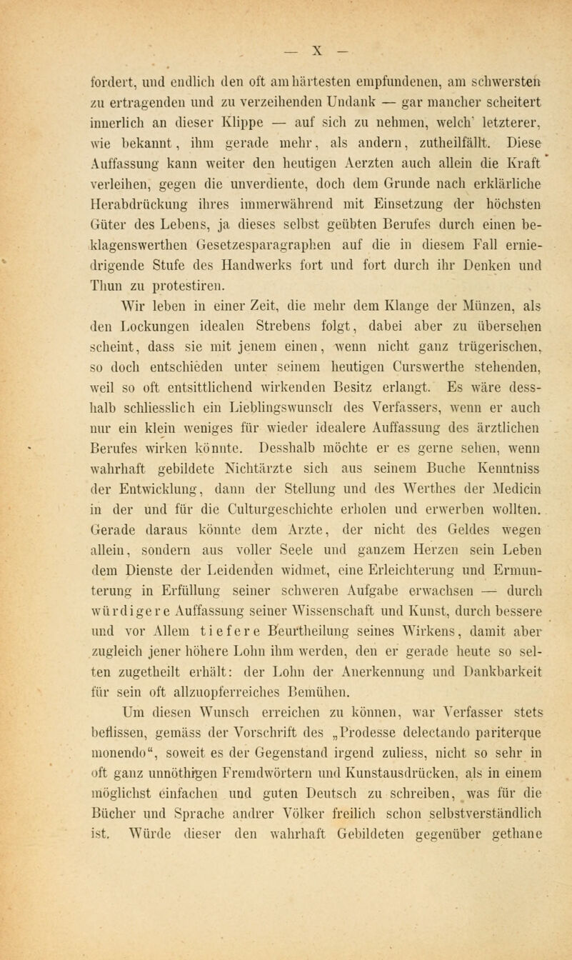 fordert, und oiidlicli den oft am härtesten empfundenen, am schwersteh zu ertragenden und zu verzeihenden Undaiü^ — gar mancher scheitert innerlich an dieser Klippe — auf sich zu nehmen, welch letzterer, wie bekannt, ihm gerade mehr, als andern, zutheilfällt. Diese Auffassung kann weiter den heutigen Aerzten auch allein die Kraft verleihen, gegen die unverdiente, doch dem Grunde nach erklärliche Herabdrückung ihres immerwährend mit Einsetzung der höchsten Güter des Lebens, ja dieses selbst geübten Berufes durch einen be- klagenswerthen Gesetzesparagraphen auf die in diesem Fall ernie- drigende Stufe des Handwerks fort und fort durch ihr Denken und Thun zu protestiren. Wir leben in einer Zeit, die mehr dem Klange der Münzen, als den Lockungen idealen Strebens folgt, dabei aber zu übersehen scheint, dass sie mit jenem einen, w^enn nicht ganz trügerischen, so doch entschieden unter seinem heutigen Curswerthe stehenden, weil so oft entsittlichend wirkenden Besitz erlangt. Es wäre dess- halb schhesslich ein Lieblingswunsch des Verfassers, wenn er auch nur ein klein weniges für wieder idealere Auffassung des ärztlichen Berufes wirken könnte. Desshalb möchte er es gerne sehen, wenn wahrhaft gebildete Nichtärzte sich aus seinem Buche Kenntniss der Entwicklung, dann der Stellung und des Werthes der Medicin in der und für die Culturgeschichte erholen und erwerben wollten. Gerade daraus könnte dem Arzte, der nicht des Geldes wegen allein, sondern aus voller Seele und ganzem Herzen sein Leben dem Dienste der Leideni^en widmet, eine Erleichterung und Ermun- terung in Erfüllung seiner schweren Aufgabe erwachsen — durch würdigere Auffassung seiner Wissenschaft und Kunst, durch bessere und vor Allem tiefere Heurtheilung seines Wirkens, damit aber zugleich jener höhere Lohn ihm werden, den er gerade heute so sel- ten zugetheilt erhält: der Lohn der Anerkennung und Dankbarkeit für sein oft allzuopferreiches Bemühen. Um diesen Wunsch erreichen zu können, war Verfasser stets beflissen, gemäss der Vorschrift des „Prodesse delectando pariterque monendo, soweit es der Gegenstand irgend zuliess, nicht so sehr in oft ganz unnöthigen Fremdwörtern und Kunstausdrücken, als in einem möglichst einfachen und guten Deutsch zu schreiben, was für die Bücher und Sprache andrer Völker freilich schon selbstverständlich ist. Würde dieser den wahrhaft Gebildeten gegenüber gethane