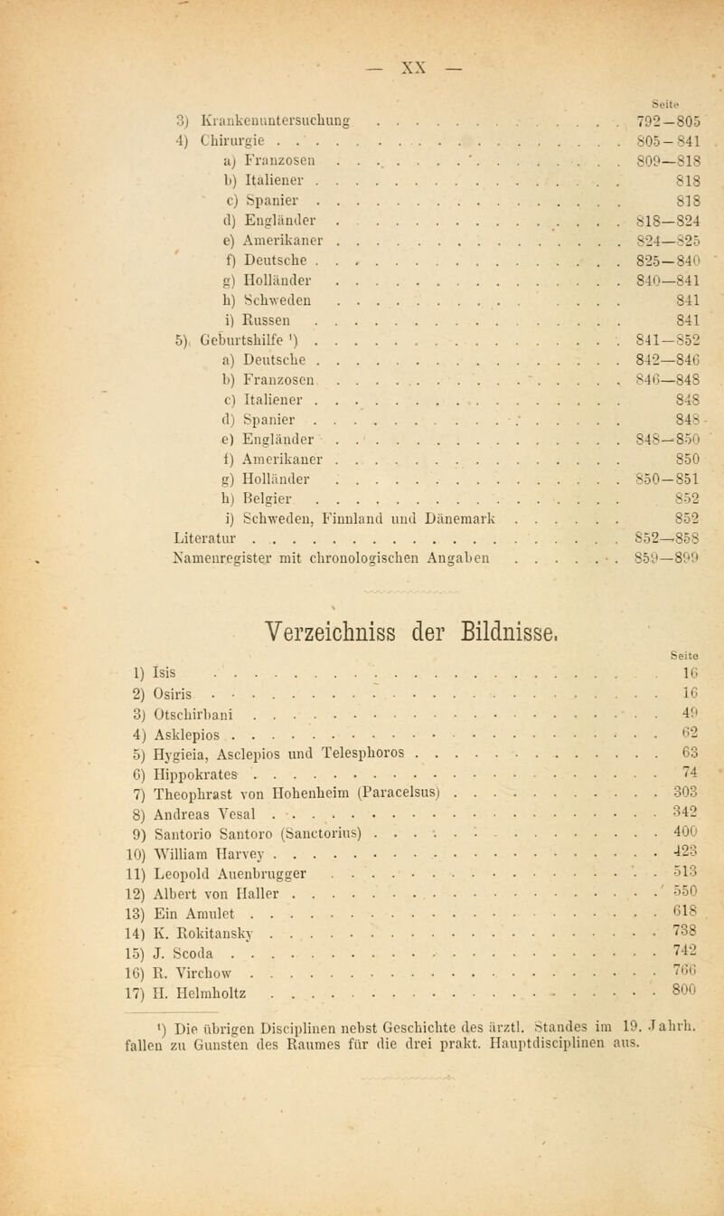 Seite 3) Kiiinkcuuutorsuchung 792—805 4) Chirurgie . 805-841 a) Franzosen ........' 809—818 b) Italiener 818 c) Spanier 818 d) Engländer 818—824 e) Amerikaner 824—825 f) Deutsche 825—840 g) Holhinder 840—841 h) Schweden 841 i) Russen 841 5), Geburtshilfe ') 841-852 a) Deutsche 842—846 b) Franzosen 846—848 c) Italiener 848 d) Spanier - .■ 848 e) Engländer . 848—850 f) Amerikaner 850 g) Holländer 850-851 h) Belgier 852 i) Schweden, Finnland und Dänemark 852 Literatur 852—858 Namenregister mit chronologischen Angaben • . 859—899 Verzeichniss der Bildnisse. Seite Isis 16 Osiris . • . 16 Otschirbani 49 Asklepios C2 Hygieia, Asclepios und Telesphoros 63 Hippokrates 74 Theophrast von Hohenheim (Paracelsus) 303 Andreas Vesal 342 Santorio Santoro (Sanctorius) ...•..'. 400 William Harvey -^23 Leopold Auenbrugger 513 Albert von Haller • •' 550 Ein Amulet . 618 K. Rokitansky 738 J. Scoda . * 742 R. Virchow • 7Ö6 II. Helmholtz 800 i) Die übrigen Disciplinen nebst Geschichte des ärztl. Standes im 19. Jahrh. fallen zu Gunsten des Raumes für die drei prakt. Hauptdisciplinen aus.