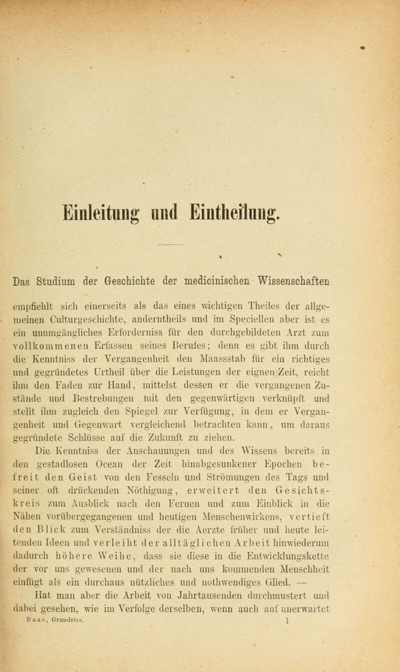 Einleitung und Eintlieilung. Das Studium der Geschichte der medicinischen Wissenschaften empfiehlt sich einerseits als das eines wichtigen Theiles der allge- meinen Culturgeschichte, anderntheils und im Speciellen aber ist es ein unumgängliches Erforderniss für den durchgebildeten Arzt zum vollkommenen Erfassen seines Berufes; denn es gibt ihm durch die Kenntniss der Vergangenheit den Maassstab für ein richtiges und gegründetes Urtheil über die Leistungen der eignen Zeit, reicht ihm den Faden zur Hand, mittelst dessen er die vergangenen Zu- stände und Bestrebungen mit den gegenwärtigen verknüpft und stellt ihm zugleich den Spiegel zur Verfügung, in dem er Vergan- genheit und Gegenwart vergleichend betrachten kann, um daraus gegründete Schlüsse auf die Zukunft zu ziehen. Die Kenntniss der Anschauungen und des Wissens bereits in den gestadlosen Ocean der Zeit hinabgesunkener Epochen be- freit den Geist von den Fesseln und Strömungen des Tags und seiner oft drückenden Nöthiguiig, erweitert den Gesichts- kreis zum Ausbhck nach den Fernen und zum Einblick in die Nähen vorübergegangenen und heutigen Menschenwirkens, vertieft den Blick zum Verständniss der die Aerzte früher und heute lei- tenden Ideen und verleiht der alltäglichen Arbeit hinwiederum dadurch höhere Weihe, dass sie diese in die Entwicklungskette der vor uns gewesenen und der nach uns kommenden Menschheit einfügt als ein durchaus nützliches und nothwendiges Glied. — Hat man aber die Arbeit von Jahrtausenden durchmustert und dabei gesehen, wie im Verfolge derselben, wenn auch auf unerwartet Baas, GruuUriss. \
