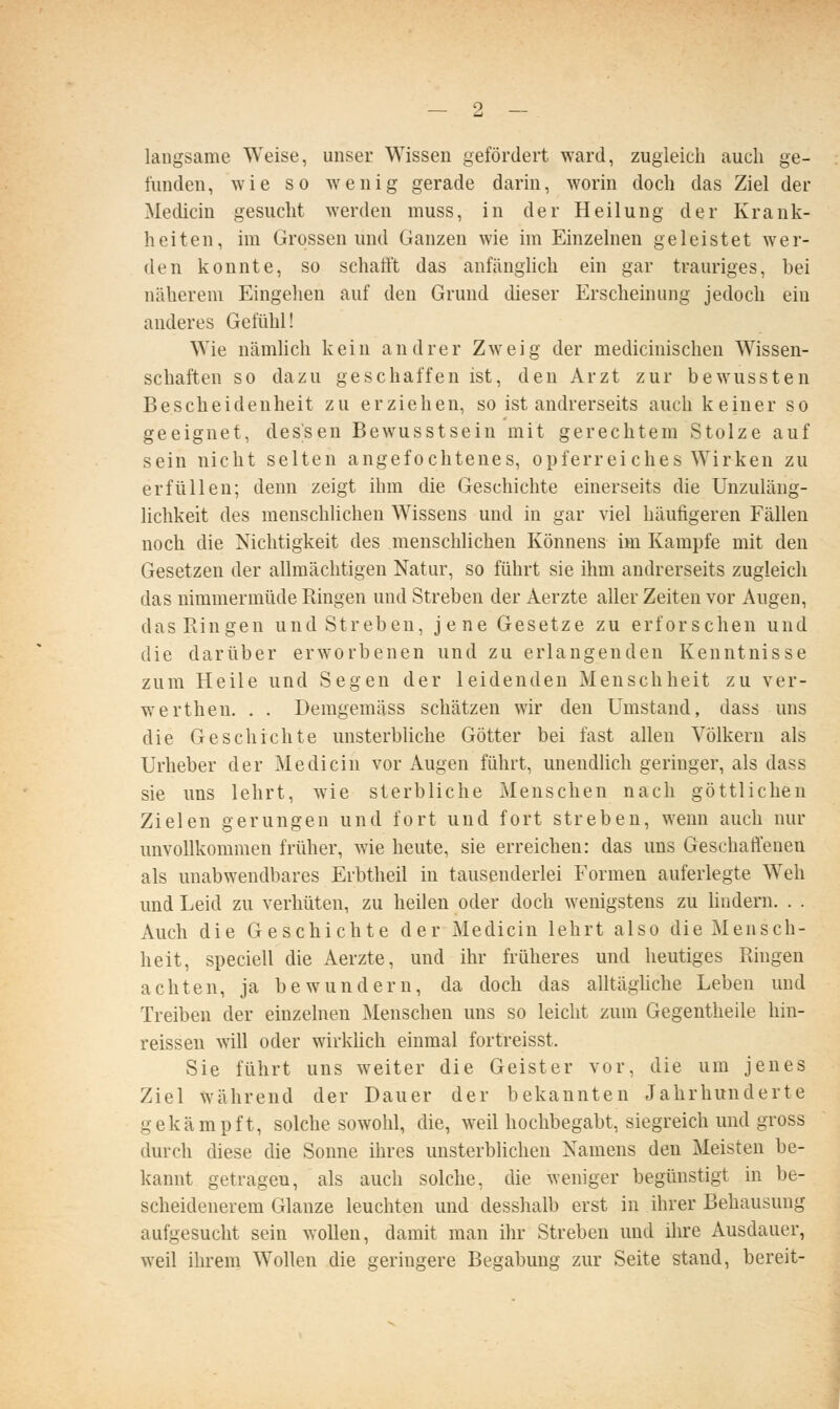 langsame Weise, unser Wissen gefördert ward, zugleich auch ge- funden, wie so wenig gerade darin, worin doch das Ziel der Medicin gesucht werden muss, in der Heilung der Krank- heiten, im Grossen und Ganzen wie im Einzelnen geleistet wer- den konnte, so schafft das anfänghch ein gar trauriges, bei näherem Eingehen auf den Grund dieser Erscheinung jedoch ein anderes Gefühl! Wie nämhch kein andrer Zweig der medicinischen Wissen- schaften so dazu geschaffen ist, den Arzt zur bewussten Bescheidenheit zu erziehen, so ist andrerseits auch keiner so geeignet, dessen Bewusstsein mit gerechtem Stolze auf sein nicht selten angefochtenes, opferreiches Wirken zu erfüllen; denn zeigt ihm die Geschichte einerseits die Unzuläng- lichkeit des menschlichen Wissens und in gar viel häufigeren Fällen noch die Nichtigkeit des menschlichen Könnens im Kampfe mit den Gesetzen der allmächtigen Natur, so führt sie ihm andrerseits zugleich das nimmermüde Ringen und Streben der Aerzte aller Zeiten vor Augen, das Ringen und Streben, jene Gesetze zu erforschen und die darüber erworbenen und zu erlangenden Kenntnisse zum Heile und Segen der leidenden Menschheit zu ver- werthen. . . Demgemäss schätzen wir den Umstand, dass uns die Geschichte unsterbliche Götter bei fast allen Völkern als Urheber der Medicin vor Augen führt, unendlich geringer, als dass sie uns lehrt, wie sterbliche Menschen nach göttlichen Zielen gerungen und fort und fort streben, wenn auch nur unvollkommen früher, wie heute, sie erreichen: das uns Geschaflenen als unabwendbares Erbtheil in tausenderlei Formen auferlegte Weh und Leid zu verhüten, zu heilen oder doch wenigstens zu hndern. . . Auch die Geschichte der Medicin lehrt also die Mensch- heit, speciell die Aerzte, und ihr früheres und heutiges Ringen achten, ja bewundern, da doch das alltäghche Leben und Treiben der einzelnen Menschen uns so leicht zum Gegentheile hin- reissen will oder wirklich einmal fortreisst, Sie führt uns weiter die Geister vor, die um jenes Ziel während der Dauer der bekannten Jahrhunderte gekämpft, solche sowohl, die, weil hochbegabt, siegreich und gross durch diese die Sonne ihres unsterblichen Namens den Meisten be- kannt getragen, als auch solche, die weniger begünstigt in be- scheidenerem Glänze leuchten und desshalb erst in ihrer Behausung aufgesucht sein wollen, damit man ihr Streben und ihre Ausdauer, weil ihrem Wollen die geringere Begabung zur Seite stand, bereit-