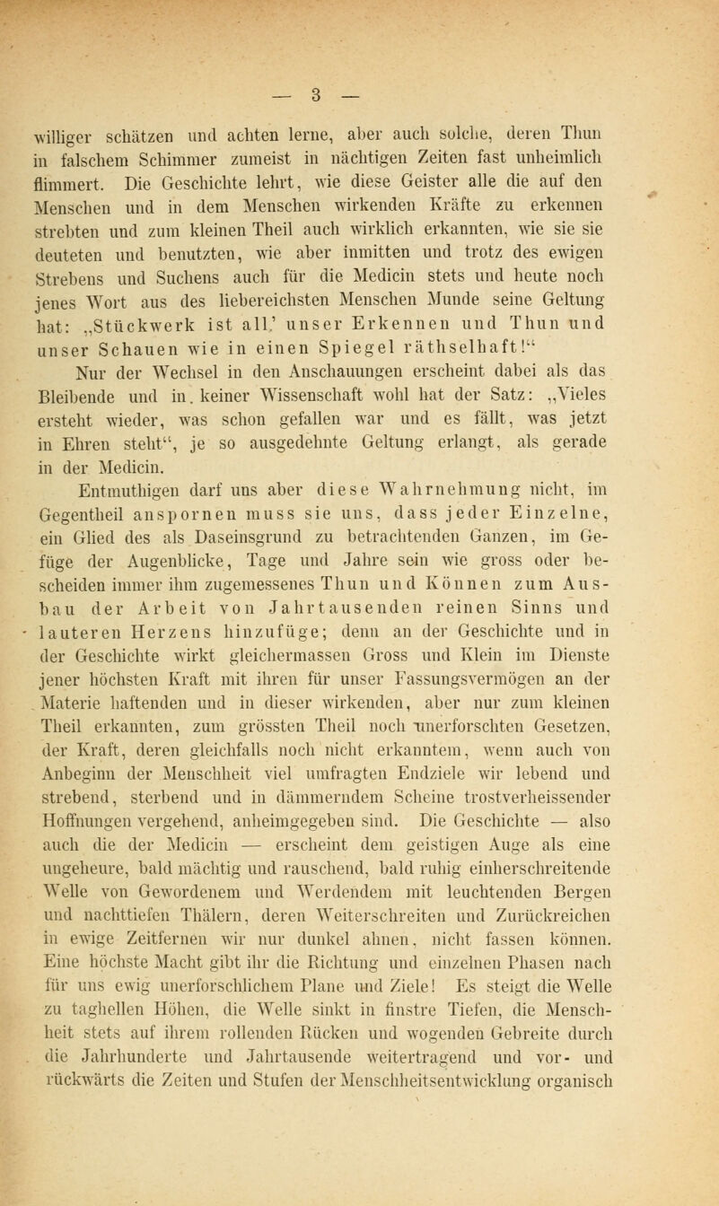 williger schätzen und tacliten lerne, a])er auch solche, deren Thun in falschem Schimmer zumeist in nächtigen Zeiten fast unheimlich flimmert. Die Geschichte lehrt, wie diese Geister alle die auf den Menschen und in dem Menschen wirkenden Kräfte zu erkennen strebten und zum kleinen Theil auch wirklich erkannten, wue sie sie deuteten und benutzten, wie aber inmitten und trotz des ewigen Strebens und Suchens auch für die Medicin stets und heute noch jenes Wort aus des liebereichsten Menschen Munde seine Geltung hat: „Stückwerk ist all.' unser Erkennen und Thun und unser Schauen wie in einen Spiegel räthselhaft! Nur der Wechsel in den Anschauungen erscheint dabei als das Bleibende und in. keiner Wissenschaft wohl hat der Satz: „Vieles ersteht wieder, was schon gefallen war und es fällt, was jetzt in Ehren steht, je so ausgedehnte Geltung erlangt, als gerade in der Medicin. Entmuthigen darf uns aber diese Wahrnehmung nicht, im Gegentheil anspornen muss sie uns, dass jeder Einzelne, ein Glied des als Daseinsgrund zu betrachtenden Ganzen, im Ge- füge der Augenbhcke, Tage und Jahre sein wie gross oder be- scheiden immer ihm zugemessenes Thun und Können zum Aus- bau der Arbeit von Jahrtausenden reinen Sinns und lauteren Herzens hinzufüge; denn an der Geschichte und in der Gescliichte wirkt gleichermassen Gross und Klein im Dienste jener höchsten Kraft mit ihren für unser Fassungsvermögen an der Materie haftenden und in dieser wirkenden, aber nur zum kleinen Theil erkannten, zum grössten Theil noch ■unerforschten Gesetzen, der Kraft, deren gleichfalls noch nicht erkanntem, wenn auch von Anbeginn der Menschheit viel umfragten Endziele wir lebend und strebend, sterbend und in dämmerndem Scheine trostverheissender Hoffnungen vergehend, anheimgegeben sind. Die Geschichte — also auch die der Medicin — erscheint dem geistigen Auge als eine ungeheure, bald mächtig und rauschend, bald ruhig einherschreitende Welle von Gewordenem und Werdendem mit leuchtenden Bergen und nachttiefen Thälern, deren Weiterschreiten und Zurückreichen in ewige Zeitfernen wir nur dunkel ahnen, nicht fassen können. Eine höchste Macht gibt ihr die Richtung und einzelnen Phasen nach für uns ewig unerforschlichem Plane und Ziele 1 Es steigt die Welle zu taghellen Höhen, die Welle sinkt in finstre Tiefen, die Mensch- heit stets auf ihrem rollenden Ptücken und wogenden Gebreite durch die Jahrhunderte und Jahrtausende weitertragend und vor- und rückw^ärts die Zeiten und Stufen der Menschheitsentwickhmg organisch