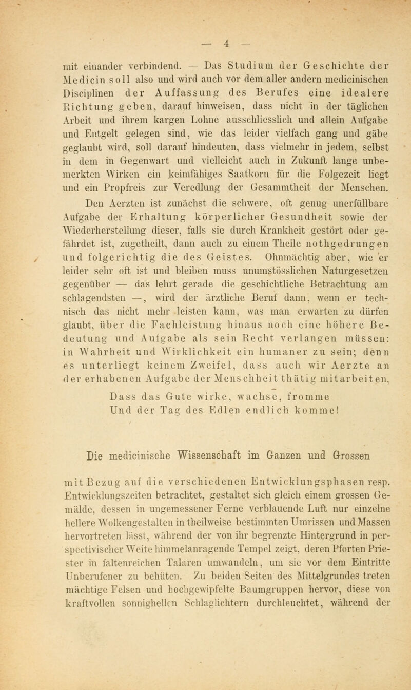 mit einander verbindend, — Das Studium der Geschichte der Medicin soll also und wird auch vor dem aller andern medicinischen Disciplinen der Auffassung des Berufes eine idealere Richtung geben, darauf hinweisen, dass nicht in der täglichen Arbeit und ihrem kargen Lohne ausschliesshch und allein Aufgabe und Entgelt gelegen sind, wie das leider vielfach gang und gäbe geglaubt wird, soll darauf hindeuten, dass vielmehr in jedem, selbst in dem in Gegenwart und vielleicht auch in Zukunft lange unbe- merkten Wirken ein keimfähiges Saatkorn für die Folgezeit liegt und ein Propfreis zur Veredlung der Gesammtheit der Menschen. Den Aerzten ist zunächst die schwere, oft genug unerfüllbare Aufgabe der Erhaltung körperlicher Gesundheit sowie der Wiederherstellung dieser, falls sie durch Krankheit gestört oder ge- fährdet ist, zugetheilt, dann auch zu einem Theile nothgedrungen und folgerichtig die des Geistes. Ohnmächtig aber, wie er leider sehr oft ist und bleiben muss unumstösslichen Naturgesetzen gegenüber — das lehrt gerade die geschichthche Betrachtung am schlagendsten —, wird der ärztliche Beruf dann, wenn er tech- nisch das nicht mehr leisten kann, was man erwarten zu dürfen glaubt, über die Fachleistung hinaus noch eine höhere Be- deutung und Aufgabe als sein Recht verlangen müssen: in Wahrheit und Wirklichkeit ein humaner zu sein; denn es unterliegt keinem Zweifel, dass auch wir Aerzte an der erhabenen Aufgabe der Menschheit thätig mitarbeiten, Dass das Gute wirke, wachse, fromme Und der Tag des Edlen endlich komme! Die medicinische Wissenschaft im Ganzen und Grossen mit Bezug auf die verschiedenen Entwicklungsphasen resp. Entwicklungszeiten betrachtet, gestaltet sich gleich einem grossen Ge- mälde, dessen in ungemessener Ferne verblauende Luft nur einzelne hellere Wolkengestalten in theilweise bestimmten Umrissen und Massen hervortreten lässt, während der von ihr begrenzte Hintergrund in per- spectivischerW^eite himmelanragende Tempel zeigt, deren Pforten Prie- ster in faltenreichen Talaren umwandeln, um sie vor dem Eintritte Unberufener zu behüten. Zu beiden Seiten des Mittelgrundes treten mächtige Felsen und hochgewipfelte Baumgruppen hervor, diese von kraftvollen sonnighellcn Schlaglichtern durchleuchtet, während der