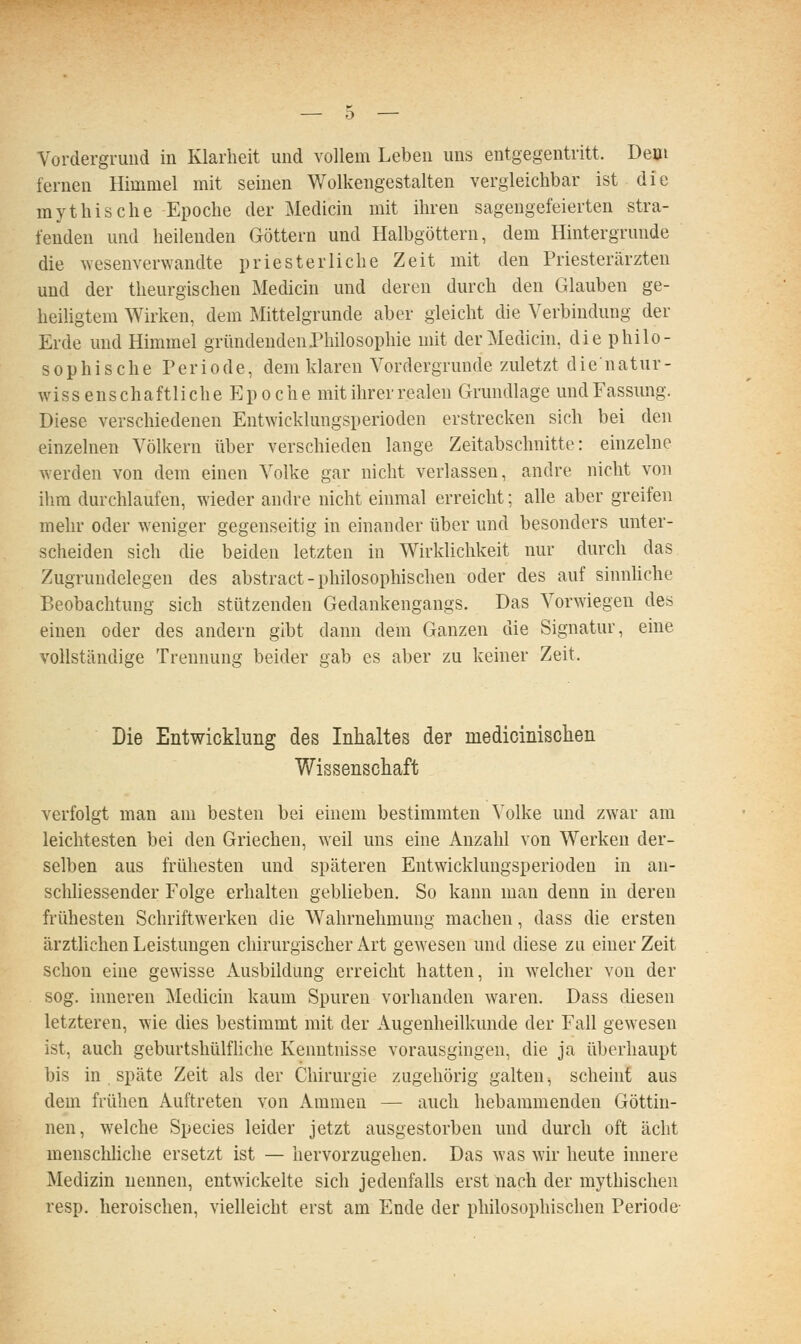 Vordergrund in Klarheit und vollem Leben uns entgegentritt. Dem fernen Himmel mit seinen Wolkengestalten vergleichbar ist die mythische Ei30che der Medicin mit ihren sagengefeierten stra- fenden und heilenden Göttern und Halbgöttern, dem Hintergrunde die wesenverwandte priesterliehe Zeit mit den Priesterärzten und der theurgischeu Medicin und deren durch den Glauben ge- heiligtem Wirken, dem Mittelgrunde aber gleicht die Verbindung der Erde und Himmel gründenden Philosophie mit der Medicin, die philo- sophische Periode, dem klaren Vordergrunde zuletzt die'natur- wissenschaftliche Epoche mit ihrer realen Grundlage und Fassung, Diese verschiedenen Entwicklungsperioden erstrecken sich bei den einzelnen Völkern über verschieden lange Zeitabschnitte: einzelne werden von dem einen Volke gar nicht verlassen, andre nicht von ihm durchlaufen, wieder andre nicht einmal erreicht; alle aber greifen mehr oder weniger gegenseitig in einander über und besonders unter- scheiden sich die beiden letzten in Wirklichkeit nur durch das Zugrundelegen des abstract-philosophischen oder des auf sinnhche Beobachtung sich stützenden Gedankengangs. Das Vorwiegen des einen oder des andern gibt dann dem Ganzen die Signatur, eine vollständige Trennung beider gab es aber zu keiner Zeit. Die Entwicklung des Inhaltes der medicinischen Wissenschaft verfolgt man am besten bei einem bestimmten Volke und zwar am leichtesten bei den Griechen, weil uns eine Anzahl von Werken der- selben aus frühesten und späteren Entwicklungsperioden in an- schliessender Folge erhalten geblieben. So kann man denn in deren frühesten Schriftwerken die Wahrnehmung machen, dass die ersten ärzthchen Leistungen chirurgischer Art gewesen und diese zu einer Zeit schon eine gewisse Ausbildung erreicht hatten, in w^elcher von der sog. inneren Medicin kaum Spuren vorhanden waren. Dass diesen letzteren, wie dies bestimmt mit der Augenheilkunde der Fall gewesen ist, auch geburtshülfliche Kenntnisse vorausgingen, die ja überhaupt bis in . späte Zeit als der Chirurgie zugehörig galten^ scheint aus dem frühen Auftreten von Ammen — auch hebammenden Göttin- nen, welche Species leider jetzt ausgestorben und durch oft acht menschliche ersetzt ist — hervorzugehen. Das was wir heute innere Medizin nennen, entwickelte sich jedenfalls erst nach der mythischen resp. heroischen, vielleicht erst am Ende der philosophischen Periode-
