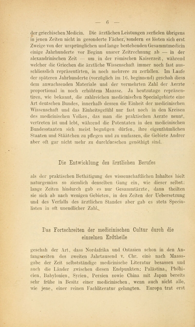 der griechischen Medicin. Die ärzthchen Leistungen zerfielen übrigens in jenen Zeiten nicht in gesonderte Fächer, sondern es lösten sich erst Zweige von der ursprünglichen und lange bestehenden Gesammtmedicin einige Jahrhunderte vor Beginn unsrer Zeitrechnung ab — in der alexandrinischen Zeit — um in der römischen Kaiserzeit, während ■welcher die Griechen die ärztliche Wissenschaft immer noch fast aus- schliesshch repräsentirten, in noch mehrere zu zerfallen. Im Laufe der späteren Jahrhunderte (vorzüglich im 16. beginnend) geschah diess dem anwachsenden Materiale und der vermehrten Zahl der Aerzte proportional in noch erhöhtem Maasse. Ja heutzutage repräsen- tiren, we bekannt, die zahlreichen medicinischen Specialgebiete eine Art deutschen Bundes, innerhalb dessen die Einheit der medicinischen Wissenschaft und das Einheitsgefühl nur fast noch in den Kreisen des medicinischen Volkes, das man die praktischen Aerzte nennt, vertreten ist und lebt, während die Potentaten in den medicinischen Bundesstaaten sich meist begnügen dürfen, ihre eigenthümhchen Staaten und Stäätchen zu pflegen und zu umfassen, die Gebiete Andrer aber oft gar nicht mehr zu durchforschen genötliigt sind. Die Entwicklung des ärztlichen Berufes als der praktischen Bethätigung des wissenschaftlichen Inhaltes hielt naturgemäss so ziemlich denselben Gang ein, wie dieser selbst: lauge Zeiten hindurch gab es nur Gesammtärzte, dann theilten sie sich ab nach wenigen Gebieten, in den Zeiten der Uebersetzung und des Verfalls des ärztlichen Standes aber gab es stets Specia- Usten in oft unendlicher Zahl^ Das Fortscbreiteii der medicinischen Cultur durcb die einzelnen Erdtheile geschah der Art, dass Nordafrika und Ostasien schon in den An- fangszeiten des zweiten Jahrtausend v. Chr. eine nach Maass- gabe der Zeit selbstständige medicinische Literatur besassen und auch die Länder zwischen diesen Endpunliten: Palästina, Phöni- cien, Babylonien, Syrien, Persien sowie China mit Japan bereits sehr frühe in Besitz einer medicinischen, wenn auch nicht alle, wie jene, einer reinen Fachliteratur gelangten. Europa trat erst