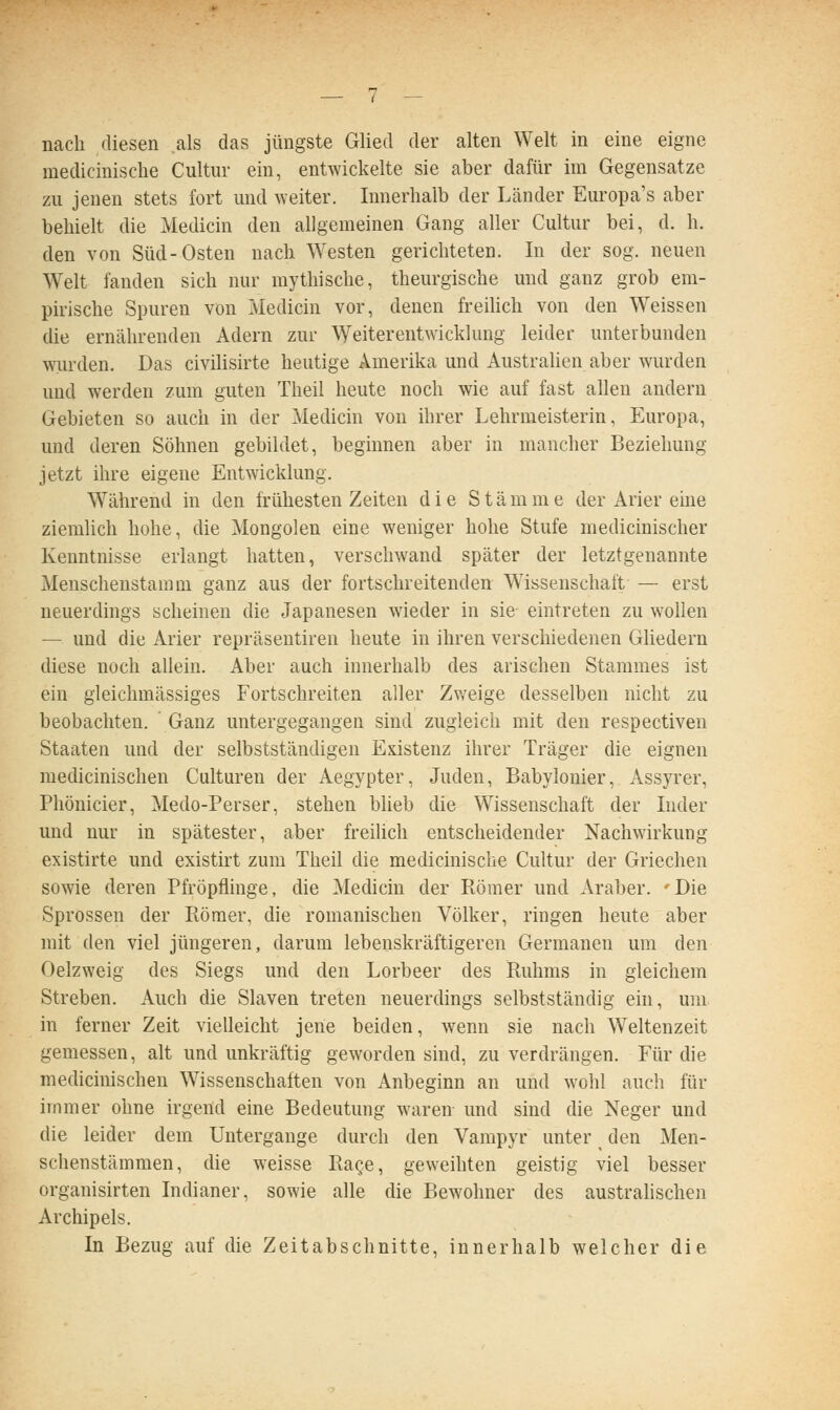 nach diesen als das jüngste Glied der alten Welt in eine eigne medicinische Cultur ein, entwickelte sie aber dafür im Gegensatze zu jenen stets fort und weiter. Innerhalb der Länder Europa's aber behielt die Medicin den allgemeinen Gang aller Cultur bei, d. h. den von Süd-Osten nach Westen gerichteten. In der sog. neuen Welt fanden sich nur mythische, theurgische und ganz grob em- pirische Spuren von Medicin vor, denen freilich von den Weissen die ernährenden Adern zur Weiterentwicklung leider unterbunden wurden. Das civilisirte heutige Amerika und Australien aber wurden und werden zum guten Theil heute noch wie auf fast allen andern Gebieten so auch in der Medicin von ihrer Lehrmeisterin, Europa, und deren Söhnen gebildet, beginnen aber in mancher Beziehung jetzt ihre eigene Entwicklung. Während in den frühesten Zeiten die Stämme der Arier eine ziemhch hohe, die Mongolen eine weniger hohe Stufe medicinischer Kenntnisse erlangt hatten, verschwand später der letztgenannte Menschenstamm ganz aus der fortschreitenden W'issenschaft — erst neuerdings scheinen die Japanesen wieder in sie eintreten zu wollen — und die Arier repräsentiren heute in ihren verschiedenen Gliedern diese noch allein. Aber auch innerhalb des arischen Stammes ist ein gleichmässiges Fortschreiten aller Zweige desselben nicht zu beobachten. Ganz untergegangen sind zugleich mit den respectiven Staaten und der selbstständigen Existenz ihrer Träger die eignen medicinischen Culturen der Aegypter, Juden, Babylonier, Assyrer, Phönicier, Medo-Perser, stehen blieb die Wissenschaft der Inder und nur in spätester, aber freilich entscheidender Nachwirkung existirte und existirt zum Theil die medicinische Cultur der Griechen sowie deren Pfröpflinge, die Medicin der Römer und Araber. 'Die Sprossen der Römer, die romanischen Völker, ringen heute aber mit den viel jüngeren, darum lebenskräftigeren Germanen um den Oelzweig des Siegs und den Lorbeer des Ruhms in gleichem Streben. Auch die Slaven treten neuerdings selbstständig ein, um in ferner Zeit vielleicht jene beiden, wenn sie nach Weltenzeit gemessen, alt und unkräftig geworden sind, zu verdrängen. Für die medicinischen Wissenschaften von Anbeginn an und wohl auch für immer ohne irgend eine Bedeutung waren- und sind die Neger und die leider dem Untergange durch den Vampyr unter den Men- schenstämmen, die weisse Rage, geweihten geistig viel besser organisirten Indianer, sowie alle die Bewohner des austrahschen Archipels. In Bezug auf die Zeitabschnitte, innerhalb welcher die