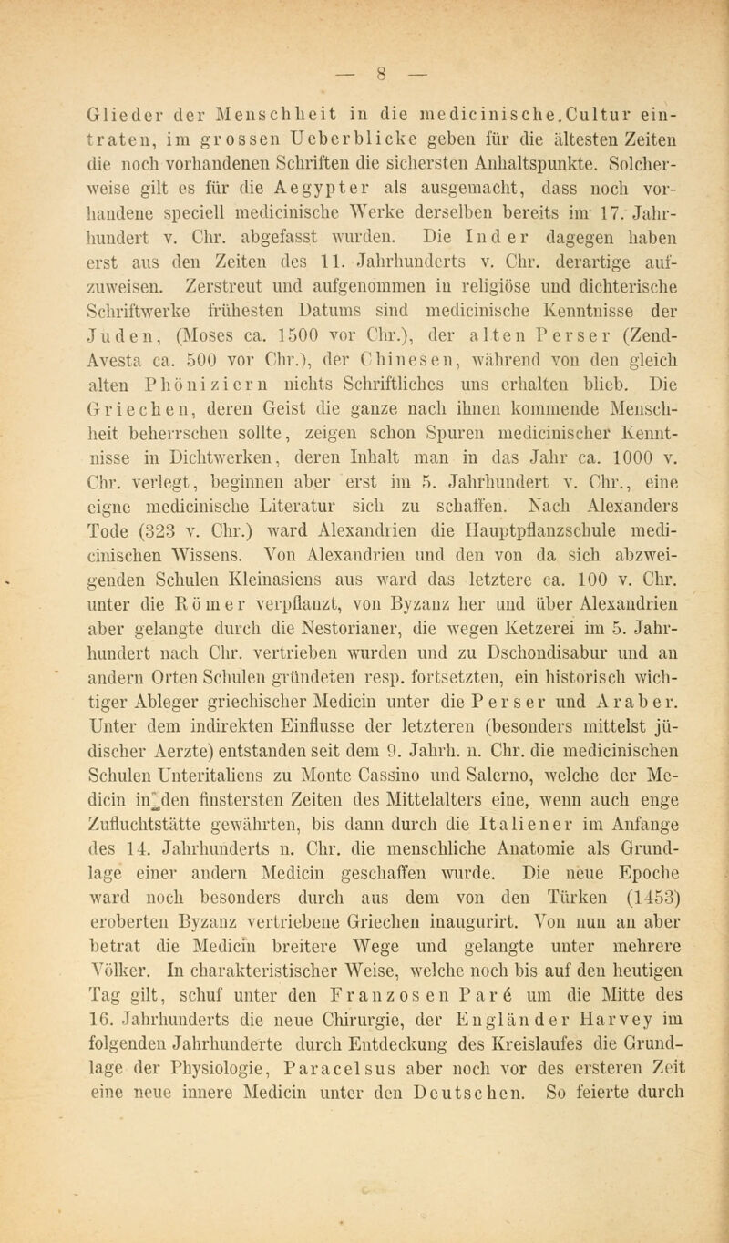 Glieder der Menschheit in die medicinische.Cultur ein- traten, im grossen lieber blicke geben für die ältesten Zeiten die noch vorhandenen Schriften die sichersten Anhaltspunkte. Solcher- weise gilt es für die Aegypter als ausgemacht, dass noch vor- handene speciell medicinische Werke derselben bereits im- 17. Jahr- hundert V, Chr. abgefasst wurden. Die I n d e r dagegen haben erst aus den Zeiten des 11. Jahrhunderts v. Chr. derartige auf- zuweisen. Zerstreut und aufgenommen in rehgiöse und dichterische Schriftwerke frühesten Datums sind medicinische Kenntnisse der Juden, (Moses ca. 1500 vor Chr.), der alten Perser (Zend- Avesta ca. 500 vor Chr.), der Chinesen, Avährend von den gleich alten Phöniziern nichts Schriftliches uns erhalten blieb. Die Griechen, deren Geist die ganze nach ihnen kommende Mensch- heit beherrschen sollte, zeigen schon Spuren medicinischer Kennt- nisse in Dichtwerken, deren Inhalt man in das Jahr ca. 1000 v. Chr. verlegt, beginnen aber erst im 5. Jahrhundert v. Chr., eine eigne medicinische Literatur sich zu schaffen. Nach Alexanders Tode (323 v. Chr.) ward Alexandiien die Hauptpflanzschule medi- cinischen Wissens. Von Alexandrien und den von da sich abzwei- genden Schulen Kleinasiens aus ward das letztere ca. 100 v. Chr. unter die Pt ö m e r verpflanzt, von Byzanz her und über Alexandrien aber gelangte durch die Nestorianer, die wegen Ketzerei im 5. Jahr- hundert nach Chr. vertrieben wurden und zu Dschondisabur und an andern Orten Schulen gründeten resp. fortsetzten, ein historisch wich- tiger Ableger griechischer Medicin unter die Perser und Araber. Unter dem indirekten Einflüsse der letzteren (besonders mittelst jü- discher Aerzte) entstanden seit dem 9. Jahrh. n. Chr. die medicinischen Schulen Unteritaliens zu Monte Cassino und Salerno, welche der Me- dicin in^den finstersten Zeiten des Mittelalters eine, wenn auch enge Zufluchtstätte gewährten, bis dann durch die Italiener im Anfange des 14. Jahrhunderts n. Chr. die menschliche Anatomie als Grund- lage einer andern Medicin geschaffen wurde. Die neue Epoche ward noch besonders durch aus dem von den Türken (1453) eroberten Byzanz vertriebene Griechen inaugurirt. Von nun an aber betrat die Medicin breitere Wege und gelangte unter mehrere Völker. In charakteristischer Weise, welche noch bis auf den heutigen Tag gilt, schuf unter den Franzosen Pare um die Mitte des 16. Jahrhunderts die neue Chirurgie, der Engländer Harvey im folgenden Jahrhunderte durch Entdeckung des Kreislaufes die Grund- lage der Physiologie, Paracelsus aber noch vor des ersteren Zeit eine neue innere Medicin unter den Deutschen. So feierte durch