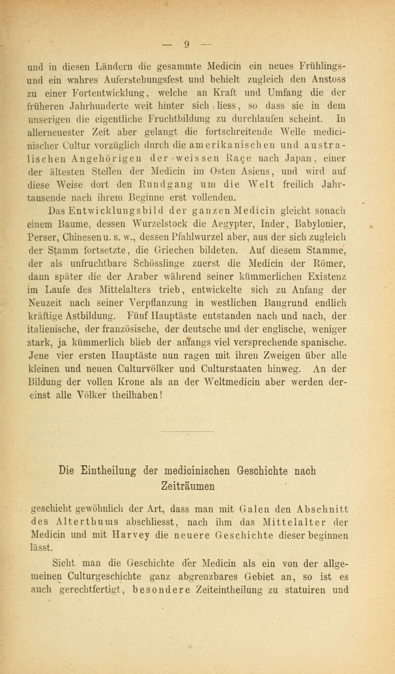 und in diesen Ländern die gesammte Medicin ein neues Frühlings- und ein wahres Auferstehungsfest und behielt zugleich den Anstoss zu einer Fortentwicklung, welche an Kraft und Umfang die der früheren Jahrhunderte weit hinter sich Hess, so dass sie in dem unserigen die eigentliche Fruchtbildung zu durchlaufen scheint. In allerneuester Zeit aber gelangt die fortschreitende Welle medici- nischer Cultur vorzüghch durch die amerikanischen und austra- lischen Angehörigen der weissen Ra^e nach Japan, einer dev ältesten Stellen der Medicin im Osten Asiens, und wird auf diese Weise dort den Rundgang um die Welt freilich Jahr- tausende nach ihrem Beginne erst vollenden. Das Entwicklungsbild der ganzen Medicin gleicht sonach einem Baume, dessen Wurzelstock die Aegypter, Inder, Babylonier, Perser, Chinesenu. s. w., dessen Pfahlwurzel aber, aus der sich zugleich der Stamm fortsetzte, die Griechen bildeten. Auf diesem Stamme, der als unfruchtbare Schösslinge zuerst die Medicin der Römer, dann später die der Araber während seiner kümmerlichen Existenz im Laufe des Älittelalters trieb, entwickelte sich zu Anfang der Neuzeit nach seiner Verpflanzung in westlichen Baugrund endUch kräftige Astbildung. Fünf Hauptäste entstanden nach und nach, der italienische, der französische, der deutsche und der englische, weniger stark, ja kümmerlich blieb der anfangs viel versprechende spanische. Jene vier ersten Hauptäste nun ragen mit ihren Zweigen über alle kleinen und neuen Culturvölker und Culturstaaten hinweg. An der Bildung der vollen Krone als an der Weltmedicin aber werden der- einst alle Völker theilhaben! Die Eintheilung der medioinischen G-esohichte nach Zeiträumen geschieht gewöhnlich der Art, dass man mit Galen den Abschnitt des Alterthuras abschliesst, nach ihm das Mittelalter der Medicin und mit Harvey die neuere Geschichte dieser beginnen lässt. Sieht man die Geschichte der Medicin als ein von der allge- meinen Culturgeschichte ganz abgrenzbares Gebiet an, so ist es auch gerechtfertigt, besondere Zeiteintheilung zu statuiren und