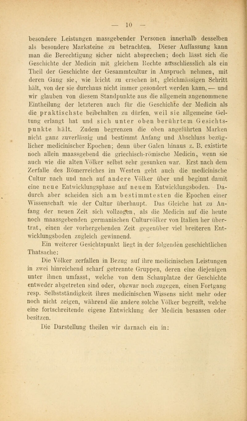 besondere Leistungen massgebender Personen innerhalb desselben als besondere Marksteine zu betrachten. Dieser Auffassung kann man die Berechtigung sicher nicht absprechen; doch lässt sich die Geschichte der Medicin mit gleichem Rechte aiTSSchhesslich als ein Theil der Geschichte der Gesammtcultur in Anspruch nehmen, mit deren Gang sie, wie leicht zu ersehen ist, gleichmässigen Schritt hält, von der sie durchaus nicht immer gesondert werden kann, — und wir glauben von diesem Standpunkte aus die allgemein angenommene Eintheilung der letzteren auch für die Geschichte der Medicin als die praktischste beibehahen zu dürfen, weil sie allgemeine Gel- tung erlangt hat und sich unter oben berührtem Gesichts- punkte hält. Zudem begrenzen die oben angeführten Marken nicht ganz zuverlässig und bestimmt Anfang und Abschluss bezüg- hcher medicinischer Epochen; denn über Galen hinaus z. B. existirte noch allein maassgebend die griechisch-römische Mediciu, wenn sie auch wie die alten Völker selbst sehr gesunken war. Erst nach dem Zerfalle des Römerreiches im Westen geht auch die medicinische Cultur nach und nach auf andere Völker über und beginnt damit eine neue Entwicklungsphase auf neuem Entwicklungsboden. Da- durch aber scheiden sich am bestimmtesten die Epochen einer Wissenschaft wie der Cultur überhaupt. Das Gleiche hat zu An- fang der neuen Zeit sich vollzogen, als die Medicin auf die heute noch maassgebenden germanischen Culturvölker von Italien her über- trat, einen der vorhergehenden Zeit gegenüber viel breiteren Ent- wicklungsboden zugleich gewinnend. Ein weiterer Gesichtspunkt hegt in der folgenden geschichthchen Thatsache: Die Völker zerfallen in Bezug auf ihre medicinischen Leistungen in zwei hinreichend scharf getrennte Gruppen, deren eine diejenigen unter ihnen umfasst, welche von dem Schauplatze der Geschichte entweder abgetreten sind oder, obzwar noch zugegen, einen Fortgang resp. Selbstständigkeit ihres medicinischen Wissens nicht mehr oder noch nicht zeigen, während die andere solche Völker begreift, welche eine fortschreitende eigene Entwicklung der Medicin besassen oder besitzen. Die Darstellung theilen wir darnach ein in: