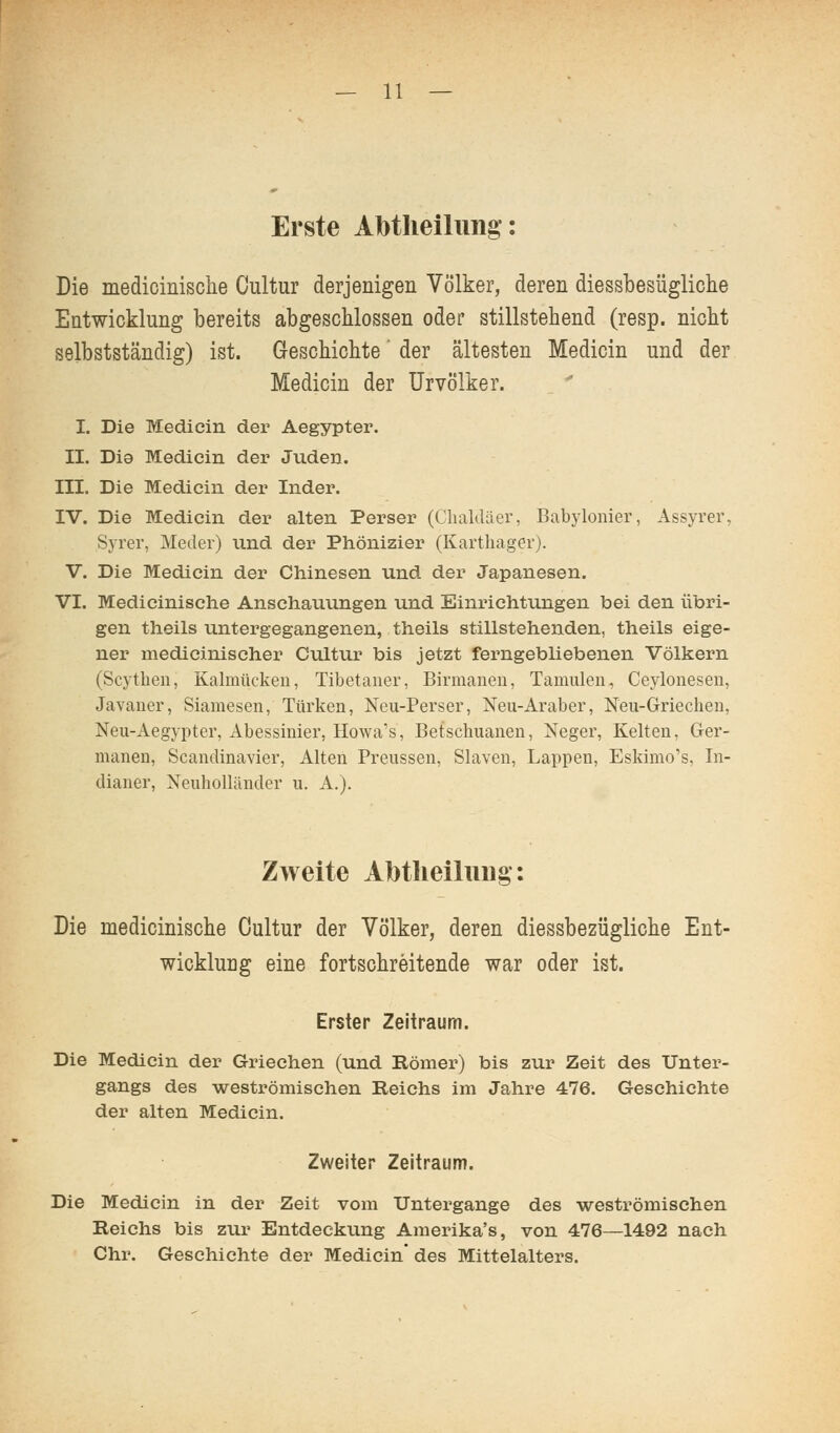 Erste Abtheilung-: Die medioinische Cultur derjenigen Völker, deren diessbesügliclie Entwicklung bereits abgeschlossen oder stillstehend (resp. nicht selbstständig) ist. Geschichte' der ältesten Medicin und der Medicin der ürvölker. I. Die Medicin der Aegypter. II. Dia Medicin der Juden. III. Die Medicin der Inder. IV. Die Medicin der alten Perser (Clialdäer, Babylonier, Assyrer, Syrer, Meder) und der Phönizier (Karthager). V. Die Medicin der Chinesen und der Japanesen. VI. Medicinische Anschauungen und Einrichtungen bei den übri- gen theils untergegangenen, theils stillstehenden, theils eige- ner medicinischer Cultur bis jetzt ferngebliebenen Völkern (Scythen, Kalmücken, Tibetaner, Birmanen, Tamulen, Ceylonesen, Javaner, Siamesen, Türken, Neu-Perser, Neu-Araber, Neu-Grieclien, Neu-Aegypter, Abessinier, Howa's, Betschuanen, Neger, Kelten, Ger- manen, Scandinavier, Alten Preussen, Slaven, Lappen, Eskimo's, In- dianer, Neuholländer u. A.). Zweite Abtlieiluiig: Die medicinische Cultur der Völker, deren diessbezügliche Ent- wicklung eine fortschreitende war oder ist. Erster Zeitraum. Die Medicin der Griechen (und Römer) bis zur Zeit des Unter- gangs des weströmischen Reichs im Jahre 476. Geschichte der alten Medicin. Zweiter Zeitraum. Die Medicin in der Zeit vom Untergange des weströmischen Reichs bis zur Entdeckung Ameiüka's, von 476—1492 nach Chr. Geschichte der Medicin des Mittelalters.