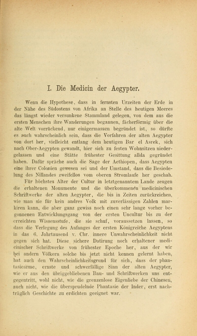 Wenn die Hypothese, dass in fernsten Urzeiten der Erde in der Nähe des Südostens von Afrika an Stelle des heutigen Meeres das längst wieder versunkene Stammland gelegen, von dem aus die ersten Menschen ihre Wanderungen begannen, fächerförmig über die alte AVeit vorrückend, nur einigermassen begründet ist, so dürfte es auch wahrscheinlich sein, dass die Vorfahren der alten Aegypter von dort her, vielleicht entlang dem heutigen Bar el Asrek, sich nach Ober-Aegypten gewandt, hier sich zu festen Wohnsitzen nieder- gelassen und eine Stätte frühester Gesittung allda gegründet haben. Dafür spräche auch die Sage der Aethiopen, dass Aegypten eine ihrer Colonien gewesen sei und der Umstand, dass die Besiede- lung des Nillandes zweifellos vom oberen Stromlaufe her geschah. Für höchstes Alter der Cultur in letztgenanntem Lande zeugen die erhaltenen Monumente und die überkommenen medicinischen Schriftwerke der alten Aegypter, die bis in Zeiten zurückreichen, wie man sie für kein andres Volk mit zuverlässigen Zahlen mar- kiren kann, die aber ganz gewiss noch einen sehr lange vorher be- gonnenen Entwicklungsgang von der ersten Uncultur bis zu der erreichten Wissensstufe, die sie schuf, voraussetzen lassen, so dass die Verlegung des Anfanges der ersten Königreiche Aegyptens in das 6. Jahrtausend v. Chr. innere Unwahrscheinhchkeit nicht gegen sich hat. Diese sichere Datirung noch erhaltener medi- cinischer Schriftwerke von frühester Epoche her, aus der wir bei andern Völkern solche bis jetzt nicht kennen gelernt haben, hat auch den Wahrscheinlichkeitsgrund für sich, dass der phan- tasieärme, ernste und schwerfällige Sinn der alten Aegypter, wie er aus den übriggebhebenen Bau- und Schriftwerken uns ent- gegentritt, wohl nicht, wie die grenzenlose Eigenliebe der Chinesen, auch nicht, wie die übersprudelnde Phantasie der Inder, erst nach- träghch Geschichte zu erdichten geeignet war.