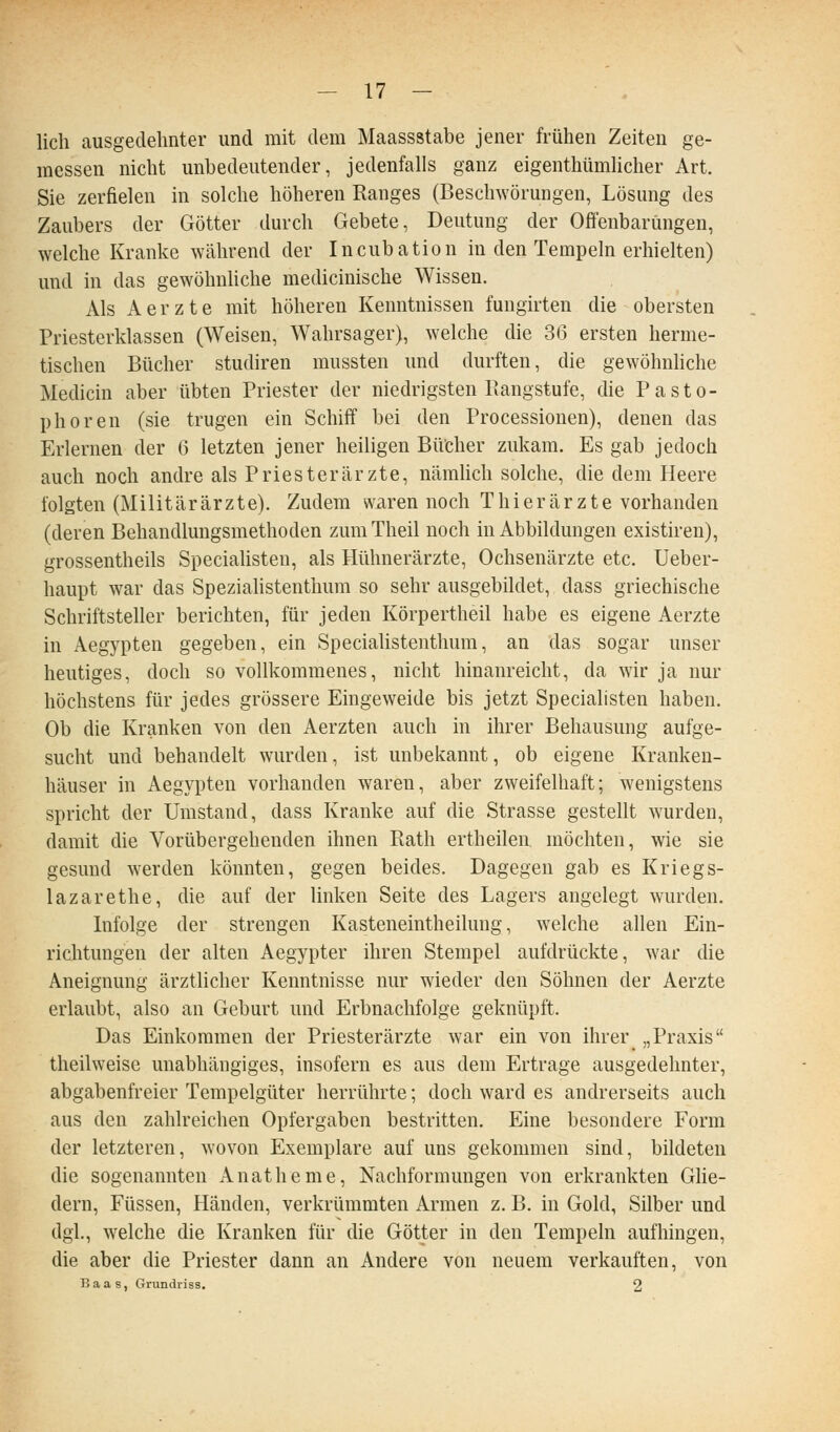 lieh ausgedehnter und mit dem Maassstabe jener frühen Zeiten ge- messen nicht unbedeutender, jedenfalls ganz eigenthümlicher Art. Sie zerfielen in solche höheren Ranges (Beschwörungen, Lösung des Zaubers der Götter durch Gebete, Deutung der Offenbarungen, welche Kranke während der Incubation in den Tempeln erhielten) und in das gewöhnhche medicinische Wissen. Als Aerzte mit höheren Kenntnissen fungirten die obersten Priesterklassen (Weisen, Wahrsager), welche die 36 ersten herme- tischen Bücher studiren mussten und durften, die gewöhnliche Medicin aber übten Priester der niedrigsten Bangstufe, die Pasto- phoren (sie trugen ein Schiff bei den Processionen), denen das Erlernen der 6 letzten jener heiligen Bücher zukam. Es gab jedoch auch noch andre als Priesterärzte, nämlich solche, die dem Heere folgten (Militärärzte). Zudem waren noch Thierärzte vorhanden (deren Behandlungsmethoden zumTheil noch in Abbildungen existiren), grossentheils Specialisten, als Hühnerärzte, Ochsenärzte etc. Ueber- haupt war das Speziahstenthura so sehr ausgebildet, dass griechische Schriftsteller berichten, für jeden Körpertheil habe es eigene Aerzte in Aegypten gegeben, ein SpeciaUstenthum, an das sogar unser heutiges, doch so vollkommenes, nicht hinanreicht, da wir ja nur höchstens für jedes grössere Eingeweide bis jetzt Specialisten haben. Ob die Kranken von den Aerzten auch in ihrer Behausung aufge- sucht und behandelt wurden, ist unbekannt, ob eigene Kranken- häuser in Aegypten vorhanden waren, aber zweifelhaft; wenigstens spricht der Umstand, dass Kranke auf die Strasse gestellt wurden, damit die Vorübergehenden ihnen Rath ertheilen möchten, wie sie gesund werden könnten, gegen beides. Dagegen gab es Kriegs- lazarethe, die auf der linken Seite des Lagers angelegt wurden. Infolge der strengen Kasteneintheilung, welche allen Ein- richtungen der alten Aegypter ihren Stempel aufdrückte, war die Aneignung ärztlicher Kenntnisse nur wieder den Söhnen der Aerzte erlaubt, also an Geburt und Erbnachfolge geknüpft. Das Einkoramen der Priesterärzte war ein von ihrer „Praxis theilweise unabhängiges, insofern es aus dem Ertrage ausgedehnter, abgabenfreier Tempelgüter herrührte; doch ward es andrerseits auch aus den zahlreichen Opfergaben bestritten. Eine besondere Form der letzteren, wovon Exemplare auf uns gekommen sind, bildeten die sogenannten Anatheme, Nachformungen von erkrankten Ghe- dern, Füssen, Händen, verkrümmten Armen z. B. in Gold, Silber und dgl., welche die Kranken für die Götter in den Tempeln aufhingen, die aber die Priester dann an Andere von neuem verkauften, von Baas, Grundriss. 2