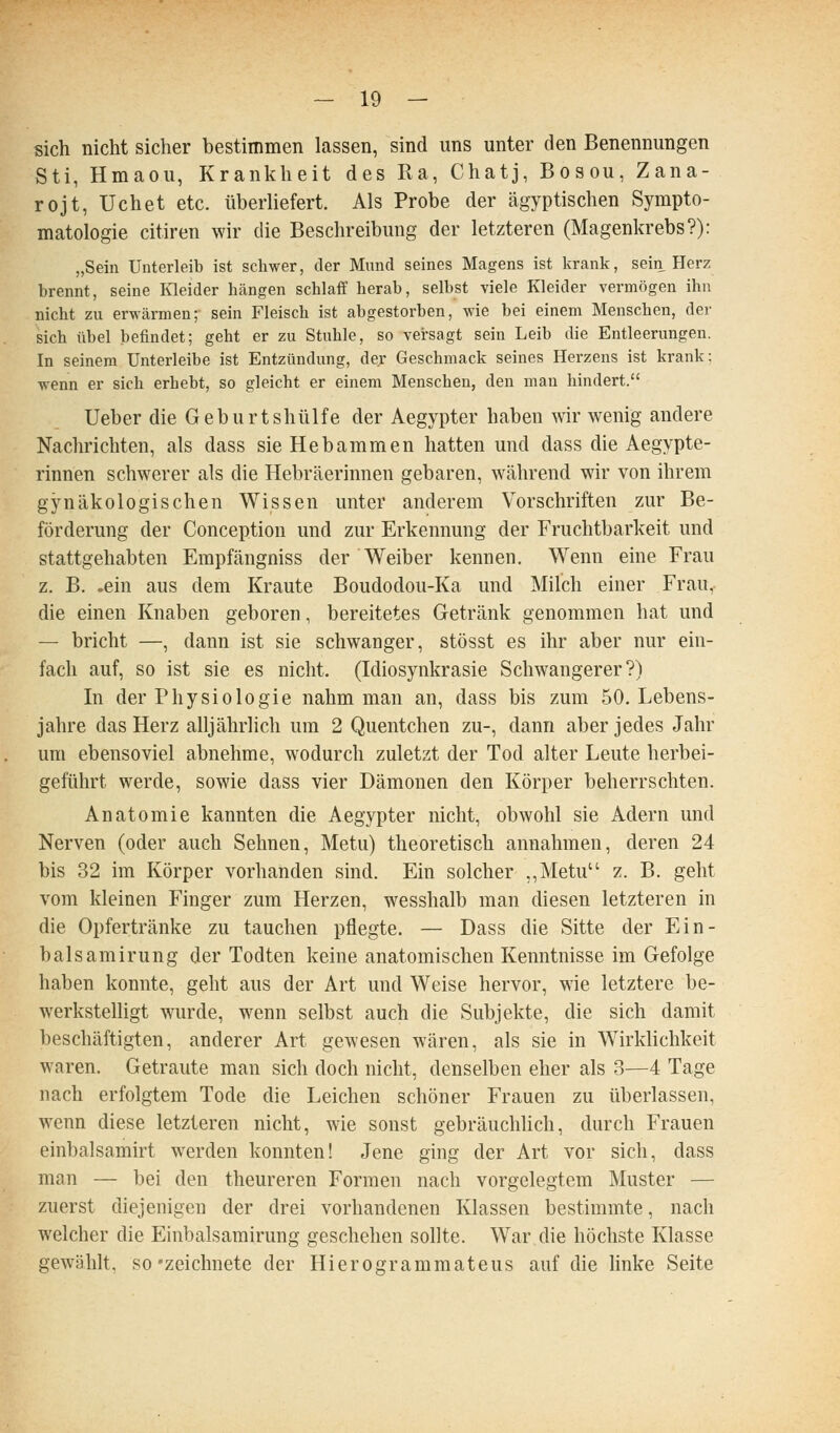 sich nicht sicher bestimmen lassen, sind uns unter den Benennungen Sti, Hmaou, Krankheit des Ra, Chatj, Bosou, Zana- rojt, Uchet etc. überliefert. Als Probe der ägyptischen Sympto- matologie citiren wir die Beschreibung der letzteren (Magenkrebs?): „Sein Unterleib ist schwer, der Mimd seines Magens ist krank, sein Herz brennt, seine Kleider hängen schlaff herab, selbst viele Kleider vermögen ihn nicht zu erwärmen; sein Fleisch ist abgestorben, wie bei einem Menschen, der sich übel befindet; geht er zu Stuhle, so vei-sagt sein Leib die Entleerungen. In seinem ünterleibe ist Entzündung, der Geschmack seines Herzens ist krank: wenn er sich erhebt, so gleicht er einem Menschen, den man hindert. Ueber die Geburtshülfe der Aegypter haben wir wenig andere Nachrichten, als dass sie Hebammen hatten und dass die Aegypte- rinnen schwerer als die Hebräerinnen gebaren, während wir von ihrem gynäkologischen Wissen unter anderem Vorschriften zur Be- förderung der Conception und zur Erkennung der Fruchtbarkeit und stattgehabten Empfängniss der Weiber kennen. Wenn eine Frau z. B. .ein aus dem Kraute Boudodou-Ka und Milch einer Frau, die einen Knaben geboren, bereitetes Getränk genommen hat und — bricht —, dann ist sie schwanger, stösst es ihr aber nur ein- fach auf, so ist sie es nicht. (Idiosynkrasie Schwangerer?) In der Physiologie nahm man an, dass bis zum 50. Lebens- jahre das Herz alljährlich um 2 Quentchen zu-, dann aber jedes Jahr um ebensoviel abnehme, wodurch zuletzt der Tod alter Leute herbei- geführt werde, sowie dass vier Dämonen den Körper beherrschten. Anatomie kannten die Aegypter nicht, obwohl sie Adern und Nerven (oder auch Sehnen, Metu) theoretisch annahmen, deren 24 bis 32 im Körper vorhanden sind. Ein solcher ,,Metu z. B. geht vom kleinen Finger zum Herzen, wesshalb man diesen letzteren in die Opfertränke zu tauchen pflegte. — Dass die Sitte der Ein- balsamirung der Todten keine anatomischen Kenntnisse im Gefolge haben konnte, geht aus der Art und Weise hervor, wie letztere be- werkstelligt wurde, wenn selbst auch die Subjekte, die sich damit beschäftigten, anderer Art gewesen wären, als sie in Wirklichkeit waren. Getraute man sich doch nicht, denselben eher als 3—4 Tage nach erfolgtem Tode die Leichen schöner Frauen zu überlassen, wenn diese letzteren nicht, wie sonst gebräuchlich, durch Frauen einbalsamirt werden konnten! Jene ging der Art vor sich, dass man — bei den theureren Formen nach vorgelegtem Muster — zuerst diejenigen der drei vorhandenen Klassen bestimmte, nach welcher die Einbalsamirung geschehen sollte. War die höchste Klasse gewählt, so'zeichnete der Hierogrammateus auf die linke Seite