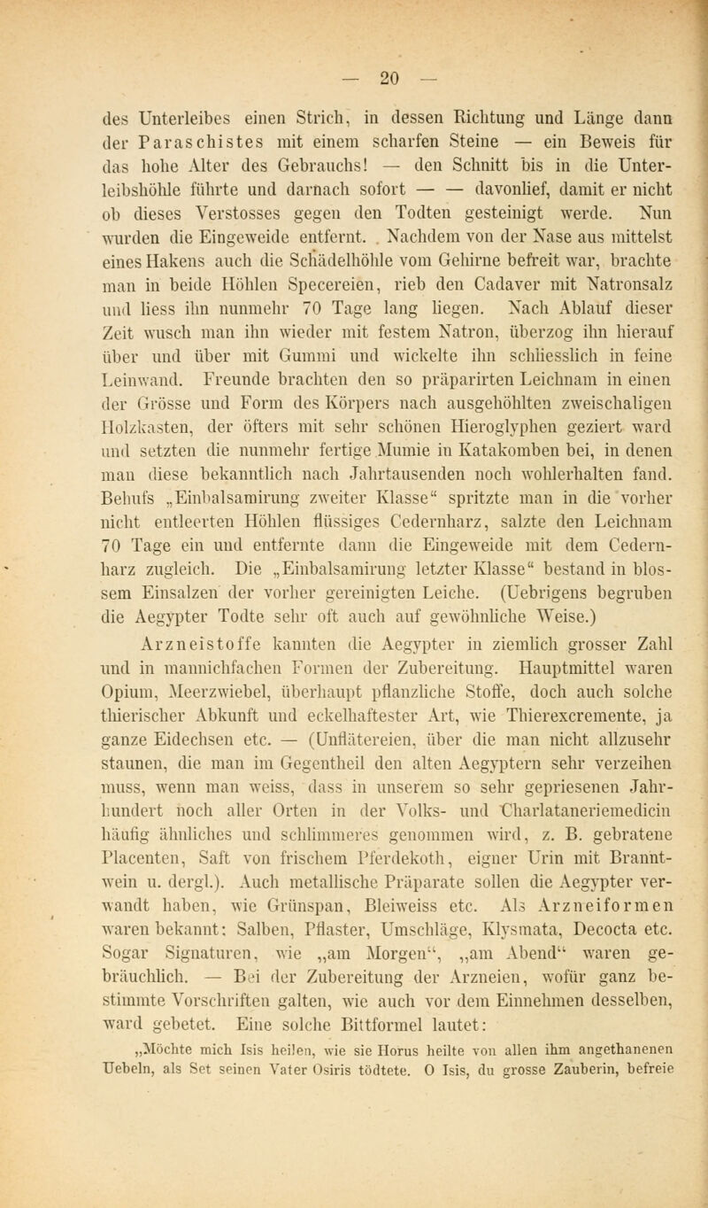 des Unterleibes einen Strich, in dessen Richtung und Länge dann der Paraschistes mit einem scharfen Steine — ein Beweis für das hohe Alter des Gebrauchs! — den Schnitt bis in die Unter- leibshöhle führte und darnach sofort — — davonhef, damit er nicht ob dieses Verstosses gegen den Todten gesteinigt werde. Nun wurden die Eingeweide entfernt. . Nachdem von der Nase aus mittelst eines Hakens auch die Schcädelhöhle vom Gehirne befreit war, brachte man in beide Höhlen Specereien, rieb den Cadaver mit Natronsalz und Hess ihn nunmehr 70 Tage lang hegen. Nach Ablauf dieser Zeit wusch man ihn wieder mit festem Natron, überzog ihn hierauf über und über mit Gummi und wickelte ihn schliesslich in feine Leinwand. Freunde brachten den so präparirten Leichnam in einen der Grösse und Form des Körpers nach ausgehöhlten zweischaligen Holzkasten, der öfters mit sehr schönen Hieroglyphen geziert ward und setzten die nunmehr fertige Mumie in Katakomben bei, in denen man diese bekanntlich nach Jahrtausenden noch wohlerhalten fand. Behufs „Einbalsamirung zweiter Klasse spritzte man in die vorher nicht entleerten Höhlen flüssiges Cedernharz, salzte den Leichnam 70 Tage ein und entfernte dann die Eingeweide mit dem Cedern- harz zugleich. Die „Einbalsamirung letzter Klasse bestand in blos- sem Einsalzen' der vorher gereinigten Leiche, (üebrigens begruben die Aegypter Todte sehr oft auch auf gewöhnhche Weise.) Arznei Stoffe kannten die Aegypter in ziemlich grosser Zahl und in mannichfachen Formen der Zubereitung. Hauptmittel waren Opium, Meerzwiebel, überhaupt pflanzhche Stoffe, doch auch solche tliierischer Abkunft und eckelhaftester Art, wie Thierexcremente, ja ganze Eidechsen etc. — (Unflätereien, über die man nicht allzusehr staunen, die man im Gegentheil den alten Aegyptern sehr verzeihen muss, wenn man weiss, dass in unserem so sehr gepriesenen Jahr- hundert noch aller Orten in der Volks- und Charlataneriemedicin häufig ähnliches und schlimmeres genommen wird, z. B. gebratene Placenten, Saft von frischem Pferdekoth, eigner Urin mit Brannt- wein u. dergl). Auch metallische Präparate sollen die Aegypter ver- wandt haben, wie Grünspan, Bleiweiss etc. Als Arzneiformen waren bekannt: Salben, Pflaster, Umschläge, Klysmata, Decocta etc. Sogar Signaturen, wie „am Morgen'', „am Abend waren ge- bräuchhch. — Bei der Zubereitung der Arzneien, wofür ganz be- stimmte Vorschriften galten, wie auch vor dem Einnehmen desselben, ward gebetet. Eine solche Bittformel lautet: „Möchte mich Isis heilen, wie sie Horus heilte von allen ihm angethanenen Uebeln, als Set seinen Vater Osiris tödtete. 0 Isis, du grosse Zauberin, befreie