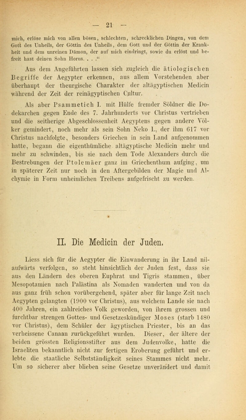 mich, erlöse mich von allen bösen, schlechten, schrecklichen Dingen, von dem Oott des Unheils, der Göttin des Unheils, dem Gott und der Göttin der Krank- heit und dem unreinen Dämon, der auf mich eindringt, sowie du erlöst und be- freit hast deinen Sohn Horus. . . . Aus dem Angeführten lassen sich zugleich die ätiologischen Begriffe der Aegypter erkennen, aus allem Vorstehenden aber überhaupt der theurgische Charakter der altägyptischen Medicin während der Zeit der reinägyptischen Cnltur. Als aber Psammetich I. mit Hülfe fremder Söldner die Do- dekarchen gegen Ende des 7. Jahrhunderts vor Christus vertrieben und die seitherige Abgeschlossenheit Aegyptens gegen andere Völ- ker gemindert, noch mehr als sein Sohn Neko 1., der ihm 617 vor Christus nachfolgte, besonders Griechen in sein Land aufgenommen hatte, begann die eigenthümhche altägyptische Medicin mehr und mehr zu schwinden, bis sie nach dem Tode Alexanders durch die Bestrebungen der Ptolemäer ganz im Griechenthum aufging, um in späterer Zeit nur noch in den Aftergebilden der Magie und Al- chymie in Form unheimlichen Treibens aufgefrischt zu w^erden. IL Die Medicin der Juden. Liess sich für die Aegypter die Einwanderung in ihr Land nil- aufw^ärts verfolgen, so steht hinsichthch der Juden fest, dass sie aus den Ländern des oberen Euphrat und Tigris stammen, über Mesopotamien nach Palästina als Nomaden wanderten und von da aus ganz früh schon vorübergehend, später aber für lange Zeit nach Aegypten gelangten (1900 vor Christus), aus welchem Lande sie nach 400 Jahren, ein zahlreiches Volk geworden, von ihrem grossen und furchtbar strengen Gottes- und Gesetzeskundiger Moses (starb 1480 vor Christus), dem Schüler der ägyptischen Priester, bis an das verheissene Canaan zurückgeführt wurden. Dieser, der ältere der beiden grössten Religionsstifter aus dem Judenvolke, hatte die Israeliten bekannthch nicht zur fertigen Eroberung geführt und er- lebte die staathche Selbstständigkeit seines Stammes nicht mehr. Um so sicherer aber bheben seine Gesetze unverändert und damit
