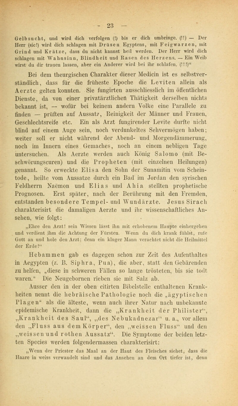 Gelbsucht, und wird dich verfolgen (!) bis er dich umbringe. {!!) — Der Herr (sie!) wird dich schlagen mit Drüsen Egyptens, mit Feigwarzen, mit Grind und Krätze, dass du nicht kannst heil werden. Der Herr wird dich schlagen mit Wahnsinn, Blindheit und Rasen des Herzens. — Ein Weib wirst du dir trauen lassen, aber ein Anderer wird bei ihr schlafen, (!!!) Bei dem theurgischen Charakter dieser Medicin ist es selbstver- ständlich, dass für die früheste Epoche die Leviten allein als Aerzte gelten konnten. Sie fungirten ausschliesslich im öffenthchen Dienste, da von einer privatärztlichen Thätigkeit derselben nichts bekannt ist, — wofür bei keinem andern Volke eine Parallele zu finden — prüften auf Aussatz, Reinigkeit der Männer und Frauen, Geschlechtsreife etc. Ein als Arzt fungirender Levite durfte nicht blind auf einem Auge sein, noch verdunkeltes Sehvermögen haben; weiter soll er nicht während der Abend- und Morgendämmerung, noch im Innern eines Gemaches, noch an einem nebligen Tage untersuchen. Als Aerzte werden auch König Salomo (mit Be- schwörungscuren) und die Propheten (mit einzelnen Heilungen) genannt. So erweckte Elisa den Sohn der Sunamitin vom Schein- tode, heilte vom Aussatze durch ein Bad im Jordan den syrischen Feldherrn Naemon und Elias und A h i a stellten prophetische Prognosen. Erst später, nach der Berührung mit den Fremden, entstanden besondere Tempel- und Wundärzte. Jesus Sirach charakterisirt die damaligen Aerzte und ihr wissenschaftliches An- sehen, wie folgt: „Ehre den Arzt! sein Wissen lässt ihn mit erhobenem Haupte einhergehen und verdient ihm die Achtung der Fürsten. Wenn du dich krank fühlst, rufe Gott an und hole den Arzt; denn ein kluger Mann verachtet nicht die Heilmittel der Erde! Hebammen gab es dagegen schon zur Zeit des Aufenthaltes in Aegypten (z. B. Siphra, Pua), die aber, statt den Gebärenden zu helfen, „diese in schweren Fällen so lange trösteten, bis sie todt waren. Die Neugebornen rieben sie mit Salz ab. Ausser den in der oben citirten Bibelstelle enthaltenen Krank- heiten nennt die hebräische Pathologie noch die „ägyptischen Plagen als die älteste, wenn auch ihrer Natur nach unbekannte epidemische Krankheit, dann die „Krankheit der Philister'-, „Krankheit des Saul, ,,des Nebukadnezar' u.a., vor allem den „Fluss aus dem Körper, den ,,weissen Fluss und den „weissen und rothen Aussatz. Die Symptome der beiden letz- ten Species werden folgendermassen charakterisirt: „Wenn der Priester das Maal an der Haut des Fleisches siebet, dass die Haare in weiss verwandelt sind und das Ansehen an dem Ort tiefer ist, denn