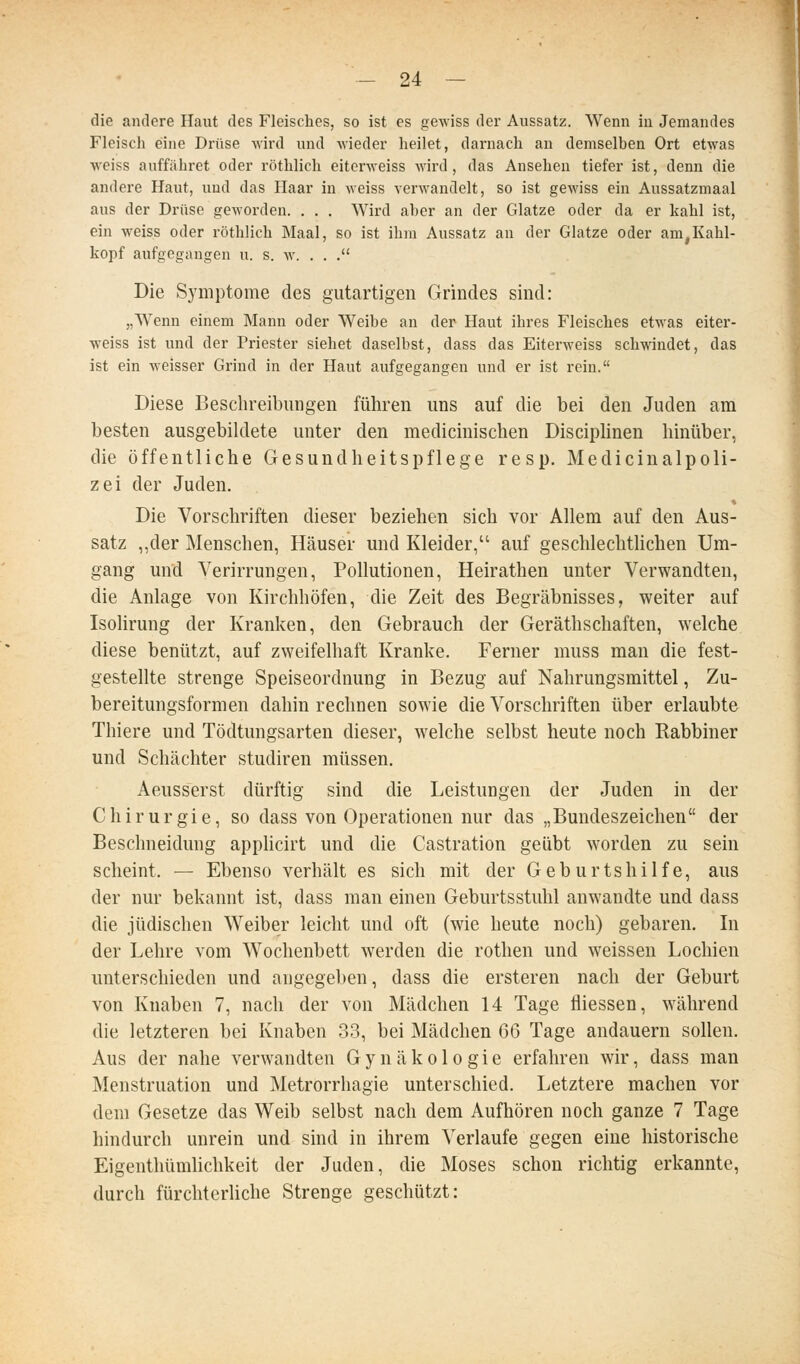 die andere Haut des Fleisches, so ist es gewiss der Aussatz. Wenn in Jemandes Fleisch eine Drüse wird und Avieder heilet, darnach an demselben Ort etwas weiss auffähret oder röthlich eiterweiss Avird, das Ansehen tiefer ist, denn die andere Haut, und das Haar in weiss verwandelt, so ist gewiss ein Aussatzmaal aus der Drüse geworden. . . . Wird aber an der Glatze oder da er kahl ist, ein weiss oder röthlich Maal, so ist ihm Aussatz an der Glatze oder am,Kahl- kopf aufgegangen u. s. w. . . . Die Symptome des gutartigen Grindes sind: „Wenn einem Mann oder Weibe an der Haut ihres Fleisches etwas eiter- weiss ist und der Priester siebet daselbst, dass das Eiterweiss schwindet, das ist ein weisser Grind in der Haut aufgegangen und er ist rein. Diese Beschreibungen führen uns auf die bei den Juden am besten ausgebildete unter den medicinischen Disciplinen hinüber, die öffentliche Gesundheitspflege resp. Medicinalpoli- zei der Juden. Die Vorschriften dieser beziehen sich vor Allem auf den Aus- satz „der Menschen, Häuser und Kleider, auf geschlechthchen Um- gang und Verirrungen, Pollutionen, Heirathen unter Verwandten, die Anlage von Kirchhöfen, die Zeit des Begräbnisses, weiter auf Isolirung der Kranken, den Gebrauch der Geräthschaften, welche diese benützt, auf zweifelhaft Kranke. Ferner muss man die fest- gestellte strenge Speiseordnung in Bezug auf Nahrungsmittel, Zu- bereitungsformen dahin rechnen sowie die Vorschriften über erlaubte Thiere und Tödtungsarten dieser, welche selbst heute noch Rabbiner und Schächter studiren müssen. Aeusserst dürftig sind die Leistungen der Juden in der Chirurgie, so dass von Operationen nur das „Bundeszeichen der Beschneidung appUcirt und die Castration geübt worden zu sein scheint. — Ebenso verhält es sich mit der Geburtshilfe, aus der nur bekannt ist, dass man einen Geburtsstuhl anwandte und dass die jüdischen Weiber leicht und oft (wie heute noch) gebaren. In der Lehre vom Wochenbett werden die rothen und weissen Lochien unterschieden und angegeben, dass die ersteren nach der Geburt von Knaben 7, nach der von Mädchen 14 Tage fliessen, während die letzteren bei Knaben 33, bei Mädchen 66 Tage andauern sollen. Aus der nahe verwandten Gynäkologie erfahren wir, dass man Menstruation und Metrorrhagie unterschied. Letztere machen vor dem Gesetze das Weib selbst nach dem Aufhören noch ganze 7 Tage hindurch unrein und sind in ihrem Verlaufe gegen eine historische Eigenthümlichkeit der Juden, die Moses schon richtig erkannte, durch fürchterliche Strenge geschützt: