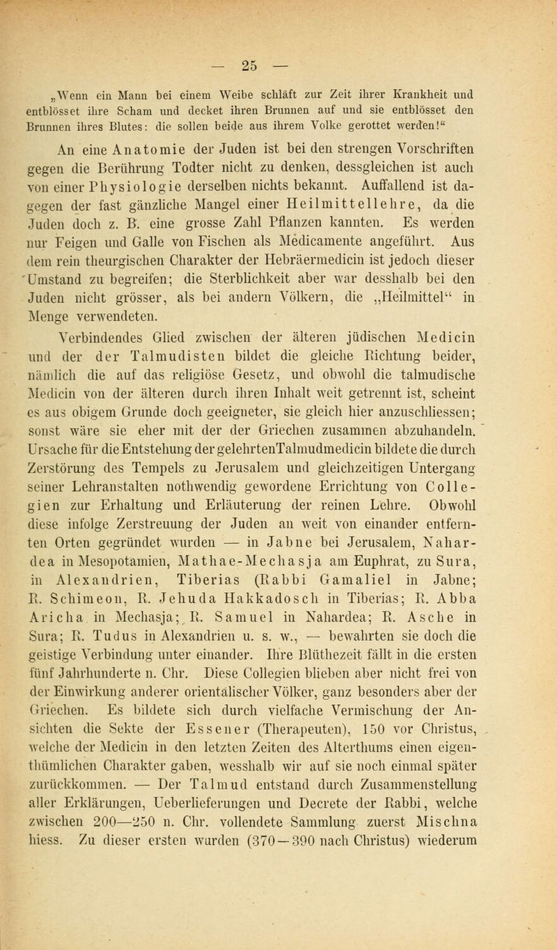 „Wenn ein Mann bei einem Weibe schläft zur Zeit ihrer Krankheit und entblösset ihre Scham und decket ihren Brunnen auf und sie entblösset den Brunnen ihres Bhites: die sollen beide aus ihrem Volke gerottet werden! An eine Anatomie der Juden ist bei den strengen Vorschriften gegen die Berührung Todter nicht zu denken, dessgleichen ist auch von einer Physiologie derselben nichts bekannt. Auffallend ist da- gegen der fast gänzhche Mangel einer Heilmittel lehre, da die Juden doch z. B. eine grosse Zahl Pflanzen kannten. Es werden nur Feigen und Galle von Fischen als Medicamente angeführt. Aus dem rein theurgischen Charakter der Hebräerraedicin ist jedoch dieser 'Umstand zu begreifen; die Sterbhchkeit aber war desshalb bei den Juden nicht grösser, als bei andern Völkern, die „Heilmittel in Menge verwendeten. Verbindendes Glied zwischen der älteren jüdischen Medicin und der der Talmudisten bildet die gleiche Pachtung beider, näiidich die auf das religiöse Gesetz, und obwohl die talmudische Medicin von der älteren durch ihren Inhalt weit getrennt ist, scheint es aus obigem Grunde doch geeigneter, sie gleich hier anzusclüiessen; sonst wäre sie eher mit der der Griechen zusammen abzuhandeln. Ursache für die Entstehung der gelehrtenTalmudmedicin bildete die durch Zerstörung des Tempels zu Jerusalem und gleichzeitigen Untergang seiner Lehranstalten nothwendig gewordene Errichtung von Colle- gien zur Erhaltung und Erläuterung der reinen Lehre. Obwohl diese infolge Zerstreuung der Juden an weit von einander entfern- ten Orten gegründet wurden — in Jahne bei Jerusalem, Nahar- dea in Mesopotamien, Mathae-Mechasja am Euphrat, zuSura, in Alexandrien, Tiberias (Rabbi Gamaliel in Jahne; Pi. Schimeon, R. Jehuda Hakkadosch in Tiberias; R. Abba Arie ha in Mechasja; R. Samuel in Nahardea; R. Asche in Sura; R. Tudus in Alexandrien u. s. w., — bewahrten sie doch die geistige Verbindung unter einander. Ihre Blüthezeit fällt in die ersten fünf Jahrhunderte n. Chr. Diese Collegien blieben aber nicht frei von der Einwirkung anderer orientalischer Völker, ganz besonders aber der Griechen. Es bildete sich durch vielfache Vermischung der An- sichten die Sekte der Essener (Therapeuten), 150 vor Christus, welche der Medicin in den letzten Zeiten des Alterthums einen eigen- thümlichen Charakter gaben, wesshalb wir auf sie noch einmal später zurückkommen. — Der Talmud entstand durch Zusammenstellung aller Erklärungen, Ueberheferungen und Decrete der Rabbi, welche zwischen 200—250 n. Chr. vollendete Sammlung zuerst Mischna hiess. Zu dieser ersten wurden (370 —390 nach Christus) wiederum