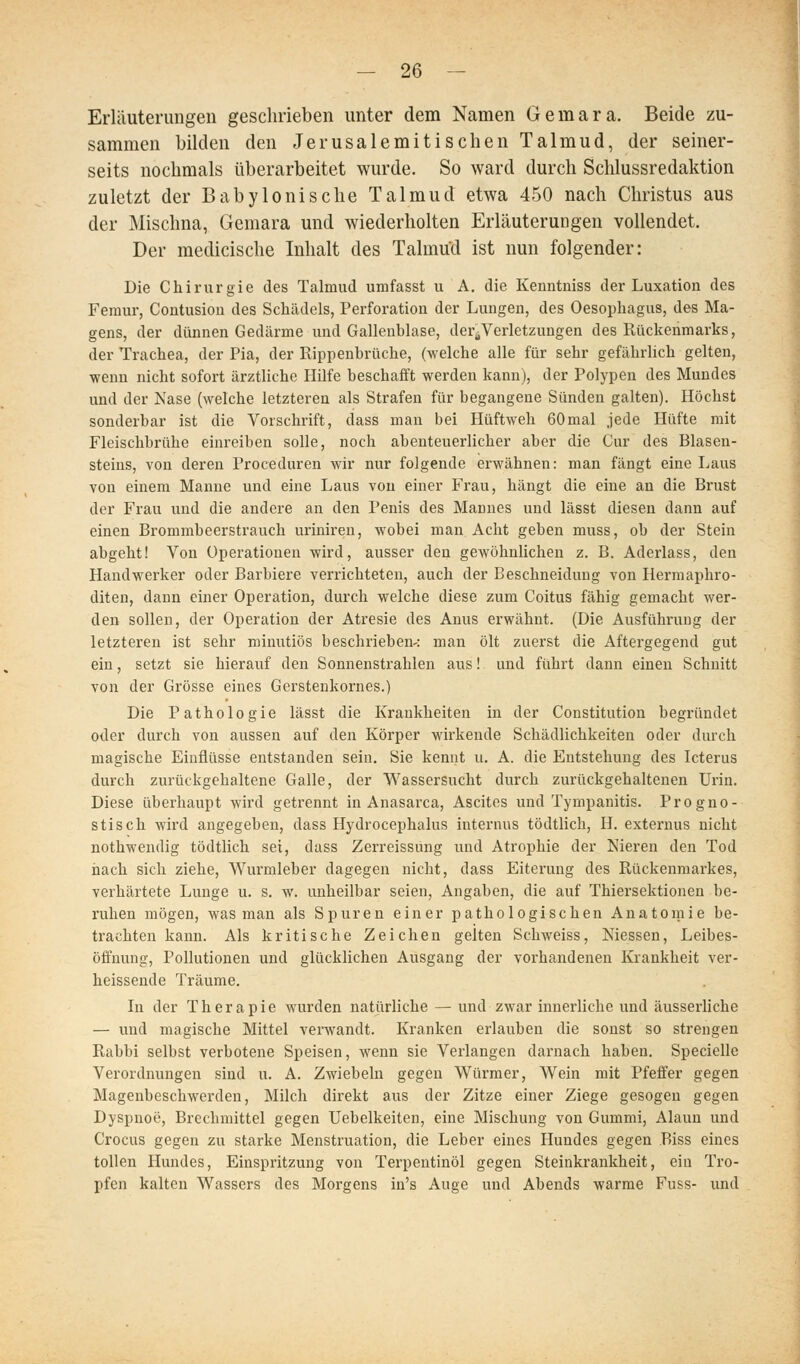 Erliluterungen geschrieben unter dem Namen Gemara. Beide zu- sammen bilden den Jerusalemitischen Talmud, der seiner- seits nochmals überarbeitet wurde. So ward durch Schlussredaktion zuletzt der Babylonische Talmud etwa 450 nach Christus aus der Mischna, Gemara und wiederholten Erläuterungen vollendet. Der medicische Inhalt des Talmu'd ist nun folgender: Die Chirurgie des Talmud umfasst u A. die Kenntniss der Luxation des Feraur, Contusioii des Schädels, Perforation der Lungen, des Oesophagus, des Ma- gens, der dünnen Gedärme und Gallenblase, der^Verletzungen des Rückenmarks, der Trachea, der Pia, der Rippenbrüche, (welche alle für sehr gefährlich gelten, wenn nicht sofort ärztliche Hilfe beschafft werden kann), der Polypen des Mundes und der Nase (welche letzteren als Strafen für begangene Sünden galten). Höchst sonderbar ist die Vorschrift, dass man bei Hüftweh 60mal jede Hüfte mit Fleischbrühe einreiben solle, noch abenteuerlicher aber die Cur des Blasen- steius, von deren Proceduren wir nur folgende erwähnen: man fängt eine Laus von einem Manne und eine Laus von einer Frau, hängt die eine an die Brust der Frau und die andere an den Penis des Mannes und lässt diesen dann auf einen Brommbeerstrauch uriniren, wobei man Acht geben muss, ob der Stein abgeht! Von Operationen wird, ausser den gewöhnlichen z. B. Aderlass, den Handwerker oder Barbiere verrichteten, auch der Beschneidung von Hermaphro- diten, dann einer Operation, durch welche diese zum Coitus fähig gemacht wer- den sollen, der Operation der Atresie des Anus erwähnt. (Die Ausführung der letzteren ist sehr minutiös beschrieben-: man ölt zuerst die Aftergegend gut ein, setzt sie hierauf den Sonnenstrahlen aus! und führt dann einen Schnitt von der Grösse eines Gerstenkornes.) Die Pathologie lässt die Krankheiten in der Constitution begründet oder durch von aussen auf den Körper wirkende Schädlichkeiten oder durch magische Einflüsse entstanden sein. Sie kennt u. A. die Entstehung des Icterus durch zurückgehaltene Galle, der Wassersucht durch zurückgehaltenen Urin. Diese überhaupt wird getrennt in Anasarca, Ascites und Tympanitis. Progno- stisch wird angegeben, dass Hydrocephalus internus tödtlich, H. externus nicht nothwendig tödtlich sei, dass Zerreissung und Atrophie der Nieren den Tod iiach sich ziehe, Wurmleber dagegen nicht, dass Eiterung des Rückenmarkes, verhärtete Lunge u. s. w. unheilbar seien, Angaben, die auf Thiersektionen be- ruhen mögen, was man als Spuren einer pathologischen Anatomie be- trachten kann. Als kritische Zeichen gelten Schweiss, Messen, Leibes- öffnung, Pollutionen und glücklichen Ausgang der vorhandenen Krankheit ver- heissende Träume. In der Therapie wurden natürliche — und zwar innerliche und äusserliche — und magische Mittel verwandt. Kranken erlauben die sonst so strengen Rabbi selbst verbotene Speisen, wenn sie Verlangen darnach haben. Specielle Verordnungen sind u, A. Zwiebeln gegen Würmer, Wein mit Pfeffer gegen Magenbeschwerden, Milch direkt aus der Zitze einer Ziege gesogen gegen Dyspnoe, Brechmittel gegen Uebelkeiten, eine Mischung von Gummi, Alaun und Crocus gegen zu starke Menstruation, die Leber eines Hundes gegen Riss eines tollen Hundes, Einspritzung von Terpentinöl gegen Steinkrankheit, ein Tro- pfen kalten Wassers des Morgens in's Auge und Abends warme Fuss- und