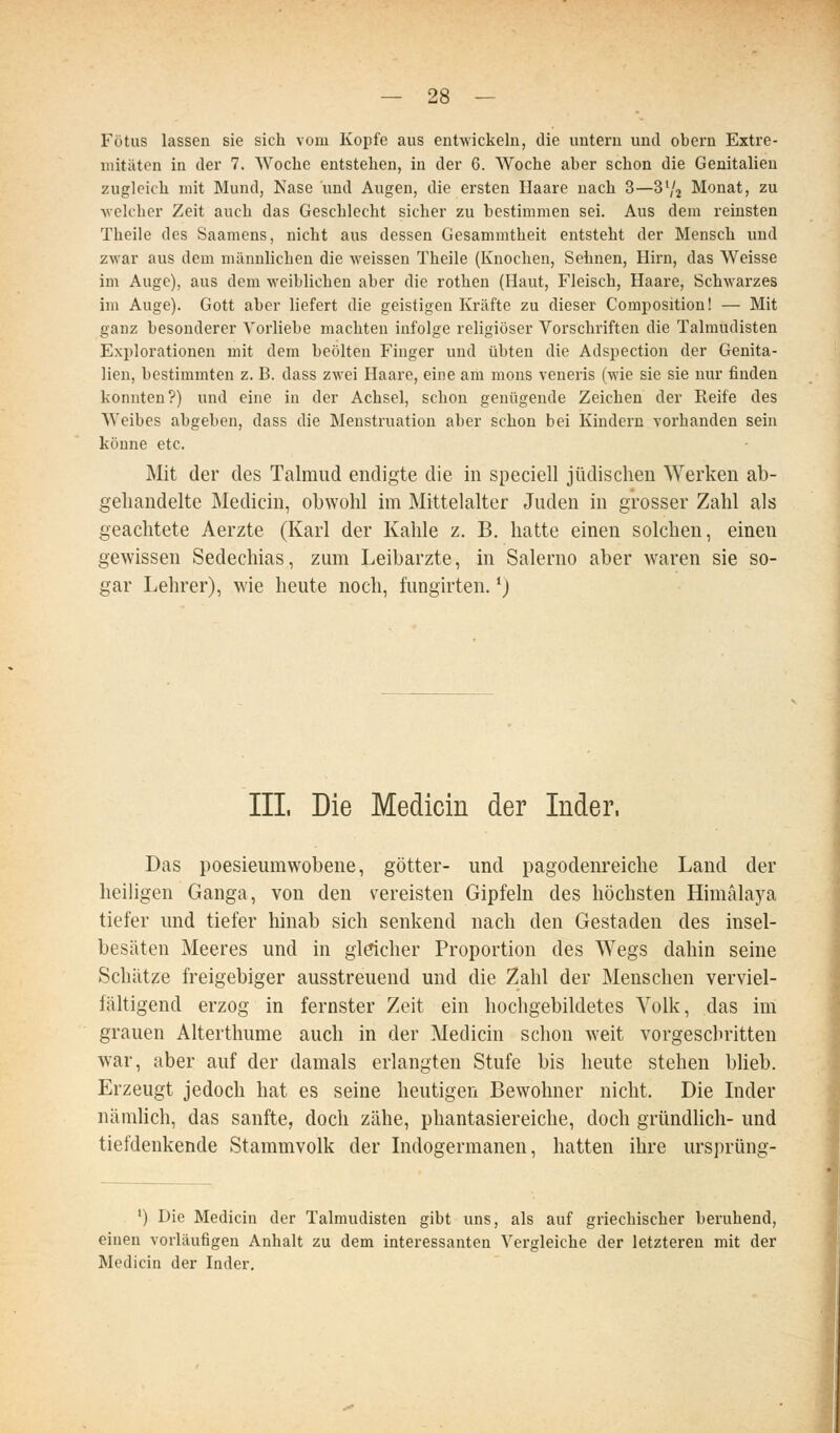Fötus lassen sie sich vom Kopfe aus entwickeln, die untern und obern Extre- mitäten in der 7. Woche entstehen, in der 6. Woche aber schon die Genitalien zugleich mit Mund, Nase und Augen, die ersten Haare nach 3—S^j Monat, zu ■welcher Zeit auch das Geschlecht sicher zu bestimmen sei. Aus dem reinsten Theile des Saamens, nicht aus dessen Gesammtheit entsteht der Mensch und zwar aus dem männlichen die weissen Theile (Knochen, Sehnen, Hirn, das Weisse im Auge), aus dem weiblichen aber die rotlien (Haut, Fleisch, Haare, Schwarzes im Auge). Gott aber liefert die geistigen Kräfte zu dieser Coniposition! — Mit ganz besonderer A'orliebe machten infolge religiöser Vorschriften die Talmudisten Explorationen mit dem beölten Finger und übten die Adspection der Genita- lien, bestimmten z. B. dass zwei Haare, eine am mons veneris (wie sie sie nur finden konnten?) und eine in der Achsel, schon genügende Zeichen der Reife des Weibes abgeben, dass die Menstruation aber schon bei Kindern vorhanden sein könne etc. Mit der des Talmud endigte die in speciell jüdischen Werken ab- gehandelte Medicin, obwohl im Mittelalter Juden in grosser Zahl als geachtete Aerzte (Karl der Kahle z. B. hatte einen solchen, einen gewissen Sedechias, zum Leibarzte, in Salerno aber waren sie so- gar Lehrer), wie heute noch, fungirten. ^) IIL Die Medicin der Inder. Das poesieurawobene, götter- und pagodenreiche Land der heiligen Ganga, von den vereisten Gipfeln des höchsten Himälaya tiefer und tiefer hinab sich senkend nach den Gestaden des insel- besäten Meeres und in gldcher Proportion des Wegs dahin seine Schätze freigebiger ausstreuend und die Zahl der Menschen verviel- fältigend erzog in fernster Zeit ein hochgebildetes Volk, das im grauen Alterthume auch in der Medicin schon weit vorgeschritten war, aber auf der damals erlangten Stufe bis heute stehen bheb. Erzeugt jedoch hat es seine heutigen Bewohner nicht. Die Inder nämlich, das sanfte, doch zähe, phantasiereiche, doch gründhch- und tiefdenkende Stammvolk der Indogermanen, hatten ihre ursprüng- ') Die Medicin der Talmudisten gibt uns, als auf griechischer beruhend, einen vorläufigen Anhalt zu dem interessanten Vergleiche der letzteren mit der Medicin der Inder.