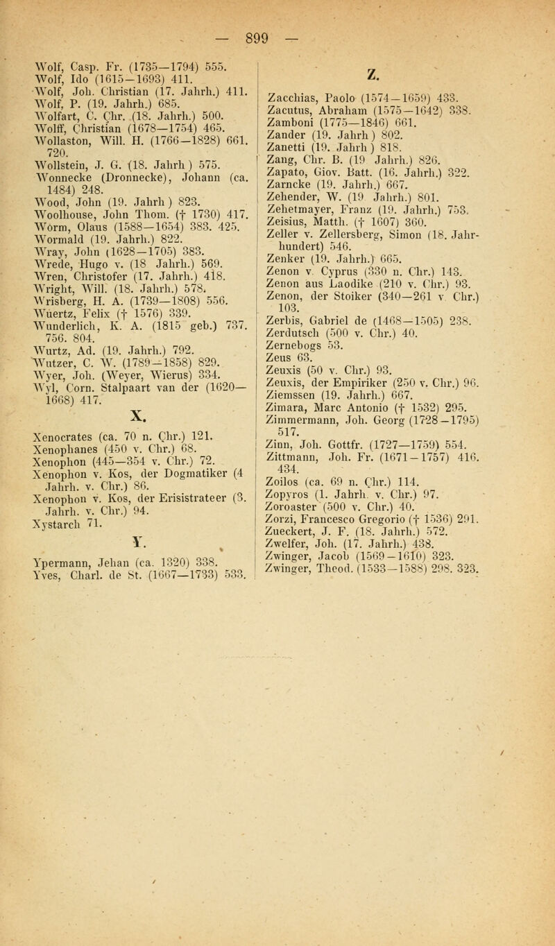 Wolf, Casp. Fr. (1735—1794) 555. Wolf, Ido (1615-1693) 411. Wolf, Job. Christian (17. Jahrh.) 411. Wolf, P. (19. Jahrh.) 685. Wolfart, C. Chr. (18. Jahrh.) 500. Wolff, Christian (1678—1754) 465. Wollaston, Will. H. (1766-1828) 661. 720. Wollstein, J. G. (18. Jahrh) 575. Wonnecke (Dronnecke), Johann (ca. 1484) 248. Wood, John (19. Jahrh) 823. Woolhouse, John Thoni. (f 1730) 417. Worm, Olaus (1588-1654) 383. 425. Wormald (19. Jahrh.) 822. AYray, John (1628-1705) 383. Wrede, Hugo v. (18 Jahrh.) 569. Wren, Christofer (17. Jahrh.) 4i8. Wright, Will. (18. Jahrh.) 578. Wrisberg, H. A. (1739—1808) 556, Wuertz, Felix (f 1576) 339. Wunderlich, K. A. (1815 geb.) 737. 756. 804. Wurtz, Ad. (19. Jahrh.) 792. Wutzer, C. AV. (1789-1858) 829. Wyer, Job. (Weyer, Wierus) 334. Wyl, Corn. Stalpaart van der (1620— 1668) 417. X. Xenocrates (ca. 70 n. Chr.) 121. Xenophanes (450 v. Chr.) 68. Xenophon (445-354 v. Chr.) 72. Xenophon v. Kos, der Dogmatiker (4 Jahrh. v. Chr.) 86. Xenophon v. Kos, der Erisistrateer (3. Jahrh. v. Chr.) 94. Xystarch 71. Y. Ypermann, Jehan (ca. 1320) 338. Yves, Charl. de St. (1667—1733) 533. z. Zacchias, Paolo (1574 — 1659) 433. Zacutus, Abraham (1575 — 1642) 338. Zamboni (1775—1846) 661. Zander (19. Jahrh) 802. Zanetti (19. Jahrh) 818. Zang, Chr. B. (19 Jahrh.) 826. Zapato, Giov. Batt. (16. Jahrh.) 322. Zarncke (19. Jahrh.) 667. Zehender, W. (19 Jahrh.) 801. Zehetmayer, Franz (19. Jahrh.) 753. Zeisius, Matth. (f 1607) 360. Zeller v. Zellersberg, Simon (18. Jahr- hundert) 546. Zenker (19. Jahrh.) 665. Zenon v. Cyprus (330 n. Chr.) 143. Zenon aus Laodike (210 v. Chr.) 93. Zenon, der Stoiker (340—261 v Chr.) 103. Zerbis, Gabriel de (1468—1505) 238. Zerdutsch (500 v. Chr.) 40. Zernebogs 53. Zeus 63. Zeuxis (50 v. Chr.) 93. Zeuxis, der Empiriker (250 v. Chr.) 96. Ziemssen (19. Jahrh.) 667. Zimara, Marc Antonio (f 1532) 295. Zimmermann, Job. Georg (1728 —1795) 517. Zinn, Job. Gottfr. (1727—1759) 554. Zittmann, Job. Fr. (1671-1757) 416. 434. Zoilos (ca. 69 n. Cbr.) 114. Zopyros (1. Jahrh. v. Chr.) 97. Zoröaster (500 v. Chr.) 40. Zorzi, Francesco Gregorio (f 1536) 291. Zueckert, J. F. (18. Jahrh.) 572. Zweifer, Job. (17. Jahrb.) 438. Zwinger, Jacob (1569-1610) 323. Zwinger, Thcod. (1533-1588) 298. 323.