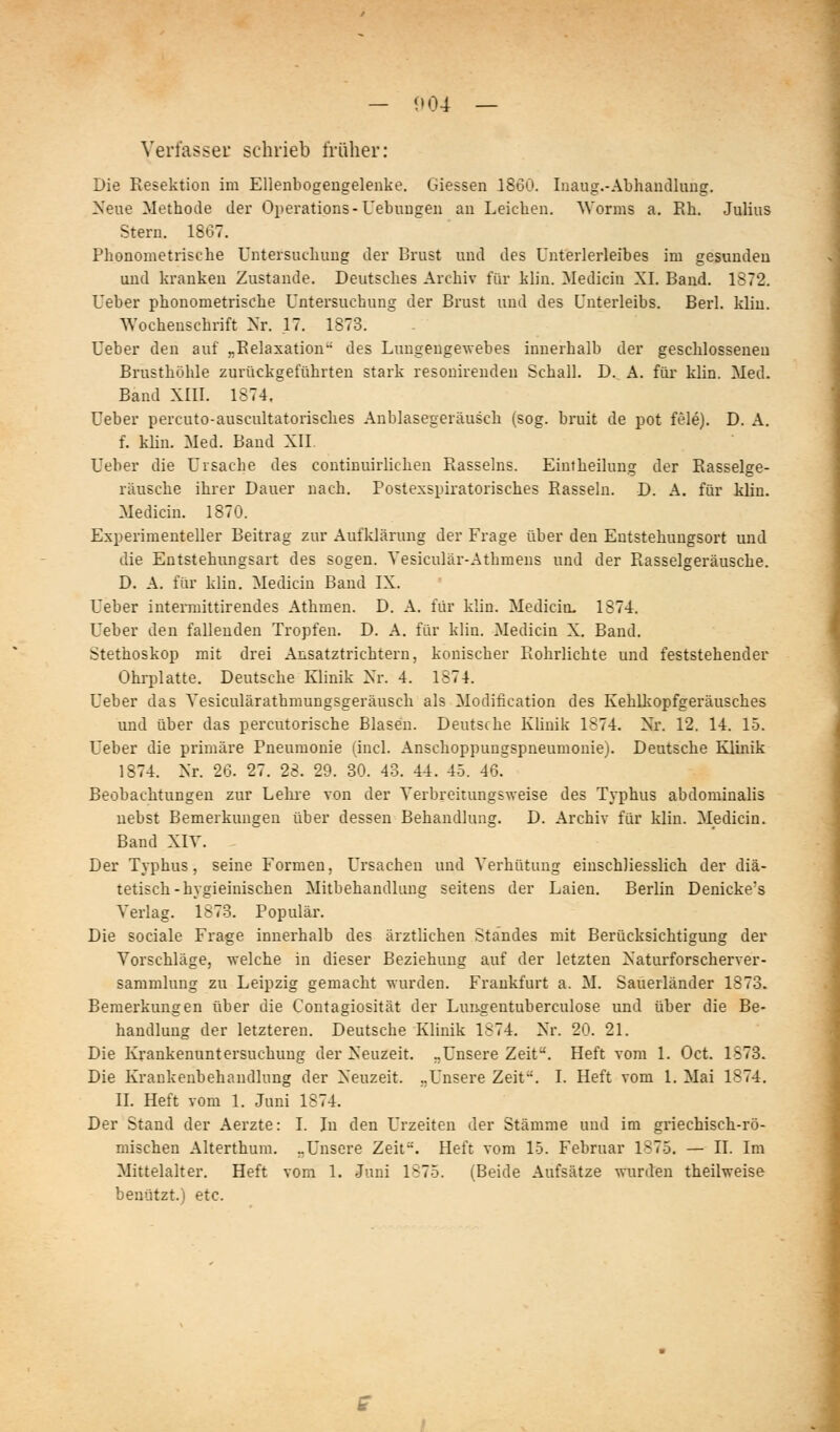 — 0 04 — Verfassei schrieb früher: Die Resektion im Ellenbogengelenke. Giessen 1860. Inaug.-Abhandlung. Neue Methode der Operations-Uebuugen an Leichen. Worms a. Rh. Julius Stern. 1867. Phonometrische Untersuchung der Brust und des Unterlerleibes im gesunden und kranken Zustande. Deutsches Archiv für klin. Medicin XI. Band. 1872. Ueber phonometrische Untersuchung der Brust und des Unterleibs. Berl. klin. Wochenschrift Nr. 17. 1873. Ueber den auf „Relaxation des Luugengewebes innerhalb der geschlosseneu Brusthöhle zurückgeführten stark resouirenden Schall. D. A. für klin. Med. Band XIII. 1874. üeber percuto-auscultatorisches Anblasegeräusch (sog. bruit de pot feie). D. A. f. klin. Med. Band XII. Ueber die Ursache des continuirlichen Rasseins. Eintheilung der Rasselge- räusche ihrer Dauer nach. Postexspiratorisches Rasseln. D. A. für klin. Medicin. 1870. Experimenteller Beitrag zur Aufklärung der Frage über den Entstehungsort und die Entstehungsart des sogen. Vesiculär-Athmens und der Rasselgeräusche. D. A. für klin. Medicin Band IX. Ueber intermittirendes Athmen. D. A. für klin. Medicin. 1874. Ueber den fallenden Tropfen. D. A. für klin. Medicin X. Band. Stethoskop mit drei Ansatztrichtern, konischer Rohrlichte und feststehender Ohrplatte. Deutsche Klinik Xr. 4. 1874. Ueber das Yesiculärathmungsgeräusch als Modification des Kehlkopfgeräusches und über das percutorische Blasen. Deutsche Klinik 1874. Nr. 12. 14. 15. üeber die primäre Pneumonie (incl. Anschoppungspneumonie). Deutsche Klinik 1874. Nr. 26. 27. 28. 29. 30. 43. 44. 45. 46.^ Beobachtungen zur Lehie von der Yerbreitungsweise des Typhus abdominalis nebst Bemerkungen über dessen Behandlung. D. Archiv für klin. Medicin. Band XIT. Der Typhus, seine Formen, Ursachen und Verhütung einschliesslich der diä- tetisch-hygieinischen Mitbehandlung seitens der Laien. Berlin Denicke's Verlag. 1873. Populär. Die sociale Frage innerhalb des ärztlichen Standes mit Berücksichtigung der Vorschläge, welche in dieser Beziehung auf der letzten Naturforscherver- sammlung zu Leipzig gemacht wurden. Frankfurt a. M. Sauerländer 1873. Bemerkungen über die Contagiosität der Lun^gentuberculose und über die Be- handlung der letzteren. Deutsche Klinik 1874. Nr. 20. 21. Die Krankenuntersuchung der Neuzeit. „Unsere Zeit. Heft vom 1. Oct. 1873. Die Krankenbehandlung der Neuzeit. ..Unsere Zeit. I. Heft vom 1. Mai 1874. II. Heft vom 1. Juni 1874. Der Stand der Aerzte: I. In den Urzeiten der Stämme und im griechisch-rö- mischen Alterthum. „Unsere Zeit. Heft vom 15. Februar 1875, — II. Im Mittelalter. Heft vom 1. Juni 1875. (Beide Aufsätze wurden theilweise benutzt.) etc.