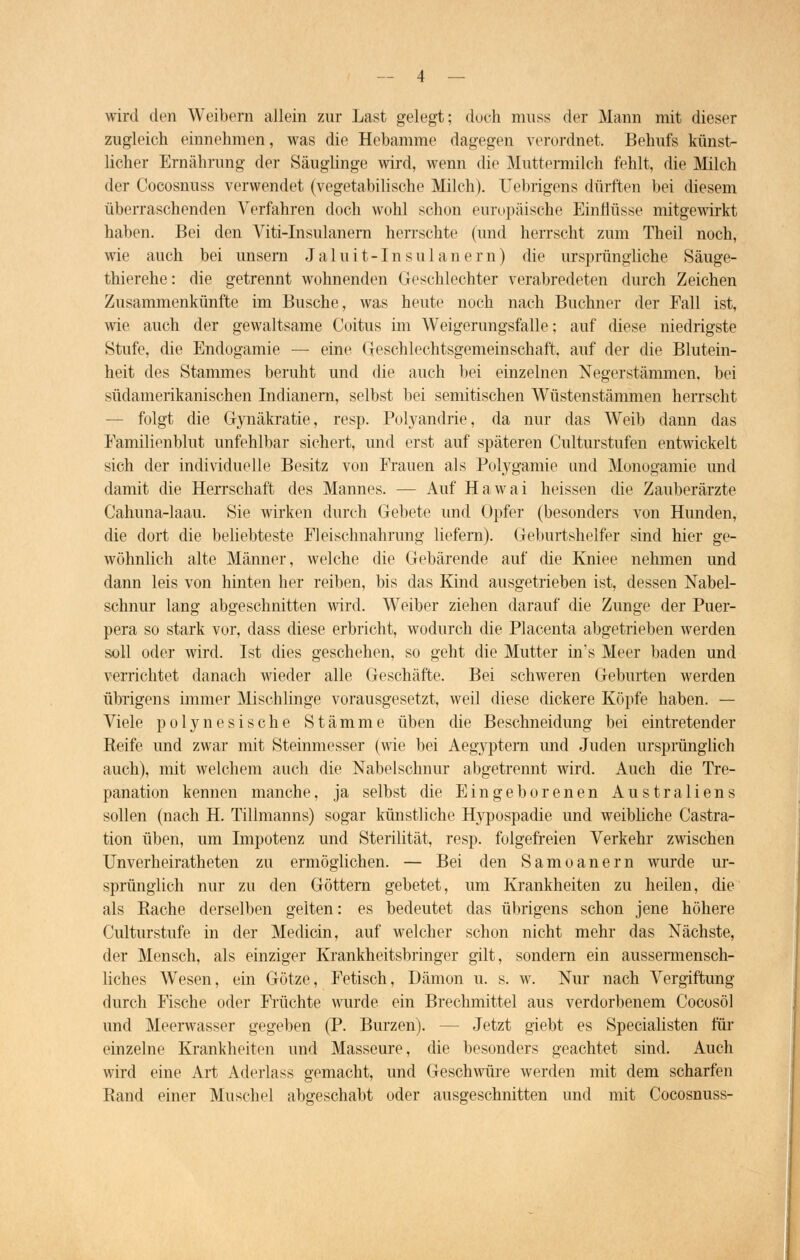 wird den Weibern allein zur Last gelegt; doch muss der Mann mit dieser zugleich einnehmen, was die Hebamme dagegen verordnet. Behufs künst- licher Ernährung der Säuglinge wird, wenn die Muttermilch fehlt, die Milch der Cocosnuss verwendet (vegetabilische Milch). Uebrigens dürften bei diesem überraschenden Verfahren doch wohl schon europäische Einflüsse mitgewirkt haben. Bei den Viti-Insulanern herrschte (und herrscht zum Theil noch, wie auch bei unsern J a 1 u i t -1 n s u 1 a n e r n) die ursprüngliche Säuge- thierehe: die getrennt wohnenden Geschlechter verabredeten durch Zeichen Zusammenkünfte im Busche, was heute noch nach Buchner der Fall ist, wie auch der gewaltsame Coitus im Weigerungsfälle; auf diese niedrigste Stufe, die Endogamie — eine Geschlechtsgemeinschaft, auf der die Blutein- heit des Stammes beruht und die auch bei einzelnen Negerstämmen, bei südamerikanischen Indianern, selbst bei semitischen Wüstenstämmen herrscht — folgt die Gynäkratie, resp. Polyandrie, da nur das Weib dann das Familienblut unfehlbar sichert, und erst auf späteren Culturstufen entwickelt sich der individuelle Besitz von Frauen als Polygamie und Monogamie und damit die Herrschaft des Mannes. — Auf Hawai heissen die Zauberärzte Cahuna-laau. Sie wirken durch Gebete und Opfer (besonders von Hunden, die dort die beliebteste Fleischnahrung liefern). Geburtshelfer sind hier ge- wöhnlich alte Männer, welche die Gebärende auf die Kniee nehmen und dann leis von hinten her reiben, bis das Kind ausgetrieben ist, dessen Nabel- schnur lang abgeschnitten wird. Weiber ziehen darauf die Zunge der Puer- pera so stark vor, dass diese erbricht, wodurch die Placenta abgetrieben werden soll oder wird. Ist dies geschehen, so geht die Mutter in's Meer baden und verrichtet danach wieder alle Geschäfte. Bei schweren Geburten werden übrigens immer Mischlinge vorausgesetzt, weil diese dickere Köpfe haben. — Viele polynesische Stämme üben die Beschneidung bei eintretender Reife und zwar mit Steinmesser (wie bei Aegyptem und Juden ursprünglich auch), mit welchem auch die Nabelschnur abgetrennt wird. Auch die Tre- panation kennen manche, ja selbst die Eingeborenen Australiens sollen (nach H. Tillmanns) sogar künstliche Hypospadie und weibliche Cassa- tion üben, um Impotenz und Sterilität, resp. folgefreien Verkehr zwischen Unverheiratheten zu ermöglichen. — Bei den Samoanern wnrde ur- sprünglich nur zu den Göttern gebetet, um Krankheiten zu heilen, die als Rache derselben gelten: es bedeutet das übrigens schon jene höhere Culturstufe in der Medicin, auf welcher schon nicht mehr das Nächste, der Mensch, als einziger Krankheitsbringer gilt, sondern ein aussermensch- liches Wesen, ein Götze, Fetisch, Dämon u. s. w. Nur nach Vergiftung durch Fische oder Früchte wurde ein Brechmittel aus verdorbenem Cocosöl und Meerwasser gegeben (P. Burzen). - - Jetzt giebt es Specialisten für einzelne Krankheiten und Masseure, die besonders geachtet sind. Auch wird eine Art Aderlass gemacht, und Geschwüre werden mit dem scharfen Rand einer Muschel abgeschabt oder ausgeschnitten und mit Cocosnuss-