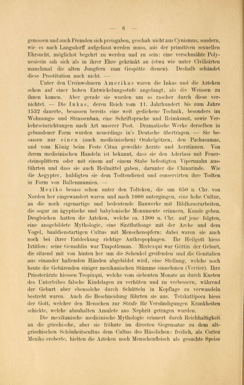 genossen und auch Fremden sich preisgaben, geschah nicht aus Cynismus, sondern, wie es nach Langsdorff aufgefasst werden muss, aus der primitiven sexuellen Ehrsucht, möglichst begehrt zu werden und zu sein: eine verschmähte Poly- nesierin sah sich als in ihrer Ehre gekränkt an (etwa wie unter Civilisirten manchmal die alten Jungfern zum Gespötte dienen). Deshalb schändet diese Prostitution auch nicht, — Unter den Ureinwohnern Amerikas waren die Inkas und die Azteken schon auf einer hohen Entwicklungsstufe angelangt, als die Weissen zu ihnen kamen. Aber gerade sie wurden um so rascher durch diese ver- nichtet, — Die Inkas, deren Reich vom 11. Jahrhundert bis zum Jahre 1532 dauerte, besassen bereits eine weit gediehene Technik, besonders im Wohnungs- und Strassenbau, eine Schriftsprache und Reimkunst, sowie Ver- kehrseinrichtungen nach Art unserer Post. Dramatische Werke derselben in gebundener Form wurden neuerdings ins Deutsche übertragen. — Sie be- sassen nur einen (auch medieinischen) Orakelgötzen, den Pachacamac, und vom König beim Feste Citua geweihte Aerzte und Aerztinnen. Von ihrem medieinischen Handeln ist bekannt, dass sie den Aderlass mit Feuer- steinsplittern oder mit einem auf einem Stabe befestigten Vipernzahn aus- führten und dass sie auch Heilmittel gaben, darunter die Chinarinde. Wie die Aegypter, huldigten sie dem Todtendienst und conservirten ihre Todten in Form von Ballenmumien. — Mexiko besass schon unter den Tolteken, die um 650 n. Chr. von Norden her eingewandert waren und nach 1000 untergingen, eine hohe Cultur, an die noch eigenartige und bedeutende Bauwerke mit Bildhauerarbeiten, die sogar an ägyptische und babylonische Monumente erinnern, Kunde geben. Desgleichen hatten die Azteken, welche ca. 1300 n. Chr. auf jene folgten, eine ausgebildete Mythologie, eine Sintfluthsage mit der Arche und dem Vogel, baaldienstartigen Cultus mit Menschenopfern; dabei waren sie auch noch bei ihrer Entdeckung richtige Anthropophagen. Ihr Heilgott hiess Ixtitlon; seine Gemahlin war Tzapotleman. Mixtexqui war Göttin der Geburt, die sitzend mit von hinten her um die Schenkel greifenden und die Genitalien aus einander haltenden Händen abgebildet wird, eine Stellung, welche noch heute die Gebärenden einiger mexikanischen Stämme einnehmen (Venier). Ihre Priesterärzte hiessen Teopixqui, welche vom siebenten Monate an durch Kneten des Unterleibes falsche Kindslagen zu verhüten und zu verbessern, während der Geburt aber ebensolche durch Schütteln in Kopflage zu verwandeln bestrebt waren. Auch die Beschneidung führten sie aus. Tetzkatlipoca hiess der Gott, welcher den Menschen zur Strafe für Versündigungen Krankheiten schickte, welche abzuhalten Amulete aus Nephrit getragen wurden. Die mexikanische medicinische Mythologie erinnert durch Reichhaltigkeit an die griechische, aber sie fröhnte im directen Gegensatze zu dem alt- griechischen Schönheitscultus dem Cultus des Hässlichen: freilich, als Cortez Mexiko eroberte, hielten die Azteken noch Menschenfleisch als gesuchte Speise