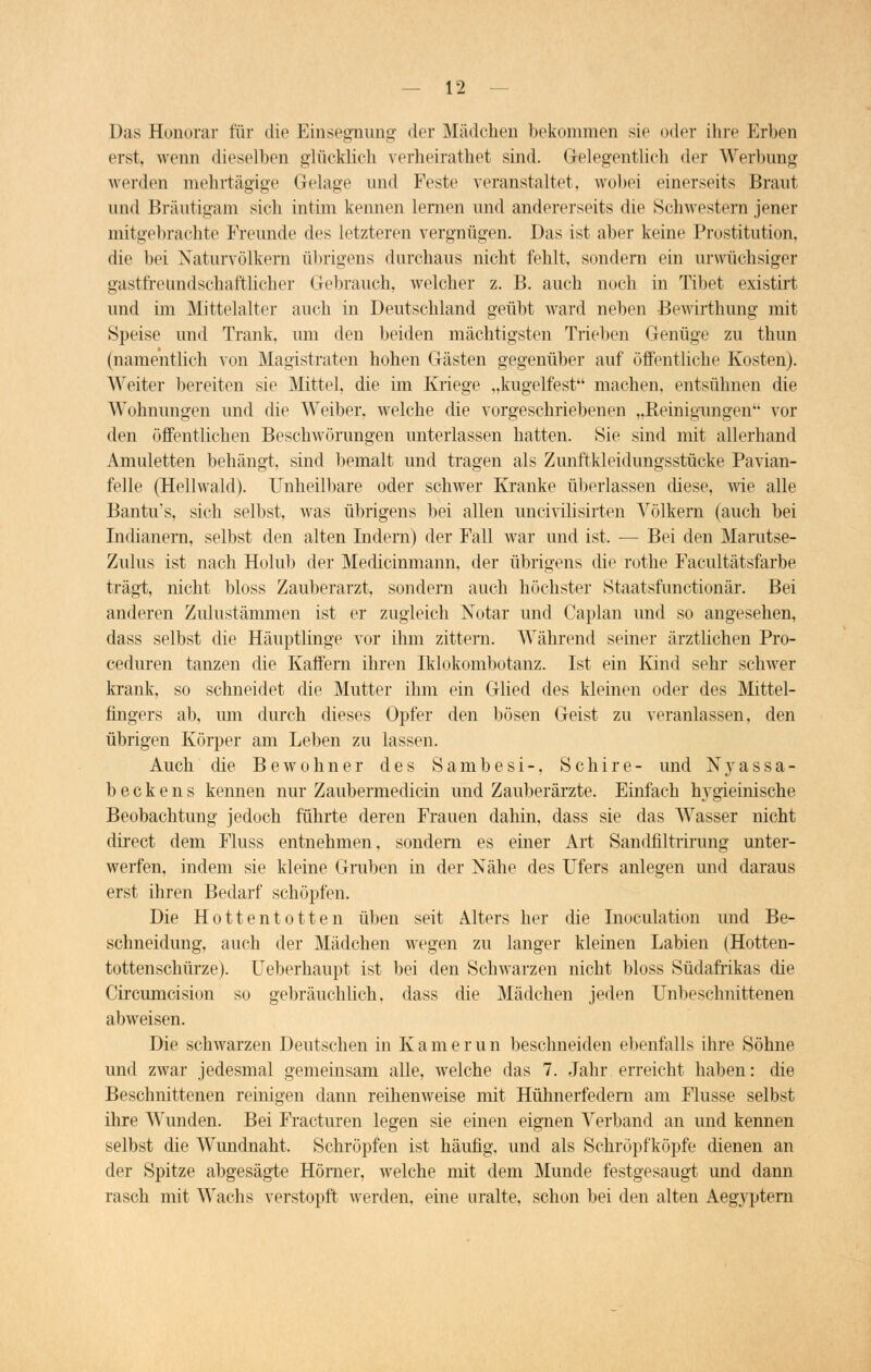 Das Honorar für die Einsegnung- der Mädchen bekommen sie oder ihre Erben erst, wenn dieselben glücklich verheirathet sind. Gelegentlich der Werbung werden mehrtägige Gelage und Feste veranstaltet, wobei einerseits Braut und Bräutigam sich intim kennen lernen und andererseits die Schwestern jener mitgebrachte Freunde des letzteren vergnügen. Das ist aber keine Prostitution, die bei Naturvölkern übrigens durchaus nicht fehlt, sondern ein urwüchsiger gastfreimdschaftlicher Gebrauch, welcher z. B. auch noch in Tibet existirt und im Mittelalter auch in Deutschland geübt ward neben Bewirthung mit Speise und Trank, um den beiden mächtigsten Trieben Genüge zu thun (namentlich von Magistraten hohen Gästen gegenüber auf öffentliche Kosten). Weiter bereiten sie Mittel, die im Kriege „kugelfest machen, entsühnen die Wohnungen und die Weiber, welche die vorgeschriebenen „Reinigungen vor den öffentlichen Beschwörungen unterlassen hatten. Sie sind mit allerhand Amuletten behängt, sind bemalt und tragen als Zunftkleidungsstücke Pavian- felle (Hellwald). Unheilbare oder schwer Kranke überlassen diese, wie alle Bantu's, sich selbst, was übrigens bei allen uncivilisirten Völkern (auch bei Indianern, selbst den alten Indern) der Fall war und ist. — Bei den Marutse- Zulus ist nach Holub der Medicinmann, der übrigens die rothe Facultätsfarbe trägt, nicht bloss Zauberarzt, sondern auch höchster Staatsfunctionär. Bei anderen Zulustämmen ist er zugleich Notar und Caplan und so angesehen, dass selbst die Häuptlinge vor ihm zittern. Während seiner ärztlichen Pro- ceduren tanzen die Kaffern ihren Iklokombotanz. Ist ein Kind sehr schwer krank, so schneidet die Mutter ihm ein Glied des kleinen oder des Mittel- fingers ab, um durch dieses Opfer den bösen Geist zu veranlassen, den übrigen Körper am Leben zu lassen. Auch die Bewohner des Sambesi-, Schire- und N y a s s a - beckens kennen nur Zaubermedicin und Zauberärzte. Einfach hygieinische Beobachtung jedoch führte deren Frauen dahin, dass sie das Wasser nicht direct dem Fluss entnehmen, sondern es einer Art Sandfiltrirung unter- werfen, indem sie kleine Gruben in der Nähe des Ufers anlegen und daraus erst ihren Bedarf schöpfen. Die Hottentotten üben seit Alters her die Inoculation und Be- schneidung, auch der Mädchen wegen zu langer kleinen Labien (Hotten- tottenschürze). Ueberhaupt ist bei den Schwarzen nicht bloss Südafrikas die Circumcision so gebräuchlich, dass die Mädchen jeden Unbeschnittenen abweisen. Die schwarzen Deutschen in Kamerun beschneiden ebenfalls ihre Söhne und zwar jedesmal gemeinsam alle, welche das 7. Jahr erreicht haben: die Beschnittenen reinigen dann reihenweise mit Hühnerfedern am Flusse selbst ihre Wunden. Bei Fracturen legen sie einen eignen Verband an und kennen selbst die Wundnaht. Schröpfen ist häufig, und als Schröpfköpfe dienen an der Spitze abgesägte Homer, welche mit dem Munde festgesaugt und dann rasch mit Wachs verstopft werden, eine uralte, schon bei den alten Aegyptern