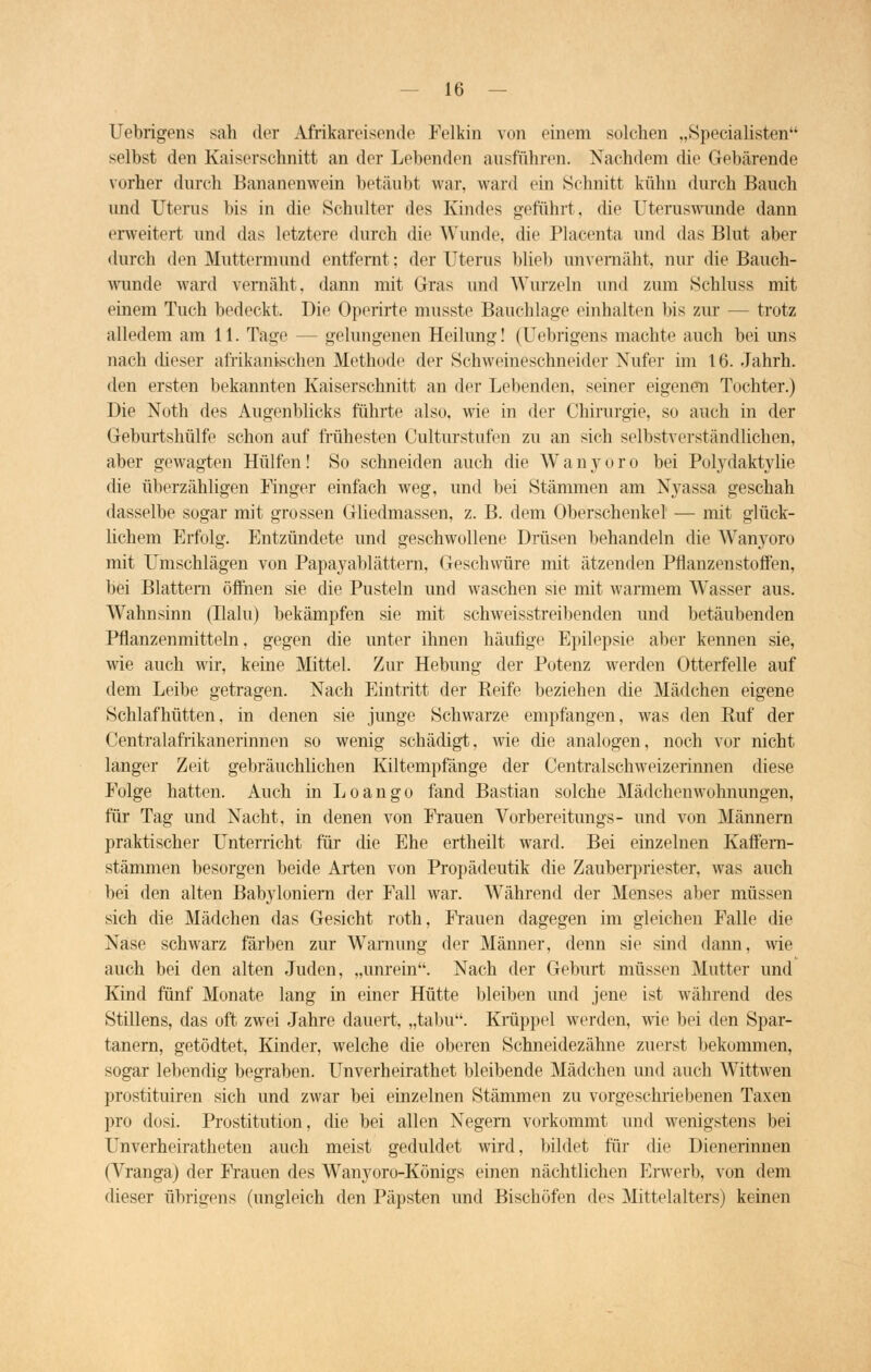 Uebrigens sah der Afrikareisende Felkin von einem solchen „Specialisten selbst den Kaiserschnitt an der Lebenden ausführen. Nachdem die Gebärende vorher durch Bananenwein betäubt war, ward ein Schnitt kühn durch Bauch und Uterus bis in die Schulter des Kindes geführt, die Uteruswunde dann erweitert und das letztere durch die Wunde, die Plaeenta und das Blut aber durch den Muttermund entfernt; der Uterus blieb unvemäht, nur die Bauch- wunde ward vernäht, dann mit Gras und Wurzeln und zum Schluss mit einem Tuch bedeckt. Die Operirte musste Bauchlage einhalten bis zur — trotz alledem am 11. Tage — gelungenen Heilung! (Uebrigens machte auch bei uns nach dieser afrikanischen Methode der Schweineschneider Nufer im 16. Jahrh. den ersten bekannten Kaiserschnitt an der Lebenden, seiner eigenen Tochter.) Die Noth des Augenblicks führte also, wie in der Chirurgie, so auch in der Geburtshülfe schon auf frühesten Culturstufen zu an sich selbstverständlichen, aber gewagten Hülfen! So schneiden auch die W a n y o r o bei Polydaktylie die überzähligen Finger einfach weg, und bei Stämmen am Nyassa geschah dasselbe sogar mit grossen Gliedmassen, z. B. dem Oberschenkel — mit glück- lichem Erfolg. Entzündete und geschwollene Drüsen behandeln die Wanyoro mit Umschlägen von Papayablättern, Geschwüre mit ätzenden Pflanzenstoffen, bei Blattern öffnen sie die Pusteln und waschen sie mit warmem Wasser aus. Wahnsinn (Ilalu) bekämpfen sie mit schweisstreibenden und betäubenden Pflanzenmitteln, gegen die unter ihnen häufige Epilepsie aber kennen sie, wie auch wir, keine Mittel. Zur Hebung der Potenz werden Otterfelle auf dem Leibe getragen. Nach Eintritt der Eeife beziehen die Mädchen eigene Schlafhütten, in denen sie junge Schwarze empfangen, was den Ruf der Centralafrikanerinnen so wenig schädigt, wie die analogen, noch vor nicht langer Zeit gebräuchlichen Kiltempfänge der Centralschweizerinnen diese Folge hatten. Auch in Loango fand Bastian solche Mädchenwohnungen, für Tag und Nacht, in denen von Frauen Vorbereitungs- und von Männern praktischer Unterricht für die Ehe ertheilt ward. Bei einzelnen Kaffem- stämmen besorgen beide Arten von Propädeutik die Zauberpriester, was auch bei den alten Babyloniern der Fall war. Während der Menses aber müssen sich die Mädchen das Gesicht roth, Frauen dagegen im gleichen Falle die Nase schwarz färben zur Warnung der Männer, denn sie sind dann, wie auch bei den alten Juden, „unrein. Nach der Geburt müssen Mutter und Kind fünf Monate lang in einer Hütte bleiben und jene ist während des Stillens, das oft zwei Jahre dauert, „tabu. Krüppel werden, wie bei den Spar- tanern, getödtet, Kinder, welche die oberen Schneidezähne zuerst bekommen, sogar lebendig begraben. Unverheirathet bleibende Mädchen und auch Wittwen prostituiren sich und zwar bei einzelnen Stämmen zu vorgeschriebenen Taxen pro dosi. Prostitution, die bei allen Negern vorkommt und wenigstens bei Unverheiratheten auch meist geduldet wird, bildet für die Dienerinnen (Vranga) der Frauen des Wanyoro-Königs einen nächtlichen Erwerb, von dem dieser übrigens (ungleich den Päpsten und Bischöfen des Mittelalters) keinen