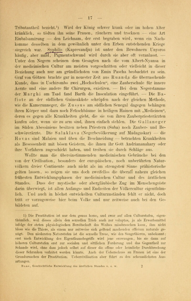Tributantheil bezieht.1) Wird der König schwer krank oder im hohen Alter kränklieh, so tödten ihn seine Frauen, räuchern und trocknen — eine Art Einbalsamirung — den Leichnam, der erst begraben wird, wenn ein Nach- komme desselben in dem gewöhnlich unter den Erben entstehenden Kriege siegreich war. Syphilis (Kaprevandju) ist unter den Bewohnern Unyoros häutig, alicr mild, Pigmentschwund wird durch sie aber oft veranlasst. — Unter den Negern scheinen dem Gesagten nach die vom Aibert-Nyansa in der medicinischen Cultur am meisten vorgeschritten oder vielleicht in dieser Beziehung auch nur am gründlichsten von Emin Pascha beobachtet zu sein. Graf von Götzen brachte gar in neuester Zeit aus Ruanda die überraschende Kunde, dass in Uschirombo zwei „Hochschulen, eine Zauberschule für innere Aerzte und eine andere für Chirurgen, existiren. — Bei dem Negerstamme der Marghi am Tsad fand Barth die Inoculation eingeführt. — Die Ba- fiote an der südlichen Guineaküste schröpfen nach der gleichen Methode, wie die Kamerunneger, die Zussus am südlichen Senegal dagegen behängen ihren Körper und dazu noch Fetischbäume in heiligen Hainen mit „Medianen, deren es gegen alle Krankheiten giebt, die sie von ihren Zauberpriesterärzten kaufen oder, wenn sie zu arm sind, ihnen einfach stehlen. Die Gallaneger im Süden Abessiniens besitzen neben Priestern (Suba) noch Zauber- und Be- schwörerärzte. Die Salaklava (Negerbevölkerung auf Madagaskar) -- die H o v a s sind Malaien und üben die Beschneidung — betrachten Krankheiten als Besessenheit mit bösen Geistern, die ihnen ihr Gott Andriananahary oder ihre Vorfahren zugeschickt haben, und treiben sie durch Schläge aus. Wollte man die übereinstimmenden medicinischen Gebräuche bei den von der Civilisation, besonders der europäischen, noch unberührten Natur- völkern dreier Continente auch nicht als im strengsten Sinne prähistorische gelten lassen, so zeigen sie uns doch zweifellos die überall nahezu gleichen frühesten Entwicklungsphasen der medicinischen Cultur und des ärztlichen Standes. Dass der mystische oder abergläubische Zug im Menschengeiste darin überwiegt, ist allen Anfangs- und Endzeiten der Völkercultur eigenthüm- lich. Und auch in höchst entwickelten Culturzuständen fehlt er nicht doch tritt er vorzugsweise hier beim Volke und nur zeitweise auch bei den Ge- bildeten auf. 1) Die Prostitution ist nur dem genus hom<>, und zwar auf allen Culturstufen, eigen- thümlich, weil dieses allein den sexuellen Trieb auch zur voluptas, ja als Erwerbsmittel infolge der steten physiologischen Bereitschaft des Weibes missbrauc-ben kann, ihm nicht bloss wie die Tbiere, als einem nur zeitweise sieb geltend machenden officium naturale ge- nügt. Den niedersten Naturstufen ist die sexuelle Treue, wie den Säugetbieren, unbekannt; erst nach Entwicklung des Eigentbumsbegriffs wird jene erzwungen, bis sie dann auf höheren Culturstufen erst zur socialen und sittlicben Forderung und das (iegentbeil zur Schande wird, ohne dass jedoch selbst auf dieser die offene oder heimliche Durchbrechung dieser Schranken verhütet werden könnte. Auch '1er üeberschuss an Krauen ist eine der Grundursachen der Prostitution. Uebercivilisatimi aber führt zu den Bcheusslichsten Aus- artungen. Baas, Geschichtliche Entwicklung des ärztlichen Stande« u. s. w. 2