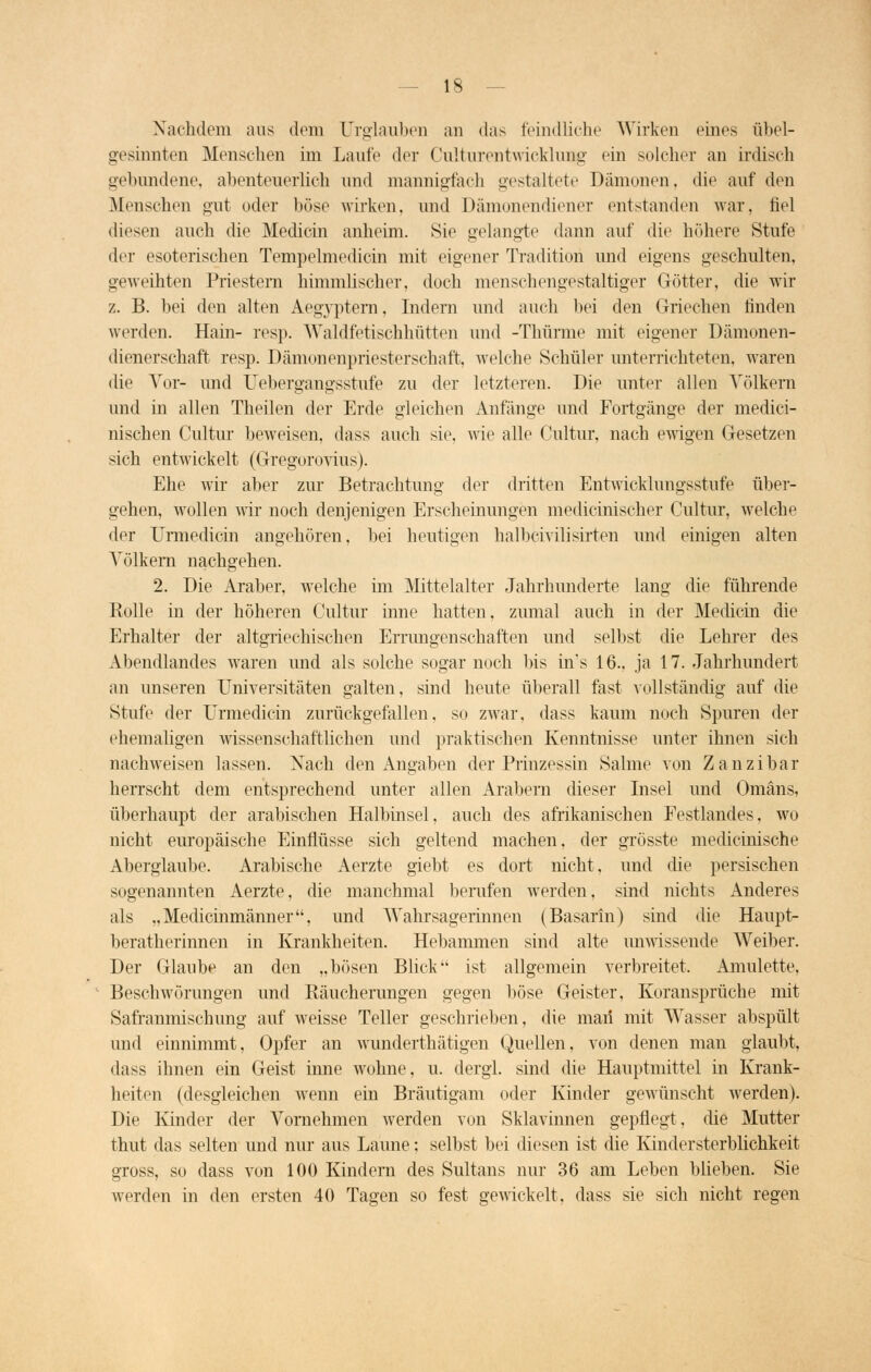 Nachdem aus dem Urglaubeu an das feindliche Wirken eines übel- gesinnten Menseben im Laute der Culturentoicfclung ein solcher an irdisch gebundene, abenteuerlich und mannigfach gestaltete Dämonen, die auf den Menschen gut oder böse wirken, und Dämonendiener entstanden war, fiel diesen auch die Mediän anheim. Sie gelangte dann auf die höhere Stufe der esoterischen Tempelmedicin mit eigener Tradition und eigens geschulten, geweihten Priestern himmlischer, doch menschengestaltiger Götter, die wir z. B. bei den alten Aegyptern, Indern und auch bei den Griechen finden werden. Hain- resp. Waldfetischhütten und -Thürme mit eigener Dämonen- dienerschaft resp. Dämonenpriesterschaft, welche Schüler unterrichteten, waren die Vor- und Uebergangsstufe zu der letzteren. Die unter allen Völkern und in allen Theilen der Erde gleichen Anfänge und Fortgänge der mediei- nischen Cultur beweisen, dass auch sie, wie alle Cultur, nach ewigen Gesetzen sich entwickelt (Gregorovius). Ehe wir aber zur Betrachtung der dritten Entwicklungsstufe über- gehen, wollen wir noch denjenigen Erscheinungen medicinischer Cultur, welche der Urmedicin angehören, bei heutigen halbcivilisirten und einigen alten Völkern nachgehen. 2. Die Araber, wrelche im Mittelalter Jahrhunderte lang die führende Rolle in der höheren Cultur inne hatten, zumal auch in der Medicin die Erhalter der altgriechischen Errungenschaften und selbst die Lehrer des Abendlandes waren und als solche sogar noch bis ins 16., ja 17. Jahrhundert an unseren Universitäten galten, sind heute überall fast vollständig auf die Stufe der Urmedicin zurückgefallen, so zwar, dass kaum noch Spuren der ehemaligen wissenschaftlichen und praktischen Kenntnisse unter ihnen sich nachweisen lassen. Nach den Angaben der Prinzessin Salme von Zanzibar herrscht dem entsprechend unter allen Arabern dieser Insel und Omans, überhaupt der arabischen Halbinsel, auch des afrikanischen Festlandes, wo nicht europäische Einflüsse sich geltend machen, der grösste medicinische Aberglaube. Arabische Aerzte giebt es dort nicht, und die persischen sogenannten Aerzte, die manchmal berufen werden, sind nichts Anderes als „Medicinmänner, und Wahrsagerinnen (Basarin) sind die Haupt- beratherinnen in Krankheiten. Hebammen sind alte unwissende Weiber. Der Glaube an den „bösen Blick ist allgemein verbreitet. Amulette, Beschwörungen und Räucherungen gegen böse Geister, Koransprüche mit Safranmischung auf weisse Teller geschrieben, die man mit Wasser abspült und einnimmt, Opfer an wunderthätigen Quellen, von denen man glaubt, class ihnen ein Geist inne wohne, u. dergl. sind die Hauptmittel in Krank- heiten (desgleichen wenn ein Bräutigam oder Kinder gewünscht werden). Die Kinder der Vornehmen werden von Sklavinnen gepflegt, die Mutter thut das selten und nur aus Laune; selbst bei diesen ist die Kindersterblichkeit gross, so dass von 100 Kindern des Sultans nur 36 am Leben blieben. Sie werden in den ersten 40 Tagen so fest gewickelt, dass sie sich nicht regen