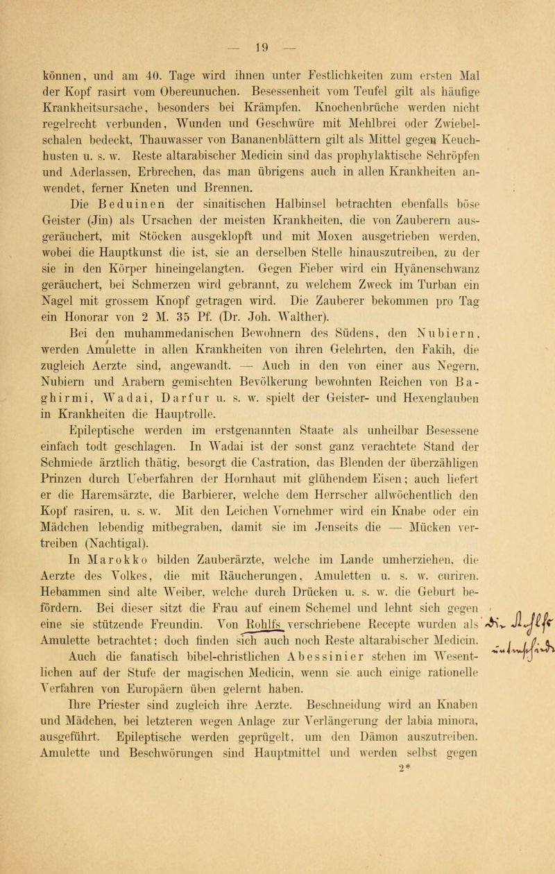 können, und am 40. Tage wird ihnen unter Festlichkeiten zum ersten Mal der Kopf rasirt vom Obereunuchen. Besessenheit vom Teufel gilt als häufige Krankheitsursache besonders hei Krämpfen. Knochenbrüche werden nicht regelrecht verbunden, Wunden und Geschwüre mit Mehlbrei oder Zwiebel- schalen bedeckt, Thauwasser von Bananenblättern gilt als Mittel gegen. Keuch- husten u. s. w. Beste altarabischer Median sind das prophylaktische Schröpfen und Aderlässe«, Erbrechen, das man übrigens auch in allen Krankheiten an- wendet, ferner Kneten und Brennen. Die Beduinen der sinaitischen Halbinsel betrachten ebenfalls böse Geister (Jin) als Ursachen der meisten Krankheiten, die von Zauberern aus- geräuchert, mit Stöcken ausgeklopft und mit Moxen ausgetrieben werden. wobei die Hauptkunst die ist, sie an derselben Stelle hinauszutreiben, zu der sie in den Körper hineingelangten. Gegen Fieber wird ein Hyänenschwanz geräuchert, bei Schmerzen wird gebrannt, zu welchem Zweck im Turban ein Nagel mit grossem Knopf getragen wird. Die Zauberer bekommen pro Tag ein Honorar von 2 M. 35 Pf. (Dr. Joh. Walther). Bei den muhammedanischen Bewohnern des Südens, den Nübier n . werden Amulette in allen Krankheiten von ihren Gelehrten, den Fakih, die zugleich Aerzte sind, angewandt. — Auch in den von einer aus Negern, Nubiern und Arabern gemischten Bevölkerung bewohnten Reichen von Ba- ghirmi, Wadai, Dar für u. s. w. spielt der Geister- und Hexenglauben in Krankheiten die Hauptrolle. Epileptische werden im erstgenannten Staate als unheilbar Besessene einfach todt geschlagen. In Wadai ist der sonst ganz verachtete Stand der Schmiede ärztlich thätig, besorgt die Castration, das Blenden der überzähligen Prinzen durch TJeberfahren der Hornhaut mit glühendem Eisen: auch liefert er die Haremsärzte, die Barbierer, welche dem Herrscher allwöchentlich den Kopf rasiren, u. s. w. Mit den Leichen Vornehmer wird ein Knabe oder ein Mädchen lebendig mitbegraben, damit sie im Jenseits die — Mücken ver- treiben (Nachtigal). In Marokko bilden Zauberärzte, welche im Lande umherziehen, die Aerzte des Volkes, die mit Räucherungen, Amuletten u. s. w. curiren. Hebammen sind alte Weiber, welche durch Drücken u. s. w. die Geburt be- fördern. Bei dieser sitzt die Frau auf einem Schemel und lehnt sich gegen • - eine sie stützende Freundin. Von Rohlls verschriebene Recepte wurden als «H* J**// r Amulette betrachtet: doch finden sich auch noch Reste altarabischer Medicin. < .fl. « Auch die fanatisch bibel-christlichen Abessinier stehen im Wesent- m~ *~Ty liehen auf der Stufe der magischen Medicin, wenn sie auch einige rationelle Verfahren von Europäern üben gelernt haben. Hire Priester sind zugleich ihre Aerzte. Beschneidung wird an Knaben und Mädchen, bei letzteren wegen Anlage zur Verlängerung der labia minora. ausgeführt. Epileptische werden geprügelt, um den Dämon auszutreiben. Amulette und Beschwörungen sind Hauptmitte] und werden selbst gegen 2*