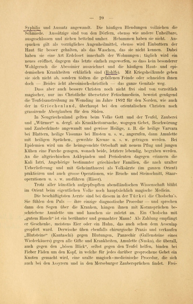 Syphilis und Aussatz angewandt. Die häutigen Blendungen vollziehen die Sehmiede. Aussätzige sind von den Dörfern, ebenso wie andere Unheilbare, ausgeschlossen und ziehen bettelnd umher. Hebammen haben sie nicht. An- spucken gilt als vorzügliches Augenheilmittel, ebenso wird Einbuttern der Haut für besser gehalten, als das Waschen, das sie nicht kennen. Dabei haben sie eine Art Erdcloset innerhalb der Wohnungen; täglich wird ein neues eröffnet, dagegen das letzte einfach zugeworfen, so dass kein besonderer Wohlgeruch die Abessinier auszeichnet und die häufigen Haut- und epi- demischen Krankheiten erklärlich sind (Rohlfs). Mit Kriegsheilkunde geben sie sich nicht ab, sondern tödten die gefallenen Feinde oder schneiden ihnen doch — Beides acht abessinisch-christlich — das ganze Genitale weg. Dass aber auch bessere Christen noch nicht frei sind von vorzeitlich magischer, nur ins Christliche übersetzter Fetischmedicin, beweist genügend die Teufelsaustreibung zu Wemding im Jahre 1892 für den Norden, wie auch der in Griechenland, überhaupt bei den orientalischen Christen noch grassirende Aberglauben für den Süden. In Neugriechenland gelten beim Volke Gott und der Teufel, Zauberei und „Würmer u. dergl. als Krankheitsursache, wogegen Gebet, Beschwörung und Zauberkünste angewandt und gewisse Heilige, z. B. die heilige Varvara bei Blattern, heilige Vissunas bei Husten u. s. w., angerufen, dann Amulette mit heiligen Sprüchen, geweihte Kreuze u. s. w. getragen werden. Bei Epidemien wird um die heimgesuchte Ortschaft mit neuem Pflug und jungen Kühen eine Furche gezogen, wonach beide, letztere lebendig, begraben werden. An die altgriechischen Asklepiaden und Periodeuten dagegen erinnern die Kali Iatri, Angehörige bestimmter griechischer Familien, die nach uralter Ueberlieferung und mit Geheimthuerei als Volksärzte (im ganzen Orient) prakticiren und auch grosse Operationen, wie Bruch- und Steinschnitt, Staar- operationen u. s. w. ausführen (Häser). Trotz aller künstlich aufgepfropften abendländischen AVissenschaft blüht im Orient beim eigentlichen Volke noch hauptsächlich magische Medicin. Die beschäftigtsten Aerzte sind bei diesem in der Türkei die Chodscha's. Sie fühlen den Puls — ihre einzige diagnostische Procedur — und sprechen dann den Segen über die Kranken, hängen ihnen mit Koransprüchen be- schriebene Amulette um und hauchen sie zuletzt an. Ein Chodscha mit „gutem Hauch ist ein berühmter und gemachter Mann! Als Zahlung empfängt er Geschenke, meistens Eier oder ein Huhn, das auch schon dem Aesculap geopfert ward. Derwische üben ebenfalls chirurgische Praxis und verkaufen „Blutsteine (Kantaschi) gegen Blutungen, Panzechir (Gallensteine eines Wiederkäuers) gegen alle Gifte und Krankheiten, Amulette (Nuska), die überall, auch gegen den „bösen Bück, selbst gegen den Teufel helfen, binden bei Fieber Fäden um den Kopf, in welche für jedes darüber gesprochene Gebet ein Knoten gemacht wird, eine uralte magisch - medicinische Procedur, die sich auch bei den Assyrern und in den Merseburger Zaubersprüchen findet. Frei-