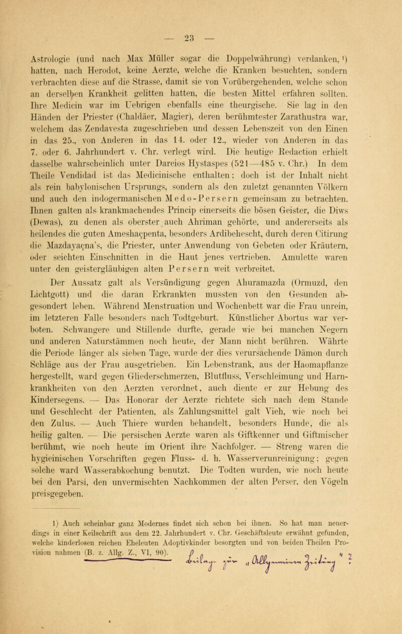Astrologie (und nach Max Müller sogar die Doppelwährung) verdanken, ') hatten, nach Herodot, keine Aerzte, welche die Kranken besuchten, sondern verbrachten diese auf die Strasse, damit sie von Vorübergehenden, welche schon an derselben Krankheit gelitten hatten, die besten Mittel erfahren sollten. Ihre Medicin war im Uebrigen ebenfalls eine theurgische. »Sie lag in den Händen der Priester (Chaldäer, Magier), deren berühmtester Zarathustra war, welchem das Zendavesta zugeschrieben und dessen Lebenszeit von den Einen in das 25., von Anderen in das 14. oder 12., wieder von Anderen in das 7. oder 6. Jahrhundert v. Chr. verlegt wird. Die heutige Redaction erhielt dasselbe wahrscheinlich unter Dareios Hystaspes (521—485 v. Chr.) In dem Theile Yendidad ist das Medicinische enthalten; doch ist der Inhalt nicht als rein babylonischen Ursprungs, sondern als den zuletzt genannten Völkern und auch den indogermanischen Medo-Persern gemeinsam zu betrachten. Einen galten als krankmachendes Princip einerseits die bösen Geister, die Diws (Dewas), zu denen als oberster auch Ahriman gehörte, und andererseits als heilendes die guten Ameshac,penta, besonders Ardibehescht, durch deren Citirung die Mazdayacna's, die Priester, unter Anwendung von Gebeten oder Kräutern, oder seichten Einschnitten in die Haut jenes vertrieben. Amulette waren unter den geistergläubigen alten Persern weit verbreitet. Der Aussatz galt als Versündigung gegen Ahuramazda (Ormuzd, den Lichtgott) und die daran Erkrankten mussten von den Gesunden ab- gesondert leben. Während Menstruation und AVochenbett war die Frau unrein, im letzteren Falle besonders nach Todtgeburt. Künstlicher Abortus war ver- boten. Schwangere und Stillende durfte, gerade wie bei manchen Negern und anderen Xaturstämmen noch heute, der Mann nicht berühren. Währte die Periode länger als sieben Tage, wurde der dies verursachende Dämon durch Schläge aus der Frau ausgetrieben. Ein Lebenstrank, aus der Haomapflanze hergestellt, ward gegen Gliederschmerzen, Blutfluss, Verschleimung und Hain- krankheiten von den Aerzten verordnet, auch diente er zur Hebung des Kindersegens. — Das Honorar der Aerzte richtete sich nach dem Stande und Geschlecht der Patienten, als Zahlungsmittel galt Vieh, wie noch bei den Zulus. — Auch Thiere wurden behandelt, besonders Hunde, die als heilig galten. — Die persischen Aerzte waren als Giftkenner imd Giftmischer berühmt, wie noch heute im Orient ihre Nachfolger. — Streng waren die hygieinischen Vorschriften gegen Fluss- d. h. Wasserverunreinigung: gegen solche ward Wasserabkochung benutzt. Die Todten wurden, wie noch heute bei den Parsi, den unvermischten Nachkommen der alten Perser, den Vögeln preisgegeben. 1) Auch scheinbar ganz Modernes findet sich schon bei ihnen. So hat man neuer- dings in einer Keilschrift aus dem 22. Jahrhundert v. Chr. (reschäftsleute erwähnt gefunden, welche kinderlosen reichen Eheleuten Adoptivkinder besorgten und von beiden Theilen Pro- vision nahmen (B. z. Allg. 7... VI, 90). 0 . *^r T*~ '' Uy^*™^ a** i