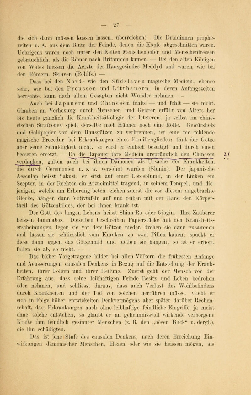die sich dann müssen küssen lassen, überreichen). Die Draidinnen prophe- zeiten n. A. aus dem Blute der Feinde, denen die Köpfe abgeschnitten waren. Uebrigens waren noch unter den Kelten Menschenopfer und Menschenfressen gebräuchlich, als die Römer nach Britannien kamen. — Bei den alten Königen von Wales hiessen die Aerzte des Hausgesindes Meddyd und waren, wie bei den Römern, Sklaven (Rohlfs.) — Dass bei den Nord- wie den Südslaven magische Medicin, ebenso sehr, wie bei den Preussen und Litthauern, in deren Anfangszeiten herrschte, kann nach allem Gesagten nicht Wunder nehmen. - Auch bei Japanern und Chinesen fehlte — und fehlt — sie nicht. (Hauben an Verhexung durch Menschen und Geister erfüllt von Alters her bis heute gänzlich die Krankheitsätiologie der letzteren, ja selbst im chine- sischen Strafcodex spielt derselbe nach Hübner nuch eine Rolle. Gewürzholz und Golditapier vor dem Hausgötzen zu verbrennen, ist eine nie fehlende magische Procedur bei Erkrankungen eines Familiengliedes; thut der Götze aber seine Schuldigkeit nicht, so wird er einfach beseitigt und durch einen besseren ersetzt. — Da die Japaner ihre Medicin ursprünglich den Chinesen Z. / .verdanken, galten auch bei ihnen Dämonen als Ursache der Krankheiten, die durch Ceremonien u. s. w. versöhnt wurden (Slüninj. Der japanische ■ Aesculap heisst Yakusi; er sitzt auf einer Lotosblume, in der Linken ein Scepter, in der Rechten ein Arzneimittel tragend, in seinem Tempel, und die- jenigen, welche um Erhörimg beten, ziehen zuerst tue vor diesem angebrachte Glocke, hängen dann Votivtafeln auf und reiben mit der Hand den Körper- theil des Götzenbildes, der bei ihnen krank ist. Der Gott des langen Lebens heisst Shian-Ro oder Giogin. Ihre Zauberer heissen Jammabos. Dieselben beschreiben Papierstücke mit den Krankheits- erscheinungen, legen sie vor dem Götzen nieder, drehen sie dann zusammen und lassen sie schliesslich vom Kranken zu zwei Pillen kauen: spuckt er diese dann gegen das Götzenbild und bleiben sie hängen, so ist er erhört, fallen sie ab, so nicht. — Das bisher Vorgetragene bildet bei allen Völkern die frühesten Anfänge und Aeusserungen causalen Denkens in Bezug auf die Entstehung der Krank- heiten, ihrer Folgen und ihrer Heilung. Zuerst geht der Mensch von der Erfahrung aus, dass seine leibhaftigen Feinde Besitz imd Leben bedrohen oder nehmen, und schliesst daraus, dass auch Verlust des Wohlbefindens durch Krankheiten und der Tod von solchen herrühren müsse. Giebt er sich in Folge höher entwickelten Denkvermögens aber später darüber Rechen- schaft, dass Erkrankungen auch ohne leibhaftige feindliche Eingriffe, ja meist ohne solche entstehen, so glaubt er an geheimnissvoll wirkende verborgene Kräfte ihm feindlich gesinnter Menschen (z. B. den „bösen Blick u. dergl). die ihn schädigten. Das ist jene Stufe des causalen Denkens, nach deren Erreichung Ein- wirkungen dämonischer Menschen, Hexen oder wie sie heissen mögen, als