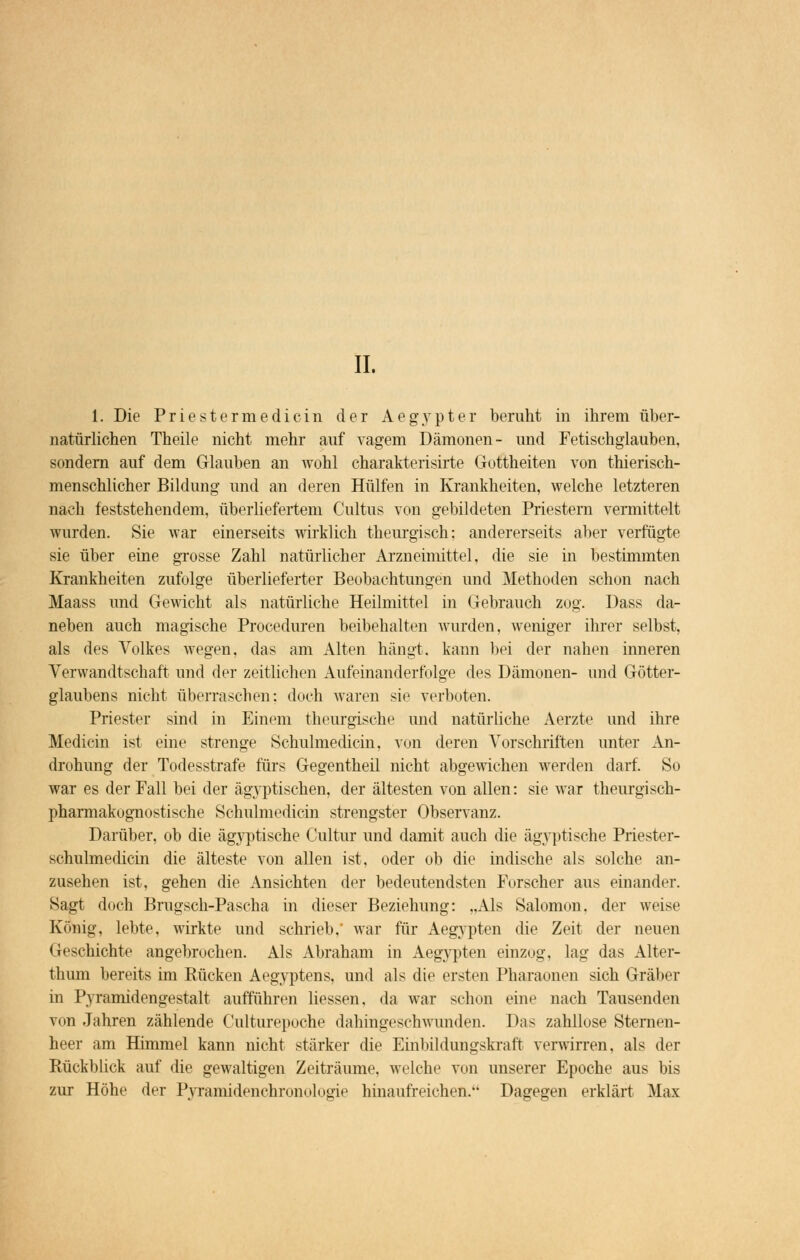 IL 1. Die Priestermedicin der Aegypter beruht in ihrem über- natürlichen Theile nicht mehr auf vagem Dämonen- und Fetischglauben, sondern auf dem Glauben an wohl charakterisirte Gottheiten von thierisch- menschlicher Bildung und an deren Hülfen in Krankheiten, welche letzteren nach feststehendem, überliefertem Cultus von gebildeten Priestern vermittelt wurden. Sie war einerseits wirklich theurgisch: andererseits aber verfügte sie über eine grosse Zahl natürlicher Arzneimittel, die sie in bestimmten Krankheiten zufolge überlieferter Beobachtungen und Methoden schon nach Maass und Gewicht als natürliche Heilmittel in Gebrauch zog. Dass da- neben auch magische Proceduren beibehalten wurden, weniger ihrer selbst, als des Volkes wegen, das am Alten hängt, kann bei der nahen inneren Verwandtschaft und der zeitlichen Aufeinanderfolge des Dämonen- und Götter- glaubens nicht überraschen: doch waren sie verboten. Priester sind in Einem theurgisehe und natürliche Aerzte und ihre Medicin ist eine strenge Schulmedicin. von deren Vorschriften unter An- drohung der Todesstrafe fürs Gegentheil nicht abgewichen werden darf. So war es der Fall bei der ägyptischen, der ältesten von allen: sie war theurgisch- pharmakognostische Schulmedicin strengster Observanz. Darüber, ob die ägyptische Cultur und damit auch die ägyptische Priester- schulmedicin die älteste von allen ist, oder ob die indische als solche an- zusehen ist, gehen die Ansichten der bedeutendsten Forscher aus einander. Sagt doch Brugsch-Pascha in dieser Beziehung: „Als Salomon. der weise König, lebte, wirkte und schrieb, war für Aegypten die Zeit der neuen Geschichte angebrochen. Als Abraham in Aegypten einzog, lag das Alter- thum bereits im Rücken Aegyptens, und als die ersten Pharaonen sich Gräber in Pyramidengestalt aufführen Hessen, da war schon eine nach Tausenden von Jahren zählende Culturepoche dahingeschwunden. Das zahllose Sternen- heer am Himmel kann nicht stärker die Einbildungskraft verwirren, als der Rückblick auf die gewaltigen Zeiträume, welche von unserer Epoche aus bis zur Höhe der Pyramidenchronologie hinaufreichen. Dagegen erklärt Max