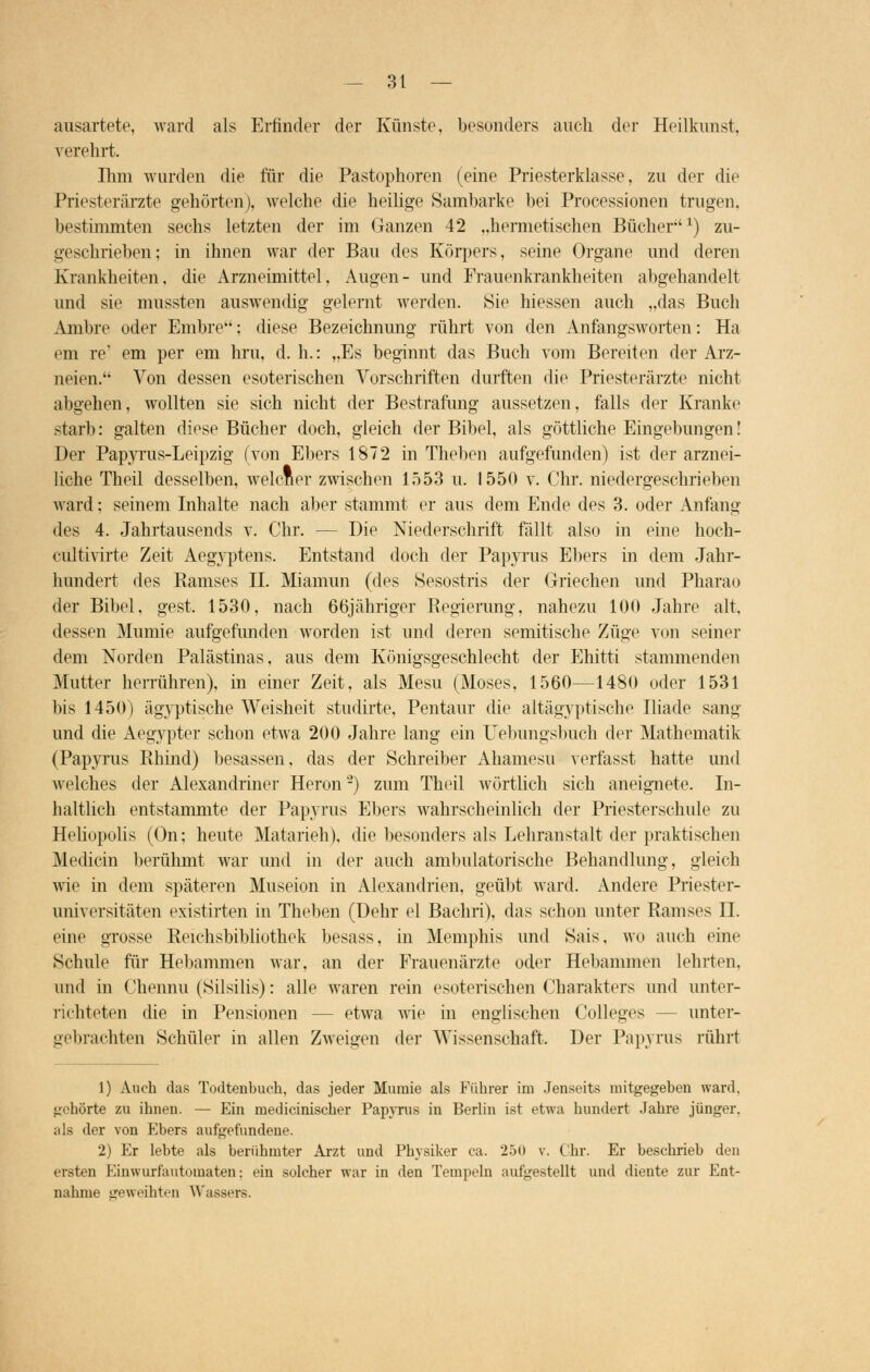 ausartete, ward als Erfinder der Künste, besonders auch der Heilkunst, verehrt. Ihm wurden die für die Pastophoren (eine Priesterklasse, zu der die Priesterärzte gehörten), welche die heilige Sambarke bei Processionen trugen, bestimmten sechs letzten der im Ganzen 42 „hermetischen Bücher'l) zu- geschrieben; in ihnen war der Bau des Körpers, seine Organe und deren Krankheiten, die Arzneimittel, Augen- und Frauenkrankheiten abgehandelt und sie mussten auswendig gelernt werden. Sie hiessen auch „das Buch Amine oder Embre; diese Bezeichnung rührt von den Anfangsworten: Ha em re1 em per em hru, d. h.: „Es beginnt das Buch vom Bereiten der Arz- neien. Von dessen esoterischen Vorschriften durften die Priesterärzte nicht abgehen, wollten sie sich nicht der Bestrafung aussetzen, falls der Kranke starb: galten diese Bücher doch, gleich der Bibel, als göttliche Eingebungen! Der Papyrus-Leipzig (von Ebers 1872 in Theben aufgefunden) ist der arznei- liche Theil desselben, welcner zwischen 1553 u. 1550 v. Chr. niedergeschrieben ward: seinem Inhalte nach aber stammt er aus dem Ende des 3. oder Anfang des 4. Jahrtausends v. Chr. — Die Niederschrift fällt also in eine hoch- cultivirte Zeit Aegyptens. Entstand doch der Papyrus Ebers in dem Jahr- hundert des Ramses LI. Miamun (des Sesostris der Griechen und Pharao der Bibel, gest. 1530, nach 66jähriger Regierung, nahezu 100 Jahre alt, dessen Mumie aufgefunden worden ist und deren semitische Züge von seiner dem Norden Palästinas, aus dem Königsgeschlecht der Ehitti stammenden Mutter herrühren), in einer Zeit, als Mesu (Moses, 1560—1480 oder 1531 bis 1450) ägyptische Weisheit studirte, Pentaur die altägyptische Iliade sang und die Aegypter schon etwa 200 Jahre lang ein Uebungsbuch der Mathematik (Papyrus Rhind) besassen, das der Schreiber Ahamesu verfasst hatte und welches der Alexandriner Heron2) zum Theil wörtlich sich aneignete. In- haltlich entstammte der Papyrus Ebers wahrscheinlich der Priesterschule zu Heliupolis (On; heute Matarieh). die besonders als Lehranstalt der praktischen Medicin berühmt war und in der auch ambulatorische Behandlung, gleich wie in dem späteren Museion in Alexandrien, geübt ward. Andere Priester- universitäten existirten in Theben (Dehr el Bachri), das schon unter Ramses LT. eine grosse Reiehsbibliothek besass, in Memphis und Kais, wo auch eine Schule für Hebammen war. an der Frauenärzte oder Hebammen lehrten, und in Chennu (Silsilis): alle waren rein esoterischen Charakters und unter- richteten die in Pensionen - - etwa wie in englischen Colleges - unter- gebrachten Schüler in allen Zweigen der Wissenschaft. Der Papyrus rührt 1) Auch das Todtenbuch, das jeder Mumie als Führer im Jenseits mitgegeben ward, gehörte zu ihnen. — Ein rueilicinischer Papyrus in Berlin ist etwa hundert .lahre jünger. als der von Ebers aufgefundene. 2) Er lebte als berühmter Arzt und Physiker ca. 250 v. Chr. Er beschrieb den ersten Einwurfautomaten: ein solcher war in den Tempeln aufgestellt und diente zur Ent- nahme geweihten Wassers.