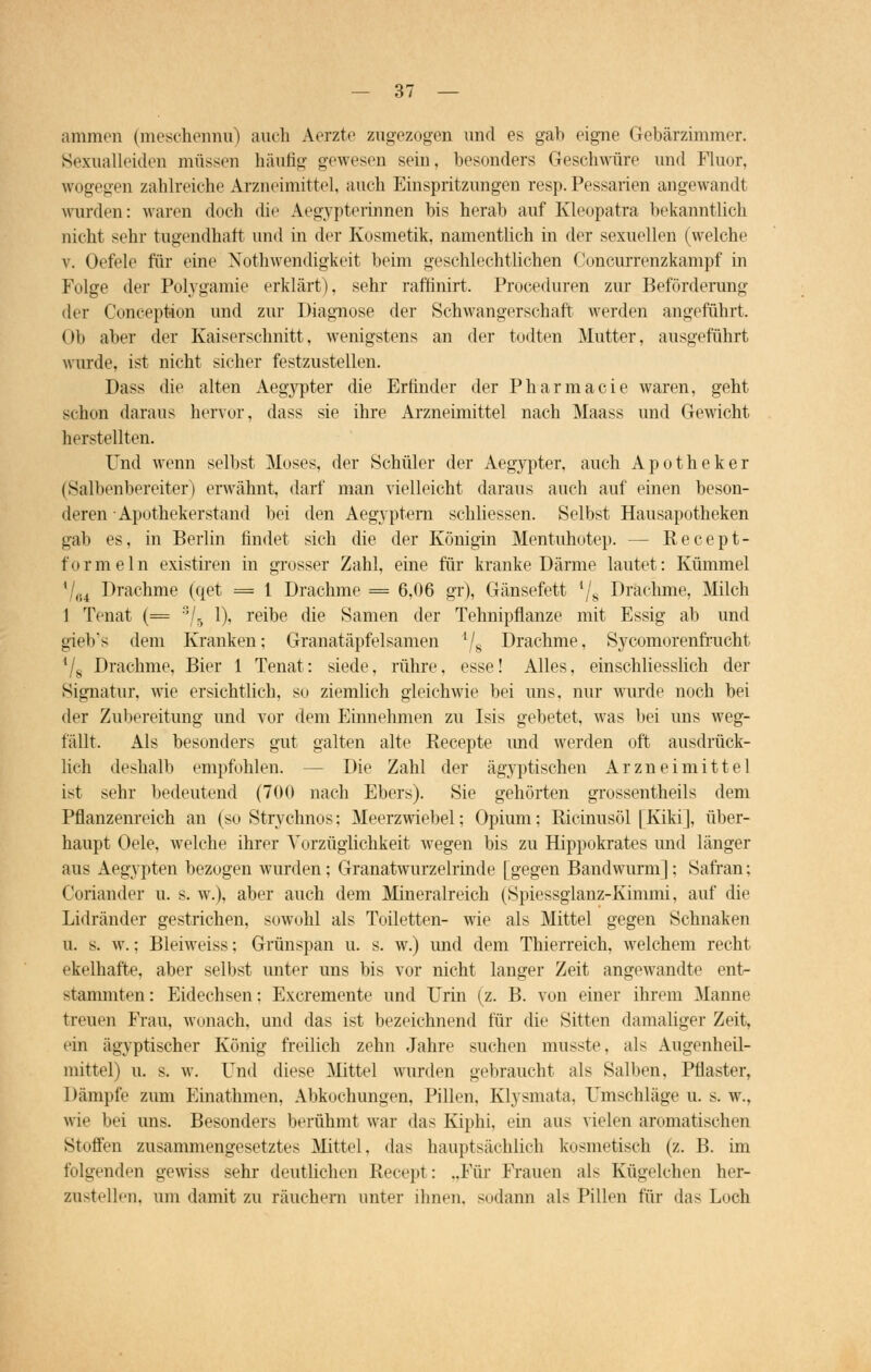 ammen (meschemra) auch Aerzte zugezogen und es gab eigne Gebärzimmer. Sexualleiden müssen häutig gewesen sein, besonders Geschwüre und Fluor, wogegen zahlreiche Arzneimittel, auch Einspritzungen resp. Pessarien angewandt wurden: waren doch die Aegypterinnen bis herab auf Kleopatra bekanntlich nicht sehr tugendhaft und in der Kosmetik, namentlich in der sexuellen (welche v. Oefele für eine Notwendigkeit beim geschlechtlichen Concurrenzkampf in Folge der Polygamie erklärt), sehr rafhnirt. Proceduren zur Beförderung der Conception und zur Diagnose der Schwangerschaft werden angeführt. Ob aber der Kaiserschnitt, wenigstens an der todten Mutter, ausgeführt wurde, ist nicht sicher festzustellen. Dass die alten Aegypter die Erfinder der Pharmacie waren, geht schon daraus hervor, dass sie ihre Arzneimittel nach Maass und Gewicht herstellten. Und wenn selbst Moses, der Schüler der Aegypter, auch Apotheker (Salbenbereiter) erwähnt, darf man vielleicht daraus auch auf einen beson- deren • Apothekerstand bei den Aegyptem schliessen. Selbst Hausapotheken gab es, in Berlin findet sich die der Königin Mentuhotep. - - Recept- formeln existiren in grosser Zahl, eine für kranke Därme lautet: Kümmel 1 (.4 Drachme (qet = 1 Drachme = 6,06 gr), Gänsefett l/s Drachme, Milch 1 Tenat (= 3/5 1), reibe die Samen der Tehnipflanze mit Essig ab und gieb's dem Kranken; Granatäpfelsamen l/s Drachme, Sycomorenfrucht l/s Drachme, Bier 1 Tenat: siede, rühre, esse! Alles, einschliesslich der Signatur, wie ersichtlich, so ziemlich gleichwie bei uns, nur wurde noch bei der Zubereitung und vor dem Einnehmen zu Isis gebetet, was bei uns weg- fällt. Als besonders gut galten alte Recepte und werden oft ausdrück- lich deshalb empfohlen. — Die Zahl der ägyptischen Arzneimittel ist sehr bedeutend (700 nach Ebers). Sie gehörten grossentheils dem Pflanzenreich an (so Strychnos; Meerzwiebel; Opium; Bicinusöl [Kiki], über- haupt Oele, welche ihrer Vorzüglichkeit wegen bis zu Hippokrates und länger aus Aegypten bezogen wurden; Granatwurzelrinde [gegen Bandwurm]; Safran; Coriander u. s. w.), aber auch dem Mineralreich (Spiessglanz-Kimmi, auf die Lidränder gestrichen, sowohl als Toiletten- wie als Mittel gegen Schnaken u. s. w.; Bleiweiss; Grünspan u. s. w.) und dem Thierreich, welchem recht ekelhafte, aber selbst unter uns bis vor nicht langer Zeit angewandte ent- stammten: Eidechsen: Excremente und Urin (z. B. von einer ihrem Manne treuen Frau, wonach, und das ist bezeichnend für die Sitten damaliger Zeit, ein ägyptischer König freilich zehn Jahre suchen musste, als Augenheil- mittel) u. s. w. Und diese Mittel wurden gebraucht als Salben, Pflaster, Dämpfe zum Einathmen, Abkochungen, Pillen, Klysmata. Umschläge u. s. w., wie bei uns. Besonders berühmt war das Kiphi, ein aus vielen aromatischen Stoffen zusammengesetztes Mittel, das hauptsächlich kosmetisch (z. B. im folgenden gewiss sehr deutlichen Recept: ..Für Frauen als Kügelchen her- zustellen, um damit zu räuchern unter ihnen, sodann als Pillen für das Loch