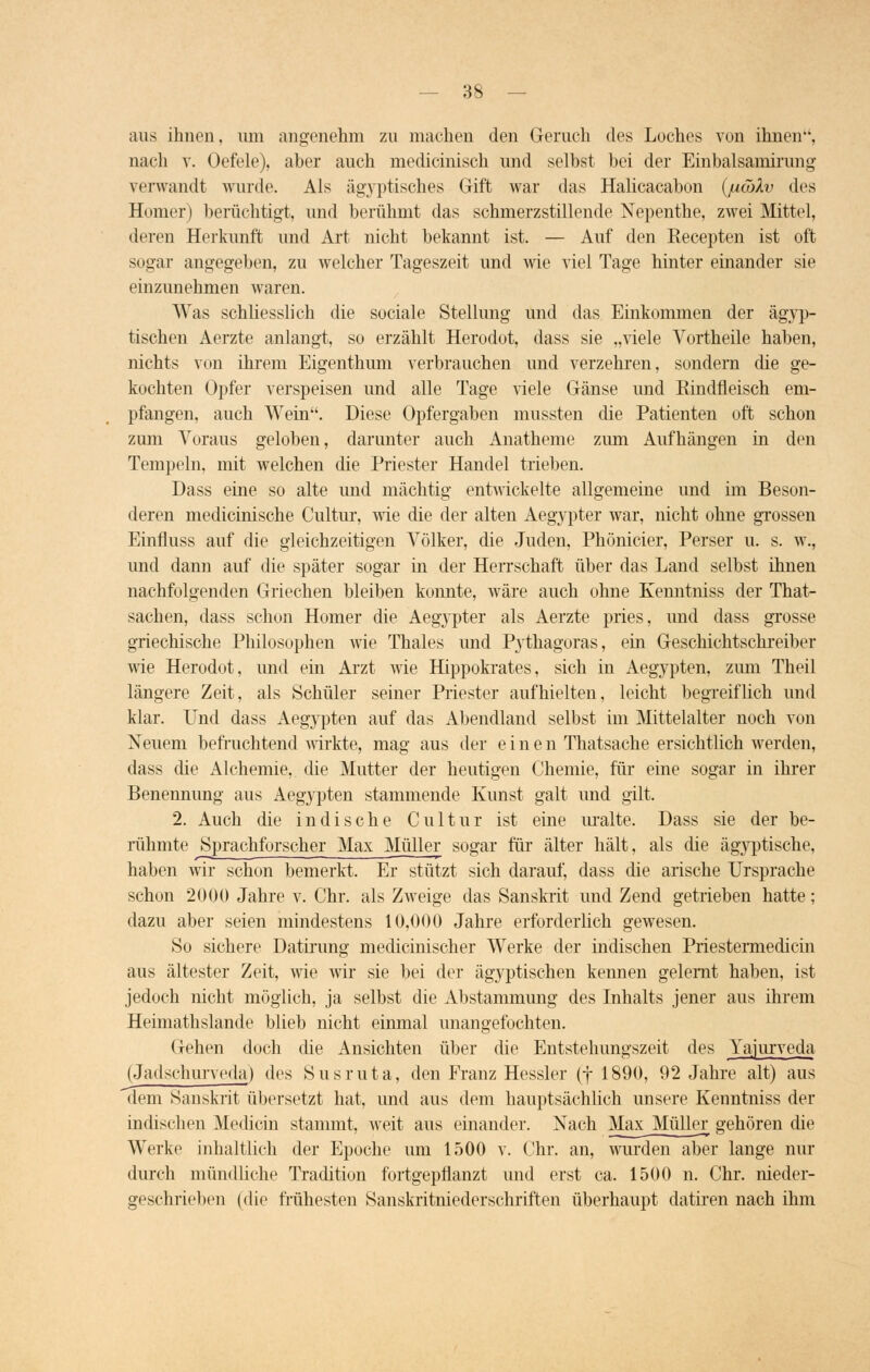 aus ihnen. um angenehm zu machen den Geruch des Loches von ihnen, nach v. Oefele), aber auch medicinisch und selbst bei der Einbalsamirung verwandt wurde. Als ägyptisches Gift war das Halicacabon (jucöXv des Homer) berüchtigt, und berühmt das schmerzstillende Nepenthe, zwei Mittel, (leren Herkunft und Art nicht bekannt ist. — Auf den Recepten ist oft sogar angegeben, zu welcher Tageszeit und wie viel Tage hinter einander sie einzunehmen waren. Was schliesslich die sociale Stellung und das Einkommen der ägyp- tischen Aerzte anlangt, so erzählt Herodot, dass sie „viele Vortheile haben, nichts von ihrem Eigenthum verbrauchen und verzehren, sondern die ge- kochten Opfer verspeisen und alle Tage viele Gänse und Rindfleisch em- pfangen, auch Wein. Diese Opfergaben mussten die Patienten oft schon zum Voraus geloben, darunter auch Anatheme zum Aufhängen in den Tempeln, mit welchen die Priester Handel trieben. Dass eine so alte und mächtig entwickelte allgemeine und im Beson- deren medicinische Cultur, wie die der alten Aegypter war, nicht ohne grossen Einfmss auf die gleichzeitigen Völker, die Juden, Phönicier, Perser u. s. w., und dann auf die später sogar in der Herrschaft über das Land selbst ihnen nachfolgenden Griechen bleiben konnte, wäre auch ohne Kenntniss der That- sachen, dass schon Homer die Aegypter als Aerzte pries, und dass grosse griechische Philosophen wie Thaies und Pythagoras, ein Geschichtschreiber wie Herodot, und ein Arzt wie Hippokrates, sich in Aegypten, zum Theil längere Zeit, als Schüler seiner Priester aufhielten, leicht begreiflich und klar. Und dass Aegypten auf das Abendland selbst im Mittelalter noch von Neuem befruchtend wirkte, mag aus der einen Thatsache ersichtlich werden, dass die Alchemie, die Mutter der heutigen Chemie, für eine sogar in ihrer Benennung aus Aegypten stammende Kunst galt und gilt. 2. Auch die indische Cultur ist eine uralte. Dass sie der be- rühmte Sprachforscher Max Müller sogar für älter hält, als die ägyptische, haben wir schon bemerkt. Er stützt sich darauf, dass die arische Ursprache schon 2000 Jahre v. Chr. als Zweige das Sanskrit und Zend getrieben hatte; dazu aber seien mindestens 10,000 Jahre erforderlich gewesen. So sichere Datirung medicinischer Werke der indischen Priestermedicin aus ältester Zeit, wie wir sie bei der ägyptischen kennen gelernt haben, ist jedoch nicht möglich, ja selbst die Abstammung des Inhalts jener aus ihrem Heimathslande blieb nicht einmal unangefochten. Gehen doch die Ansichten über die Entstehungszeit des Yajurveda (Jadschurveda) des Susruta, den Franz Hessler (j 1890, 92 Jahre alt) aus dem Sanskrit übersetzt hat, und aus dem hauptsächlich unsere Kenntniss der indischen Medicin stammt, weit aus einander. Nach Max Müller gehören die Werke inhaltlich der Epoche um 1500 v. Chr. an, wurden aber lange nur durch mündliche Tradition fortgepflanzt und erst ca. 1500 n. Chr. nieder- geschrieben (die frühesten Sanskritniederschriften überhaupt datiren nach ihm