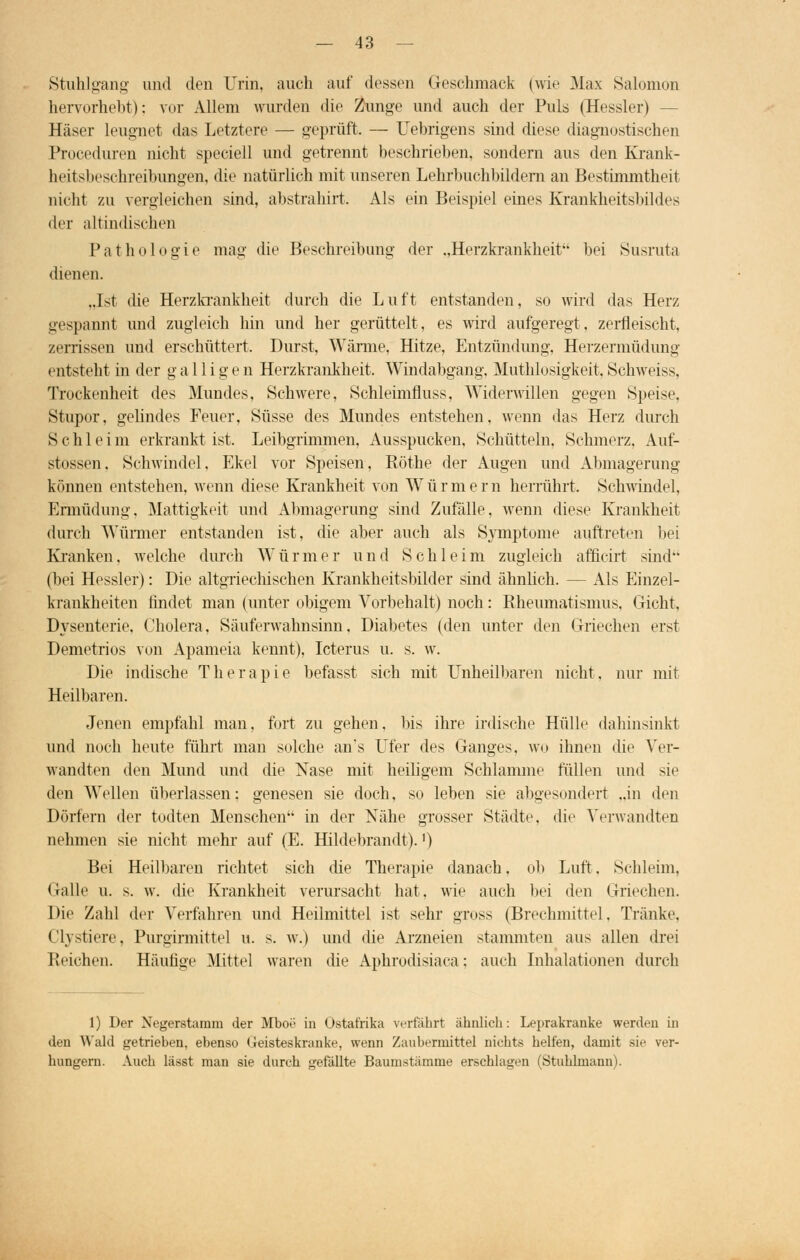 Stuhlgang und den Urin, auch auf dessen Geschmack (wie Max Salomon hervorhebt); vor Allem wurden die Zunge und auch der Puls (Hessler) - Häser leugnet das Letztere — geprüft. — TJebrigens sind diese diagnostischen Prozeduren nicht speciell und getrennt beschrieben, sondern aus den Krank- heitsl »'Schreibungen, die natürlich mit unseren Lehrbuchbildern an Bestimmtheit nicht zu vergleichen sind, abstrahirt. Als ein Beispiel eines Krankheitsbildes der altindischen Pathologie mag die Beschreibung der „Herzkrankheit'- bei Susruta dienen. „Ist die Herzkrankheit durch die Luft entstanden, so wird das Herz gespannt und zugleich hin und her gerüttelt, es wird aufgeregt, zerfleischt, zerrissen und erschüttert. Durst, Wärme, Hitze, Entzündung. Herzermüdung entsteht in der gallig e n Herzkrankheit. Windabgang, Muthlosigkeit. Schweiss, Trockenheit des Mundes, Schwere, Schleimfluss, Widerwillen gegen Speise. Stupor, gelindes Feuer, Süsse des Mundes entstehen, wenn das Herz durch Schleim erkrankt ist. Leibgrimmen, Ausspucken, Schütteln, Schmerz, Auf- stossen, Schwindel, Ekel vor Speisen, Röthe der Augen und Abmagerung können entstehen, wenn diese Krankheit von Würmer n herrührt. Schwindel, Ermüdung, Mattigkeit und Abmagerung sind Zufälle, wenn diese Krankheit durch Würmer entstanden ist, die aber auch als Symptome auftreten bei Kranken, welche durch Würmer und Schleim zugleich afficirt sind (bei Hessler): Die altgriechischen Krankheitsbilder sind ähnlich. — Als Einzel- krankheiten findet man (unter obigem Vorbehalt) noch: Rheumatismus, Gicht, Dysenterie, Cholera, Säuferwahnsinn, Diabetes (den unter den Griechen erst Demetrios von Apameia kennt), Icterus u. s. w. Die indische Therapie befasst sich mit Unheilbaren nicht, nur mit Heilbaren. Jenen empfahl man, fort zu gehen, bis ihre irdische Hülle dahinsinkt und noch heute führt man solche an's Ufer des Ganges, wo ihnen die Ver- wandten den Mund und die Nase mit heiligem Schlamme füllen und sie den Wellen überlassen: genesen sie doch, so leben sie abgesondert „in den Dörfern der todten Menschen in der Nähe grosser Städte, die Verwandten nehmen sie nicht mehr auf (E. Hildebrandt).') Bei Heilbaren richtet sich die Therapie danach, ob Luft. Schleim, Galle u. s. w. die Krankheit verursacht hat, wie auch bei den Griechen. Die Zahl der Verfahren und Heilmittel ist sehr gross (Brechmittel. Tränke, Clystiere, Purgirmittel u. s. w.) und die Arzneien stammten aus allen drei Reichen. Häutige Mittel waren die Aphrodisiaca; auch Inhalationen durch 1) Der Negerstamm der Mboe in Ostafrika verfährt ähnlich: Leprakranke werden in den Wald getrieben, ebenso Geisteskranke, wenn Zaubermittel nichts helfen, damit sie ver- hungern. Auch läset man sie durch gefällte Baumstämme erschlagen (Ötuhlmann).