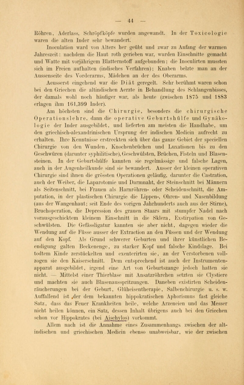 Röhren, Aderlass, Schröpfköpfe wurden angewandt. In der Toxicologie waren die alten Inder sehr bewandert! Inoculation ward von Alters her geüht und zwar zu Anfang der warmen Jahreszeit: nachdem die Haut roth geriehen war, wurden Einschnitte gemacht und Watte mit vorjährigem Blatternstoff aufgebunden : die Inoculirton mussten sich im Freien aufhalten (indisches Verfahren); Knahen beizte man an der Aussenseite des Vorderarms, Mädchen an der des Oberarms. Aeusserst eingehend war die Diät geregelt. Sehr berühmt waren schon bei den Griechen die altindischen Aerzte in Behandlung des Schlangenbisses, der damals wohl noch häufiger war, als heute (zwischen 1875 und 1883 erlagen ihm 161,399 Inder). Am höchsten sind die Chirurgie, besonders die chirurgische Operationslehre, dann die operative Geburtshülfe und Gynäko- logie der Inder ausgebildet, und lieferten am meisten die Handhabe, um den griechisch-alexandrinischen Ursprung der indischen Medicin aufrecht zu erhalten. Hire Kenntnisse erstreckten sich über das ganze Gebiet der speciellen Chirurgie von den Wunden. Knochenbrüchen und Luxationen bis zu den Geschwüren (darunter syphilitische), Geschwülsten, Brüchen, Fisteln und Blasen- steinen. In der Geburtshülfe kannten sie regelmässige und falsche Lagen, auch in der Augenheilkunde sind sie bewandert. Ausser der kleinen operativen Chirurgie sind ihnen die grössten Operationen geläufig, darunter die Castration, auch der Weiber, die Laparotomie und Darmnaht, der Steinschnitt bei Männern als Seitensclmitt, bei Frauen als Harnröhren- oder Scheiden schnitt, die Am- putation, in der plastischen Chirurgie die Lippen-, Ohren- und Nasenbildung (aus der Wangenhaut: seit Ende des vorigen Jahrhunderts auch aus der Stirne), Bruchoperation, die Depression des grauen Staars mit stumpfer Nadel nach vorausgeschicktem kleinem Einschnitt in die Sklera, Exstirpation von Ge- schwülsten. Die Gefässligatur kannten sie aber nicht, dagegen wieder die Wendung auf die Füsse ausser der Extraction an den Füssen und der Wendung auf den Kopf. Als Grund schwerer Geburten und ihrer künstlichen Be- endigung galten Beckenenge, zu starker Kopf und falsche Kindslage. Bei todtem Kinde zerstückelten und exenterirten sie, an der Verstorbenen voll- zogen sie den Kaiserschnitt. Dem entsprechend ist auch der Instrumenten- apparat ausgebildet, irgend eine Art von Geburtszange jedoch hatten sie nicht. - Mittelst einer Thierblase mit Ansatzröhrchen setzten sie Clystiere und machten sie auch Blasenausspritzungen. Daneben existirten Scheiden- räucherungen bei der Geburt, Glüheisentherapie, Salbenchirurgie u. s. w. Auffallend ist .der dem bekannten hippokratischen Aphorismus fast gleiche Satz, dass das Feuer Krankheiten heile, welche Arzeneien und das Messer nicht heilen können, ein Satz, dessen Inhalt übrigens auch bei den Griechen schon vor Hippokrates (bei Aischylos) vorkommt. Allem nach ist die Annahme eines Zusammenhangs zwischen der alt- indischen und griechischen Medicin ebenso unabweisbar, wie der zwischen