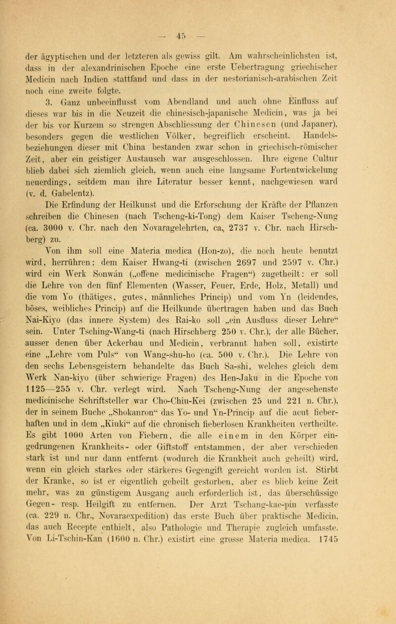 der ägyptischen und der letzteren als gewiss gilt. Am wahrscheinlichsten ist, dass in der alexandrinischen Epoche eine erste Uebertragung griechischer Medicin nach Indien stattfand und dass in der nestorianisch-arablschen Zeit noch eine zweite folgte. 3. Ganz unbeeinflusst vom Abendland und auch ohne Einfluss auf dieses war bis in die Neuzeit die chinesisch-japanische Medicin, was ja bei der bis vor Kurzem so strengen Abschliessung der Chinesen (und Japaner), besonders gegen die westlichen Völker, begreiflich erscheint. Handels- beziehungen dieser mit China bestanden zwar schon in griechisch-römischer Zeit, aber ein geistiger Austausch war ausgeschlossen. Ihre eigene Cultur blieb dabei sich ziemlich gleich, wenn auch eine langsame Portentwickelung neuerdings, seitdem man ihre Literatur besser kennt, nachgewiesen ward (v. d. Gabelentz). Die Erfindung der Heilkunst und die Erforschung der Kräfte der Pflanzen schreiben die Chinesen (nach Tscheng-ki-Tong) dem Kaiser Tscheng-Nung (ca. 3000 v. Chr. nach den Novaragelehrten, ca., 2737 v. Chr. nach Hirsch- berg) zu. Von ihm soll eine Materia medica (Hon-zo), die noch heute benutzt wird, herrühren; dem Kaiser Hwang-ti (zwischen 2697 und 2597 v. Chr.) wird ein Werk Sonwän („offene medicinische Fragen) zugetheilt: er soll die Lehre von den fünf Elementen (Wasser, Feuer, Erde, Holz, Metall) und die vom Yo (thätiges, gutes, männliches Princip) und vom Yn (leidendes, böses, weibliches Princip) auf die Heilkunde übertragen haben und das Buch Nai-Kiyo (das innere System) des Rai-ko soll „ein Ausfiuss dieser Lehre sein. Unter Tsching-Wang-ti (nach Hirschberg 250 v. Chr.), der alle Bücher, ausser denen über Ackerbau und Medicin, verbrannt haben soll, existirte eine „Lehre vom Puls von Wang-shu-ho (ca. 500 v. Chr.). Die Lehre von den sechs Lebensgeistern behandelte das Buch Sa-shi, welches gleich dem Werk Nan-Myo (über schwierige Fragen) des Hen-Jaku in die Epoche von 1125—255 v. Chr. verlegt wird. Nach Tscheng-Nung der angesehenste medicinische Schriftsteller war Cho-Chiu-Kei (zwischen 25 und 221 n. Chr.), der in seinem Buche „Shokanron das Yo- und Yn-Princip auf die acut fieber- haften und in dem „Kiuki auf die chronisch fieberlosen Krankheiten vertheilte. Es gibt 1000 Arten von Fiebern, die alle einem in den Körper ein- gedrungenen Krankheits- oder Giftstoff entstammen, der aber verschieden stark ist und nur dann entfernt (wodurch die Krankheit auch geheilt) wird, wenn ein gleich starkes oder stärkeres Gegengift gereicht worden ist. Stirbt der Kranke, so ist er eigentlich geheilt gestorben, aber es blieb keine Zeit mehr, was zu günstigem Ausgang auch erforderlich ist. das überschüssige Gegen- resp. Heilgift zu entfernen. Der Arzt Tscbang-kae-pin verfasste (ca. 229 n. Chr., Novaraexpedition) das erste Buch über praktische Medicin. das auch Recepte enthielt, also Pathologie und Therapie zugleich umfasste. Von Li-Tschin-Kan (1600 n. Chr.) cxistirt eine grosse Materia medica. 1745