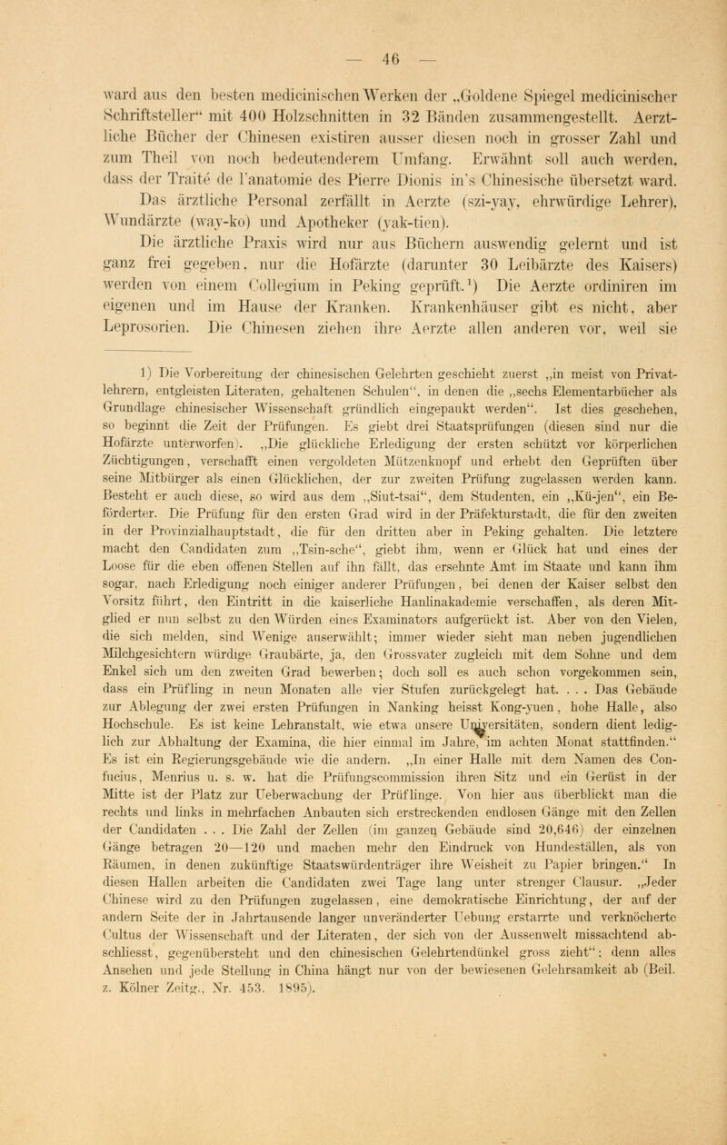 ward aus den besten medicinischenWerken der „Goldene Spiegel medicinischer Schriftsteller mit 400 Holzschnitten in 32 Bänden zusammengestellt. Aerzt- liche Bücher der Chinesen existiren ausser diesen noch in grosser Zahl und zum Theil von noch bedeutenderem Umfang. Erwähnt soll auch werden, dass der Trade de l'anatomie des Pierre Dionis in's Chinesische übersetzt ward. Das ärztliche Personal zerfällt in Aerzte (szi-yay, ehrwürdige Lehrer). Wundärzte (wav-ko) und Apotheker (vak-tien). Die ärztliche Praxis wird nur aus Büchern auswendig gelernt und ist ganz frei gegeben, nur die Hofärzte (darunter 30 Leibärzte des Kaisers) werden von einem Collegium in Peking geprüft.1) Die Aerzte ordiniren im eigenen und im Hause der Kranken. Krankenhäuser gibt es nicht, aber Leprosorien. Die Chinesen ziehen ihre Aerzte allen anderen vor. weil sie 1) Die Vorbereitung der chinesischen Gelehrten geschieht zuerst ,,in meist von Privat- lehrern, entgleisten Literaten, gehaltenen Schulen, in denen die „sechs Elementarbücher als Grundlage chinesischer Wissenschaft gründlich eingepaukt werden. Ist dies geschehen, so beginnt die Zeit der Prüfungen. Es giebt drei Staatsprüfungen (diesen sind nur die Hofärzte unterworfen). ,,Die glückliche Erledigung der ersten schützt vor körperlichen Zücbtigungen, verschafft einen vergoldeten Mützenknopf und erhebt den Geprüften über seine Mitbürger als einen Glücklichen, der zur zweiten Prüfung zugelassen werden kann. Besteht er auch diese, so wird aus dem ,,Siut-tsai, dem Studenten, ein ,,Kü-jen, ein Be- förderter. Die Prüfung für den ersten Grad wird in der Präfekturstadt, die für den zweiten in der Provinzialhauptstadt, die für den dritten aber in Peking gehalten. Die letztere macht den Candidaten zum „Tsin-sche, giebt ihm, wenn er Glück hat und eines der Loose für die eben offenen Stellen auf ihn fällt, das ersehnte Amt im Staate und kann ihm sogar, nach Erledigung noch einiger anderer Prüfungen, bei denen der Kaiser selbst den Vorsitz führt, den Eintritt in die kaiserliche Hanlinakademie verschaffen, als deren Mit- glied er nun selbst zu den Würden eines Examinators aufgerückt ist. Aber von den Vielen, die sich melden, sind Wenige auserwäblt; immer wieder sieht man neben jugendlichen Milchgesichtern würdige Graubärte, ja, den Grossvater zugleich mit dem Sohne und dem Enkel sich um den zweiten Grad bewerben; doch soll es auch schon vorgekommen sein, dass ein Prüfling in neun Monaten alle vier Stufen zurückgelegt hat. . . . Das Gebäude zur Ablegung der zwei ersten Prüfungen in Nanking heisst Kong-yuen, hohe Halle, also Hochschule. Es ist keine Lehranstalt, wie etwa unsere Universitäten, sondern dient ledig- lich zur Abhaltung der Examina, die hier einmal im Jahre, im achten Monat stattfinden. Es ist ein Regierungsgebäude wie die andern. „In einer Halle mit dem Namen des Con- fucius, Menrius u. s. w. hat die Prüfungscommission ihren Sitz und ein (rerüst in der Mitte ist der Platz zur Ueberwachung der Prüflinge. Von hier aus überblickt man die rechts und links in mehrfachen Anbauten sich erstreckenden endlosen Gänge mit den Zellen der Candidaten . . . Die Zahl der Zellen (im ganzen Gebäude sind 20,640) der einzelnen Gänge betragen 20—120 und machen mehr den Eindruck von Hundeställen, als von Räumen, in denen zukünftige Staats würden träger ihre Weisheit zu Papier bringen. In diesen Hallen arbeiten die Candidaten zwei Tage lang unter strenger Clausur. „Jeder Chinese wird zu den Prüfungen zugelassen , eine demokratische Einrichtung, der auf der andern Seite der in Jahrtausende langer unveränderter Uebung erstarrte und verknöcherte Cultus der Wissenschaft und der Literaten, der sich von der Aussenwelt missachtend ab- schliesst, gegenübersteht und den chinesischen Gelehrtendünkel gross zieht; denn alles Ansehen und jede Stellung in China hängt nur von der bewiesenen Gelehrsamkeit ab (Beil. z. Kölner Zeitg., Nr. 453. 1895).