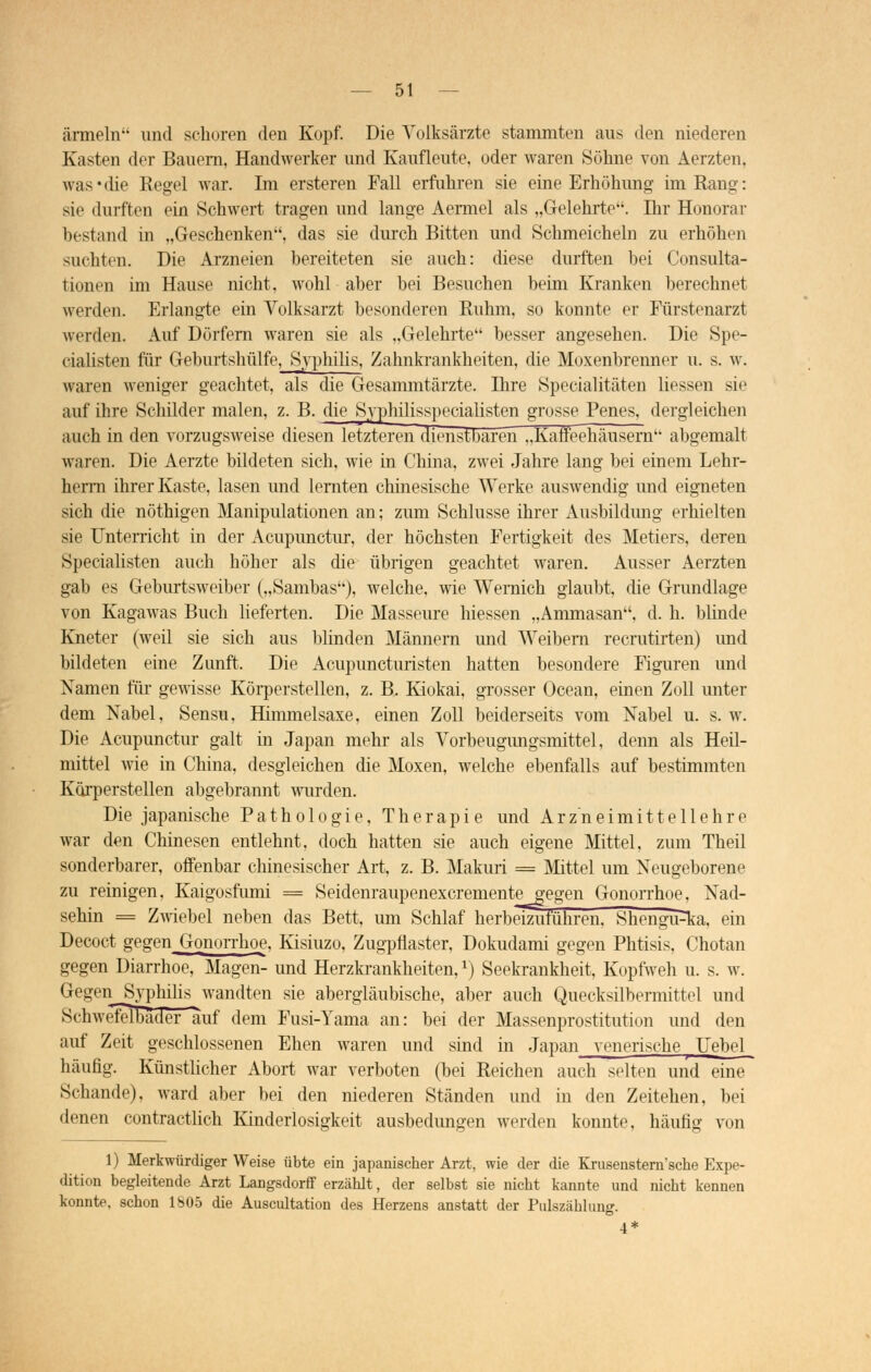 ärmeln und schoren den Kopf. Die Volksärzte stammten aus den niederen Kasten der Bauern, Handwerker und Kaufleute, uder waren Söhne von Aerzten, was*die Regel war. Im ersteren Fall erfuhren sie eine Erhöhung im Rang: sie durften ein Schwert tragen und lange Aermel als „Gelehrte. Dir Honorar hestand in „Geschenken, das sie durch Bitten und Schmeicheln zu erhöhen suchten. Die Arzneien bereiteten sie auch: diese durften hei Consulta- tionen im Hause nicht, wohl aber bei Besuchen beim Kranken berechnet werden. Erlangte ein Volksarzt besonderen Ruhm, so konnte er Fürstenarzt werden. Auf Dörfern waren sie als „Gelehrte besser angesehen. Die Spe- cialisten für Geburtshülfe, Syphilis, Zahnkrankheiten, die Moxenbrenner u. s. w. waren weniger geachtet, als die Gesammtärzte. Bire Specialitäten Hessen sie auf ihre Schilder malen, z. B. die Syphilisspecialisten grosse Penes, dergleichen auch in den vorzugsweise diesen letzteren dienstbaren „Kaffeehäusern'' abgemalt waren. Die Aerzte bildeten sich, wie in China, zwei Jahre lang bei einem Lehr- herm ihrer Kaste, lasen und lernten chinesische Werke auswendig und eigneten sich die nöthigen Manipulationen an; zum Schlüsse ihrer Ausbildung erhielten sie Unterricht in der Acupunctur, der höchsten Fertigkeit des Metiers, deren Specialisten auch höher als die übrigen geachtet waren. Ausser Aerzten gab es Geburtsweiber („Sambas), welche, wie Wernich glaubt, die Grundlage von Kagawas Buch lieferten. Die Masseure Messen „Ammasan, d. h. blinde Kneter (weil sie sich aus blinden Männern und Weibem recrutirten) und bildeten eine Zunft. Die Acupuncturisten hatten besondere Figuren und Namen für gewisse Körperstellen, z. B. Kiokai, grosser Ocean, einen Zoll unter dem Nabel, Sensu, Himmelsaxe, einen Zoll beiderseits vom Nabel u. s. w. Die Acupunctur galt in Japan mehr als Vorbeugungsmittel, denn als Heil- mittel wie in China, desgleichen die Moxen, welche ebenfalls auf bestimmten Korperstellen abgebrannt wurden. Die japanische Pathologie, Therapie und Arzneimittellehre war den Chinesen entlehnt, doch hatten sie auch eigene Mittel, zum Theil sonderbarer, offenbar chinesischer Art, z. B. Makuri = Mittel um Neugeborene zu reinigen, Kaigosfumi = Seidenraupenexcrementegegen Gonorrhoe, Nad- sehin = Zwiebel neben das Bett, um Schlaf herbeizuführen. Shengi^ka, ein Decoct gegen Gonorrhoe, Kisiuzo, Zugpflaster, Dokudami gegen Phtisis, Chotan gegen Diarrhoe, Magen- und Herzkrankheiten,*) Seekrankheit, Kopfweh u. s. w. Gegen Syphilis wandten sie abergläubische, aber auch Quecksilbermittel und Schwefelbäder auf dem Fusi-Yama an: bei der Massenprostitution und den auf Zeit geschlossenen Ehen waren und sind in Japan venerische | Uebel häufig. Künstlicher Abort war verboten (bei Reichen auch selten und eine Schande), ward aber bei den niederen Ständen und in den Zeitehen, bei denen contractlich Kinderlosigkeit ausbedungen werden konnte, häufig von 1) Merkwürdiger Weise übte ein japanischer Arzt, wie der die Krusenstern'sche Expe- dition begleitende Arzt Langsdorff erzählt, der selbst sie nicht kannte und nicht kennen konnte, schon 1805 die Auscultation des Herzens anstatt der Pulszählung. 4*