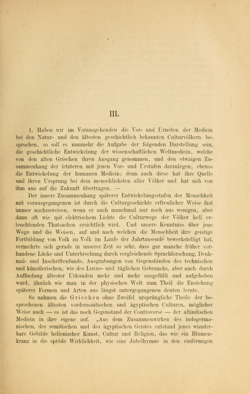 III. 1. Haben wir im Vorausgehenden die Vor- und Urzeiten der Median bei den Natur- und den ältesten geschichtlich bekannten Culturvölkem be- sprochen, so soll es nunmehr die Aufgabe der folgenden Darstellung sein, die geschichtliche Entwickelung der wissenschaftlichen Weltmedicin, welche ?on den alten Griechen ihren Ausgang genommen, und den etwaigen Zu- sammenhang der letzteren mit jenen Vor- und Urstufen darzulegen, ebenso die Entwickelung der humanen Mediein; denn auch diese hat ihre Quelle und ihren Ursprung bei dem menschlichsten aller Völker und hat sich von ihm aus auf die Zukunft übertragen. — Der innere Zusammenhang späterer Entwicklungsstufen der Menschheit mit vorausgegangenen ist durch die Culturgeschichte erfreulicher Weise fast immer nachzuweisen, wenn er auch manchmal nur noch aus wenigen, aber dann oft wie mit elektrischem Lichte die Culturwege der Völker hell er- leuchtenden Thatsachen ersichtlich wird. Und unsere Kenntniss über jene Wege und die Weisen, auf und nach welchen die Menschheit ihre geistige Fortbildung von Volk zu Volk im Laufe der Jahrtausende bewerkstelligt bat. vermehrte sich gerade in unserer Zeit so sehr, dass gar manche früher vor- handene Lücke und Unterbrechung durch vergleichende Sprachforschung, Denk- mal- und Inschriftenfunde, Ausgrabungen von Gegenständen des technischen und künstlerischen, wie des Luxus- und täglichen Gebrauchs, aber auch durch Auffindung ältester Urkunden mehr und mehr ausgefüllt und aufgehoben ward, ähnlich wie man in der physischen Welt zum Theil die Enstehung späterer Formen und Arten aus längst untergegangenen deuten lernte. Sn nahmen die Griechen ohne Zweifel ursprüngliche Theile der be- sprochenen ältesten vorderasiatischen und ägyptischen Culturen, möglicher Weise auch — es ist das mich Gegenstand der Controverse — der altindischen Medicin in ihre eigene auf. ..Aus dem Zusammenwirken des indogerma- nischen, des semitischen und des ägyptischen Geistes entstand jenes wunder- bare Gebilde hellenischer Kunst. Cultur und Religion, das wie ein Blumen- kranz in die spröde Wirklichkeit, wie eine Jubelhymne in den einförmigen