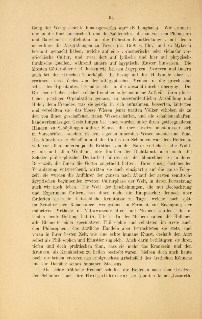 Gang der Weltgeschichte hinausgeworfen war (E. Langhans). Wir erinnern nur an die Buchstabenschrift und die Zahlenlehre, die sie von den Phöniciem und Babyloniern entlehnten, an die frühesten Kunstleistungen, mit denen neuerdings die Ausgrabungen zu Tiryns (ca. 1500 v. Chr.) und zu Mykenai bekannt gemacht haben, welche auf eine vorhomerische oder vielmehr vor- griechische Cultur, und zwar dort auf Irdische und hier auf phrygisch- thrakische Quellen, während andere auf ägyptische Muster hinweisen. Die ältesten Götterbilder z. B. hatten wie bei den Aegyptern, Assyrem und Indern auch bei den Griechen Thierköpfe. In Bezug auf ihre Heilkunde aber ist erwiesen, dass Vieles von der alt ägyptischen Medicin in die griechische, selbst des Hippokrates, besonders aber in die alexandrinische überging. Die Griechen erhoben jedoch solche fremdher aufgenommene Antheile, ihrer glück- lichen geistigen Organisation gemäss, zu ausserordentlicher Ausbildung und Höhe; denn Fremdes, was sie geistig in sich aufnahmen, besserten, läuterten und veredelten sie: das blosse Wissen jener uralten Völker erhoben sie zu den von ihnen geschaffenen freien Wissenschaften, und die schablonenhaften, handwerksmässigen Gestaltungen bei jenen wurden unter ihren gottbegnadeten Händen zu Schöpfungen wahrer Kunst, die ihre Gesetze nicht ausser sich in Vorschriften, sondern in dem eigenen innersten Wesen suchte und fand. Das künstlerische Schaffen und der Cultus der Schönheit war dem Hellenen- volk vor allen anderen ja als Erbtheil von der Natur verliehen, alle Wohl- gestalt und allen Wohllaut, alle Blüthen der Dichtkunst, aber auch alle Schätze philosophischer Denkarbeit führten sie der Menschheit zu in deren Rosenzeit, die ihnen die Götter zugetheilt hatten. Ihrer einzig dastehenden Veranlagung entsprechend, wirkten sie auch einzigartig auf die ganze Folge- zeit; sie wurden die Anführer der ganzen nach Ablauf der .ersten semitisch- ägyptischen beginnenden zweiten Culturphase der Welt, in deren Fortsetzung auch wir noch leben. Die Welt der Erscheinungen, die nur Beobachtung und Experiment fördern, war ihnen nicht die Hauptsache; dennoch aber förderten sie viele thatsächliche Kenntnisse zu Tage, welche noch spät, im Zeitalter der Renaissance, wenigstens ein Ferment zur Erzeugung der inductiven Methode in Naturwissenschaften und Medicin wurden, die in beiden heute Geltung hat (A. Elter). In der Medicin sahen die Hellenen alle Elemente einer speculativen Philosophie und schätzten im Arzte auch den Philosophen; das ärztliche Handeln aber betrachteten sie stets, und voran in ihrer besten Zeit, wie eine echte humane Kunst, deshalb den Arzt selbst als Philosophen und Künstler zugleich. Auch darin bethätigten sie ihren tiefen und doch praktischen Sinn, dass sie mehr das Kranksein und den Kranken, als Krankheiten zu heilen bestrebt waren: bleiben doch auch heute noch die beiden ersteren das erfolgreichste Arbeitsfeld des ärztlichen Könnens imd die Domäne seines humanen Strebens. Als „echte fröhliche Heiden schufen die Hellenen nach den Gesetzen der Schönheit auch ihre Heilgottheiten; sie kannten keine „Lazareth-