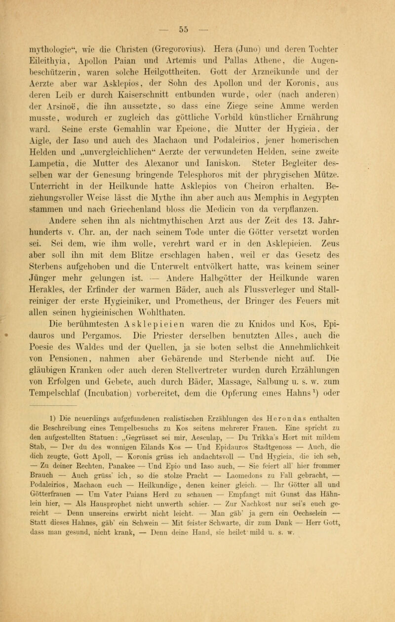 OD mythologie, wie die Christen (Gregorovius). Hera (Juno) und deren Tochter Eileithyia, Apollön Paian und Arteniis und Pallas Athene, die Augen- beschützerin, waren solche Heilgottheiten. Gott der Arzneikunde und der Aerzte aber war Asklepios, der Sohn des Apollon und der Koronis, aus deren Leib er durch Kaiserschnitt entbunden wurde, oder (nach anderen) <l<r Arsinoe, die ihn aussetzte, so dass eine Ziege seine Amme werden musste, wodurch er zugleich das göttliche Vorbild künstlicher Ernährung ward. Seine erste Gemahlin war Epeione, die Mutter der Hvgieia, der Aigle, der Iaso und auch des Machaon und Podaleirios, jener homerischen Helden und „unvergleichlichen Aerzte der verwundeten Helden, seine zweite Lampetia, die Mutter des Alexanor und Ianiskon. Steter Begleiter des- selben war der Genesung bringende Telesphoros mit der phrygischen Mütze. Unterricht in der Heilkunde hatte Asklepios von Cheiron erhalten. Be- ziehungsvoller Weise lässt die Mythe ihn aber auch aus Memphis in Aegypten stammen und nach Griechenland bloss die Medicin von da verpflanzen. Andere sehen ihn als nichtmythischen Arzt aus der Zeit des 13. Jahr- hunderts v. Chr. an, der nach seinem Tode unter die Götter versetzt worden sei. Sei dem, wie ihm wolle, verehrt ward er in den Asklepieien. Zeus aber soll ihn mit dem Blitze erschlagen haben, weil er das Gesetz des Sterbens aufgehoben und die Unterwelt entvölkert hatte, was keinem seiner Jünger mehr gelungen ist. — Andere Halbgötter der Heilkunde waren Herakles, der Erfinder der warmen Bäder, auch als Flussverleger und Stall- reiniger der erste Hygieiniker, und Prometheus, der Bringer des Feuers mit allen seinen hygieinischen Wohlthaten. Die berühmtesten Asklepieien waren die zu Knidos und Kos, Epi- dauros und Pergamos. Die Priester derselben benutzten Alles, auch die Poesie des Waldes und der Quellen, ja sie boten selbst die Annehmlichkeit von Pensionen, nahmen aber Gebärende und Sterbende nicht auf. Die gläubigen Kranken oder auch deren Stellvertreter wurden durch Erzählungen von Erfolgen und Gebete, auch durch Bäder, Massage, Salbung u. s. w. zum Tempelschlaf (Incubation) vorbereitet, dem die Opferung eines Hahns1) oder 1) Die neuerdings aufgefundenen realistischen Erzählungen des Herondas enthalten die Beschreibung eines Tenipelbesuchs zu Kos seitens mehrerer Frauen. Eine spricht zu den aufgestellten Statuen: „Gegrüsset sei mir, Aesculap, — Du Trikka's Hort mit mildem Stab, — Der du des wonnigen Eilands Kos — Und Epidauros Stadtgenoss — Auch, die dich zeugte, Gott Apoll, — Koronis grüss ich andachtsvoll — Und Hvgieia, die ich seh, — Zu deiner Rechten. Panakee — Und Epio und Iaso auch, — Sie feiert all hier frommer Brauch — Auch grüss ich, so die stolze Pracht — Laomedona zu Fall gebracht, — Podaleirios, Machaon euch — Heilkundige, denen keiner gleich. — Ihr Götter all und Götterfrauen — Um Vater Paians Herd zu schauen — Empfangt mit Gunst das Hähn- lein hier, — Als Hausprophet nicht unwerth schier. — Zur Nachkost nur sei*s euch ge- reicht — Denn unsereins erwirbt nicht leicht. — Man gab' ja gern ein Oechselein — Statt dieses Hahnes, gab ein Schwein — Mit feister Schwarte, dir zum Dank — Herr Gott, dass man gesund, nicht krank, — Denn deine Hand, sie heilet mild u. s. w.