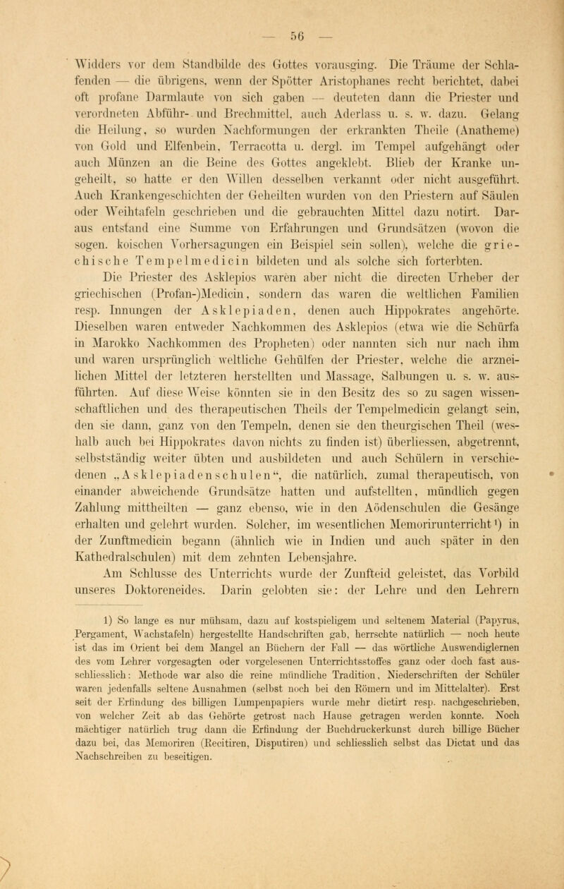Widders vor dem Standbilde des Gottes vorausging. Die Träume der Schla- fenden — die übrigens, wenn der Spötter Aristophanes recht berichtet, dabei oft profane Darmlaute von sich gaben - - deuteten dann die Priester und verordneten Abfuhr- und Brechmittel, auch Aderlass u. s. w. dazu. Gelang die Heilung, so wurden Nachformungen der erkrankten Theile (Anatfaeme) von Gold und Elfenbein, Terracotta u. dergi. im Tempel aufgehängt oder auch Münzen an die Beine des Gottes angeklebt, Blieb der Kranke an- geheilt, so hatte er den Willen desselben verkannt oder nicht ausgeführt. Auch Krankengeschichten der Geheilten wurden von den Priestern auf Säulen oder Weihtafeln geschrieben und die gebrauchten Mittel dazu notirt. Dar- aus entstand eine Summe von Erfahrungen und Grundsätzen (wovon die sogen, koischen Yorhersagungen ein Beispiel sein sollen), welche die grie- chische Tempelmedicin bildeten und als solche sich forterbten. Die Priester des Asklepios waren aber nicht die directen Urheber der griechischen (Profan-)Mcdicin, sondern das waren die weltlichen Familien resp. Innungen der Asklepiaden, denen auch Hippokrates angehörte Dieselben waren entweder Nachkommen des Asklepios (etwa wie die Schürfa in Marokko Nachkommen des Propheten) oder nannten sich nur nach ihm und waren ursprünglich weltliche Gehülfen der Priester, welche die arznei- lichen Mittel der letzteren herstellten und Massage, Salbungen u. s. w. aus- führten. Auf diese Weise könnten sie in den Besitz des so zu sagen wissen- schaftlichen und des therapeutischen Theils der Tempelmedicin gelangt sein, den sie dann, ganz von den Tempeln, denen sie den theurgischen Theil (wes- halb auch bei Hippokrates davon nichts zu finden ist) überliessen, abgetrennt, selbstständig weiter übten und ausbildeten und auch Schülern in verschie- denen „Asklepiadenschulen, die natürlich, zumal therapeutisch, von einander abweichende Grundsätze hatten und aufstellten, mündlich gegen Zahlung mittheilten — ganz ebenso, wie in den Aödenschulen die Gesänge erhalten und gelehrt wurden. Solcher, im wesentlichen Memorirunterricht') in der Zunftmedicin begann (ähnlich wie in Indien und auch später in den Kathedralschulen) mit dem zehnten Lebensjahre. Am Schlüsse des Unterrichts wurde der Zunfteid geleistet, das Vorbild unseres Doktoreneides. Darin gelobten sie: der Lehre und den Lehrern 1) So lange es nur mühsam, dazu auf kostspieligem und seltenem Material (Papyrus, Pergament, Wachstafeln) hergestellte Handschriften gab, herrschte natürlich — noch heute ist das im Orient bei dem Mangel an Büchern der Fall — das wörtliche Auswendiglernen des vom Lehrer vorgesagten oder vorgelesenen Unterrichtsstoffes ganz oder doch fast aus- schliesslich: Methode war also die reine mündliche Tradition, Niederschriften der Schüler waren jedenfalls seltene Ausnahmen (selbst noch bei den Kömern und im Mittelalter). Erst seit der Erfindung des billigen Lumpenpapiers wurde mehr dictirt resp. nachgeschrieben, von welcher Zeit ab das Gehörte getrost nach Hause getragen werden konnte. Noch mächtiger natürlich trug dann die Erfindung der Buchdruckerkunst durch billige Bücher dazu bei, das MemorLren (Recitiren, Disputiren) und schliesslich selbst das Dictat und das Nachschreiben zu beseitigen.