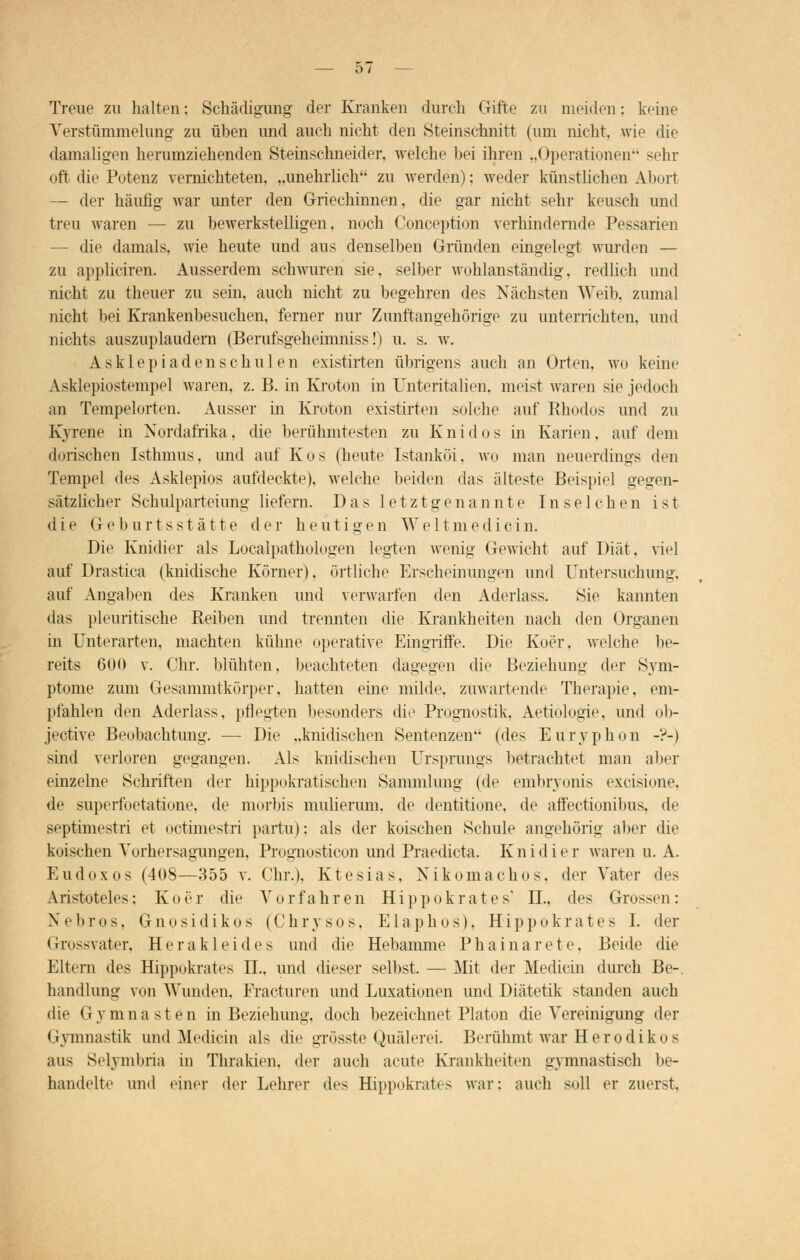 Treue zu halten: Schädigung- der Kranken durch Gifte zu meiden: keine Verstümmelung zu üben und auch nicht den Steinschnitt (um nicht, wie die damaligen herumziehenden Steinschneider, welche bei ihren „Operationen sehr oft die Potenz vernichteten. ..unehrlich zu werden): weder künstlichen Abort — der häufig war unter den Griechinnen, die gar nicht sehr keusch und treu waren — zu bewerkstelligen, noch Conception verhindernde Pessarien die damals, wie heute und aus denselben Gründen eingelegt wurden — zu appliciren. Ausserdem schwuren sie, selber wohlanständig, redlich und nicht zu theuer zu sein, auch nicht zu begehren des Nächsten Weib, zumal nicht bei Krankenbesuchen, ferner nur Zunftangehörige zu unterrichten, und nichts auszuplaudern (Berufsgeheimniss!) u. s. w. Asklepiadenschulen existirten übrigens auch an Orten, wo keine Asklepiostempel waren, z. B. in Kroton in Unteritalien, meist waren sie jedoch an Tempelorten. Ausser in Kroton existirten solche auf Rhodos und zu Kvrene in Nordafrika, die berühmtesten zu Knidos in Karien, auf dem diirischen Isthmus, und auf Kos (heute Istanköi. wo man neuerdings den Tempel des Asklepios aufdeckte), welche beiden das älteste Beispiel gegen- sätzlicher Schulpart eiung liefern. Das letztgenannte In selchen ist die Geburtsstätte der heutigen Weltmedicin. Die Knidier als Localpathologen legten Avenig Gewicht auf Diät, viel auf Drastica (kindische Körner), örtliche Erscheinungen und Untersuchung. auf Angaben des Kranken und verwarfen den Aderlass. Sie kannten das pleuritische Reiben und trennten die Krankheiten nach den Organen in Unterarten, machten kühne operative Eingriffe. Die Koer, welche be- reits 600 v. Chr. blühten, beachteten dagegen die Beziehung der Sym- ptome zum Gesammtkörper, hatten eine milde, zuwartende Therapie, em- pfahlen den Aderlass, pflegten besonders die Prognostik, Aetiologie, und ob- jeetive Beobachtung. — Die „kindischen Sentenzen (des Euryphon -?-) sind verloren gegangen. Als kindischen Ursprungs betrachtet man aber einzelne Schriften der hippokratischen Sammlung (de embryonis excisione, de superfoetatione, de morbis mulierum. de dentitione, de affectionibus, de septimestri et octimestri partu); als der koischen Schule angehörig aber die koischen Yorhersagungen, Prognosticon und Praedicta. Knidier waren u. A. Eudoxos (408—355 v. Chr.), Ktesias, Nikomachos, der Vater des Aristoteles: Koer die Vorfahren Hippokrates' DI., (U^ Grossen: Xebros. Gnosidikos (Chrysos, Elaphos). Hippokrates I. der Grossvater, Herakleides und die Hebamme Phainarete, Beide die Eltern des Hippokrates IL, und dieser selbst, — Mit der Medicin durch Be- handlung von Wunden, Eracturen und Luxationen und Diätetik standen auch die Gymnasten in Beziehung, doch bezeichnet Piaton die Vereinigung der Gymnastik und Medicin als die grösste Quälerei. Berühmt war Herodikos aus Selymbria in Thrakien, der auch acute Krankheiten gymnastisch be- handelte und einer der Lehrer des Hippokrates war: auch soll er zuerst,